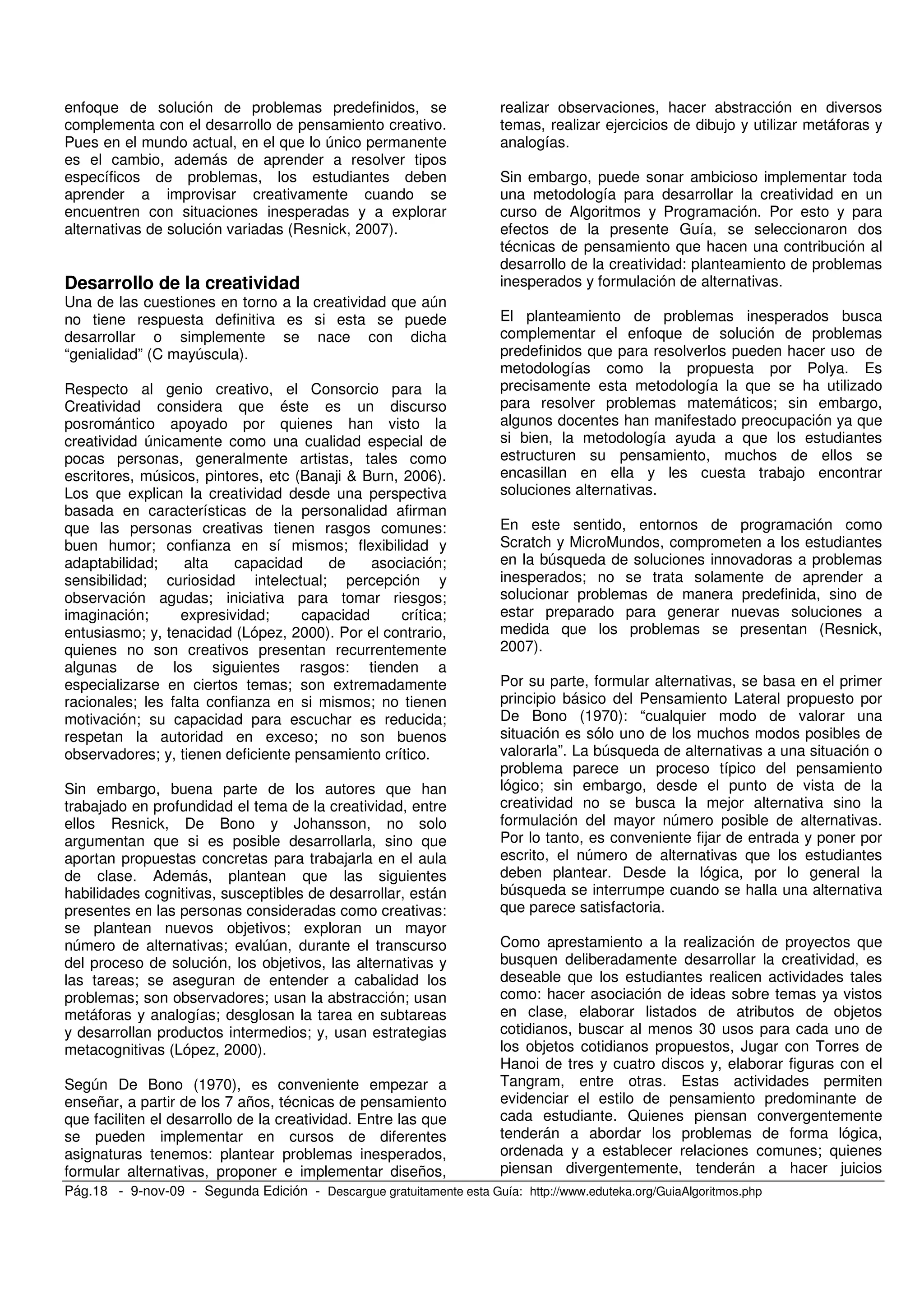 Pág.18 - 9-nov-09 - Segunda Edición - Descargue gratuitamente esta Guía: http://www.eduteka.org/GuiaAlgoritmos.php
enfoque de solución de problemas predefinidos, se
complementa con el desarrollo de pensamiento creativo.
Pues en el mundo actual, en el que lo único permanente
es el cambio, además de aprender a resolver tipos
específicos de problemas, los estudiantes deben
aprender a improvisar creativamente cuando se
encuentren con situaciones inesperadas y a explorar
alternativas de solución variadas (Resnick, 2007).
Desarrollo de la creatividad
Una de las cuestiones en torno a la creatividad que aún
no tiene respuesta definitiva es si esta se puede
desarrollar o simplemente se nace con dicha
“genialidad” (C mayúscula).
Respecto al genio creativo, el Consorcio para la
Creatividad considera que éste es un discurso
posromántico apoyado por quienes han visto la
creatividad únicamente como una cualidad especial de
pocas personas, generalmente artistas, tales como
escritores, músicos, pintores, etc (Banaji & Burn, 2006).
Los que explican la creatividad desde una perspectiva
basada en características de la personalidad afirman
que las personas creativas tienen rasgos comunes:
buen humor; confianza en sí mismos; flexibilidad y
adaptabilidad; alta capacidad de asociación;
sensibilidad; curiosidad intelectual; percepción y
observación agudas; iniciativa para tomar riesgos;
imaginación; expresividad; capacidad crítica;
entusiasmo; y, tenacidad (López, 2000). Por el contrario,
quienes no son creativos presentan recurrentemente
algunas de los siguientes rasgos: tienden a
especializarse en ciertos temas; son extremadamente
racionales; les falta confianza en si mismos; no tienen
motivación; su capacidad para escuchar es reducida;
respetan la autoridad en exceso; no son buenos
observadores; y, tienen deficiente pensamiento crítico.
Sin embargo, buena parte de los autores que han
trabajado en profundidad el tema de la creatividad, entre
ellos Resnick, De Bono y Johansson, no solo
argumentan que si es posible desarrollarla, sino que
aportan propuestas concretas para trabajarla en el aula
de clase. Además, plantean que las siguientes
habilidades cognitivas, susceptibles de desarrollar, están
presentes en las personas consideradas como creativas:
se plantean nuevos objetivos; exploran un mayor
número de alternativas; evalúan, durante el transcurso
del proceso de solución, los objetivos, las alternativas y
las tareas; se aseguran de entender a cabalidad los
problemas; son observadores; usan la abstracción; usan
metáforas y analogías; desglosan la tarea en subtareas
y desarrollan productos intermedios; y, usan estrategias
metacognitivas (López, 2000).
Según De Bono (1970), es conveniente empezar a
enseñar, a partir de los 7 años, técnicas de pensamiento
que faciliten el desarrollo de la creatividad. Entre las que
se pueden implementar en cursos de diferentes
asignaturas tenemos: plantear problemas inesperados,
formular alternativas, proponer e implementar diseños,
realizar observaciones, hacer abstracción en diversos
temas, realizar ejercicios de dibujo y utilizar metáforas y
analogías.
Sin embargo, puede sonar ambicioso implementar toda
una metodología para desarrollar la creatividad en un
curso de Algoritmos y Programación. Por esto y para
efectos de la presente Guía, se seleccionaron dos
técnicas de pensamiento que hacen una contribución al
desarrollo de la creatividad: planteamiento de problemas
inesperados y formulación de alternativas.
El planteamiento de problemas inesperados busca
complementar el enfoque de solución de problemas
predefinidos que para resolverlos pueden hacer uso de
metodologías como la propuesta por Polya. Es
precisamente esta metodología la que se ha utilizado
para resolver problemas matemáticos; sin embargo,
algunos docentes han manifestado preocupación ya que
si bien, la metodología ayuda a que los estudiantes
estructuren su pensamiento, muchos de ellos se
encasillan en ella y les cuesta trabajo encontrar
soluciones alternativas.
En este sentido, entornos de programación como
Scratch y MicroMundos, comprometen a los estudiantes
en la búsqueda de soluciones innovadoras a problemas
inesperados; no se trata solamente de aprender a
solucionar problemas de manera predefinida, sino de
estar preparado para generar nuevas soluciones a
medida que los problemas se presentan (Resnick,
2007).
Por su parte, formular alternativas, se basa en el primer
principio básico del Pensamiento Lateral propuesto por
De Bono (1970): “cualquier modo de valorar una
situación es sólo uno de los muchos modos posibles de
valorarla”. La búsqueda de alternativas a una situación o
problema parece un proceso típico del pensamiento
lógico; sin embargo, desde el punto de vista de la
creatividad no se busca la mejor alternativa sino la
formulación del mayor número posible de alternativas.
Por lo tanto, es conveniente fijar de entrada y poner por
escrito, el número de alternativas que los estudiantes
deben plantear. Desde la lógica, por lo general la
búsqueda se interrumpe cuando se halla una alternativa
que parece satisfactoria.
Como aprestamiento a la realización de proyectos que
busquen deliberadamente desarrollar la creatividad, es
deseable que los estudiantes realicen actividades tales
como: hacer asociación de ideas sobre temas ya vistos
en clase, elaborar listados de atributos de objetos
cotidianos, buscar al menos 30 usos para cada uno de
los objetos cotidianos propuestos, Jugar con Torres de
Hanoi de tres y cuatro discos y, elaborar figuras con el
Tangram, entre otras. Estas actividades permiten
evidenciar el estilo de pensamiento predominante de
cada estudiante. Quienes piensan convergentemente
tenderán a abordar los problemas de forma lógica,
ordenada y a establecer relaciones comunes; quienes
piensan divergentemente, tenderán a hacer juicios
 