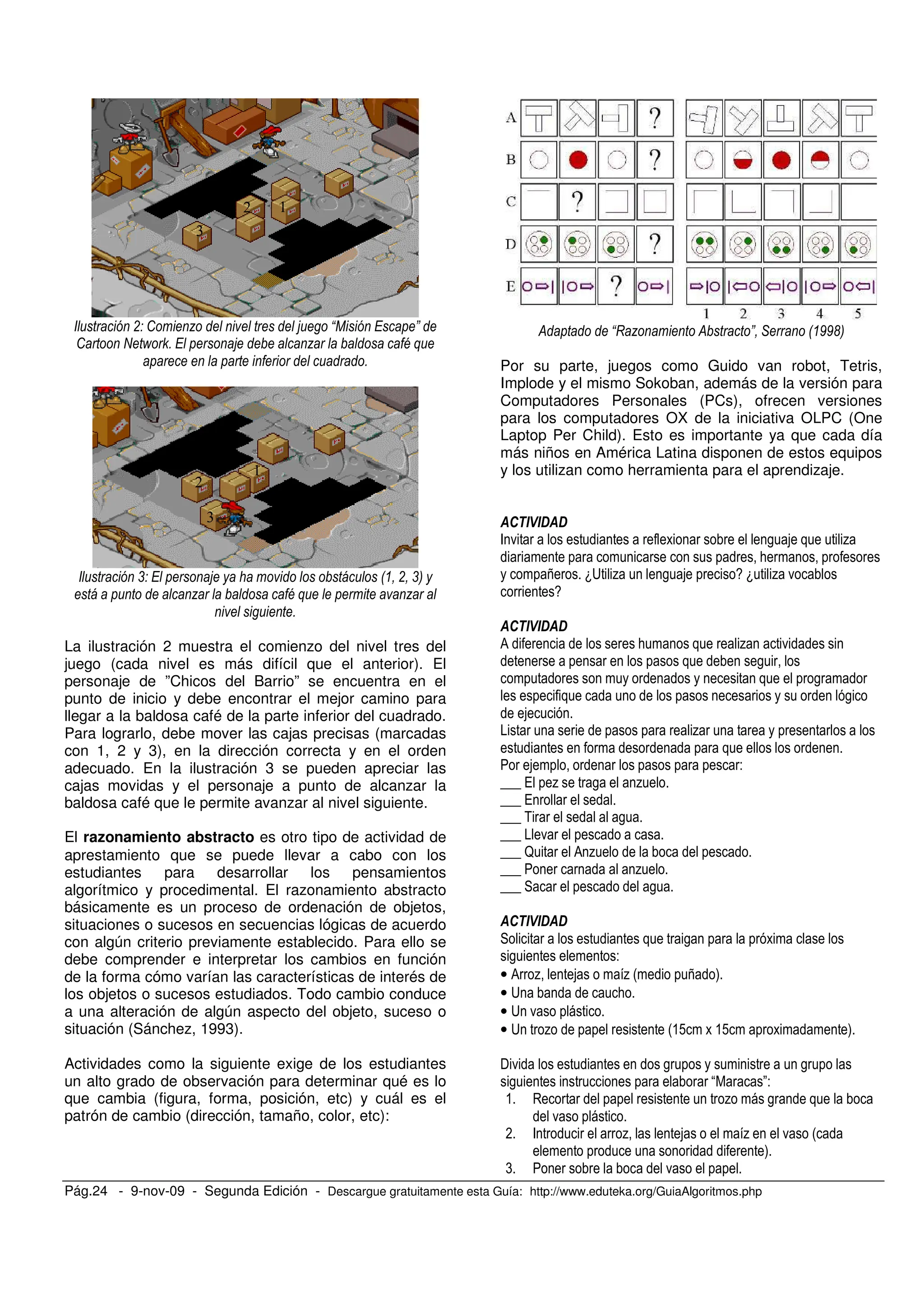 Pág.24 - 9-nov-09 - Segunda Edición - Descargue gratuitamente esta Guía: http://www.eduteka.org/GuiaAlgoritmos.php
! : 7 5 B1 C
: R O Q) 5 7 @ +
)
, 5 0 ! ,3
7 @ + 7
)
La ilustración 2 muestra el comienzo del nivel tres del
juego (cada nivel es más difícil que el anterior). El
personaje de ”Chicos del Barrio” se encuentra en el
punto de inicio y debe encontrar el mejor camino para
llegar a la baldosa café de la parte inferior del cuadrado.
Para lograrlo, debe mover las cajas precisas (marcadas
con 1, 2 y 3), en la dirección correcta y en el orden
adecuado. En la ilustración 3 se pueden apreciar las
cajas movidas y el personaje a punto de alcanzar la
baldosa café que le permite avanzar al nivel siguiente.
El razonamiento abstracto es otro tipo de actividad de
aprestamiento que se puede llevar a cabo con los
estudiantes para desarrollar los pensamientos
algorítmico y procedimental. El razonamiento abstracto
básicamente es un proceso de ordenación de objetos,
situaciones o sucesos en secuencias lógicas de acuerdo
con algún criterio previamente establecido. Para ello se
debe comprender e interpretar los cambios en función
de la forma cómo varían las características de interés de
los objetos o sucesos estudiados. Todo cambio conduce
a una alteración de algún aspecto del objeto, suceso o
situación (Sánchez, 1993).
Actividades como la siguiente exige de los estudiantes
un alto grado de observación para determinar qué es lo
que cambia (figura, forma, posición, etc) y cuál es el
patrón de cambio (dirección, tamaño, color, etc):
& BI 7 & C * 0 99'3
Por su parte, juegos como Guido van robot, Tetris,
Implode y el mismo Sokoban, además de la versión para
Computadores Personales (PCs), ofrecen versiones
para los computadores OX de la iniciativa OLPC (One
Laptop Per Child). Esto es importante ya que cada día
más niños en América Latina disponen de estos equipos
y los utilizan como herramienta para el aprendizaje.
F . , %
;
7 1A % , 3 1 % .
3
0 ; % .
,
,
,
%
-
TTT / % , %
TTT /
TTT 5 ,
TTT .
TTT ? 0 %
TTT %
TTT ,
,
, -
• 0 % % # 7 )
• A ;
• A .
• A % #&! &! )
$ . , ,
, "-
& % ,
.
* F % % . #
)
( .
 