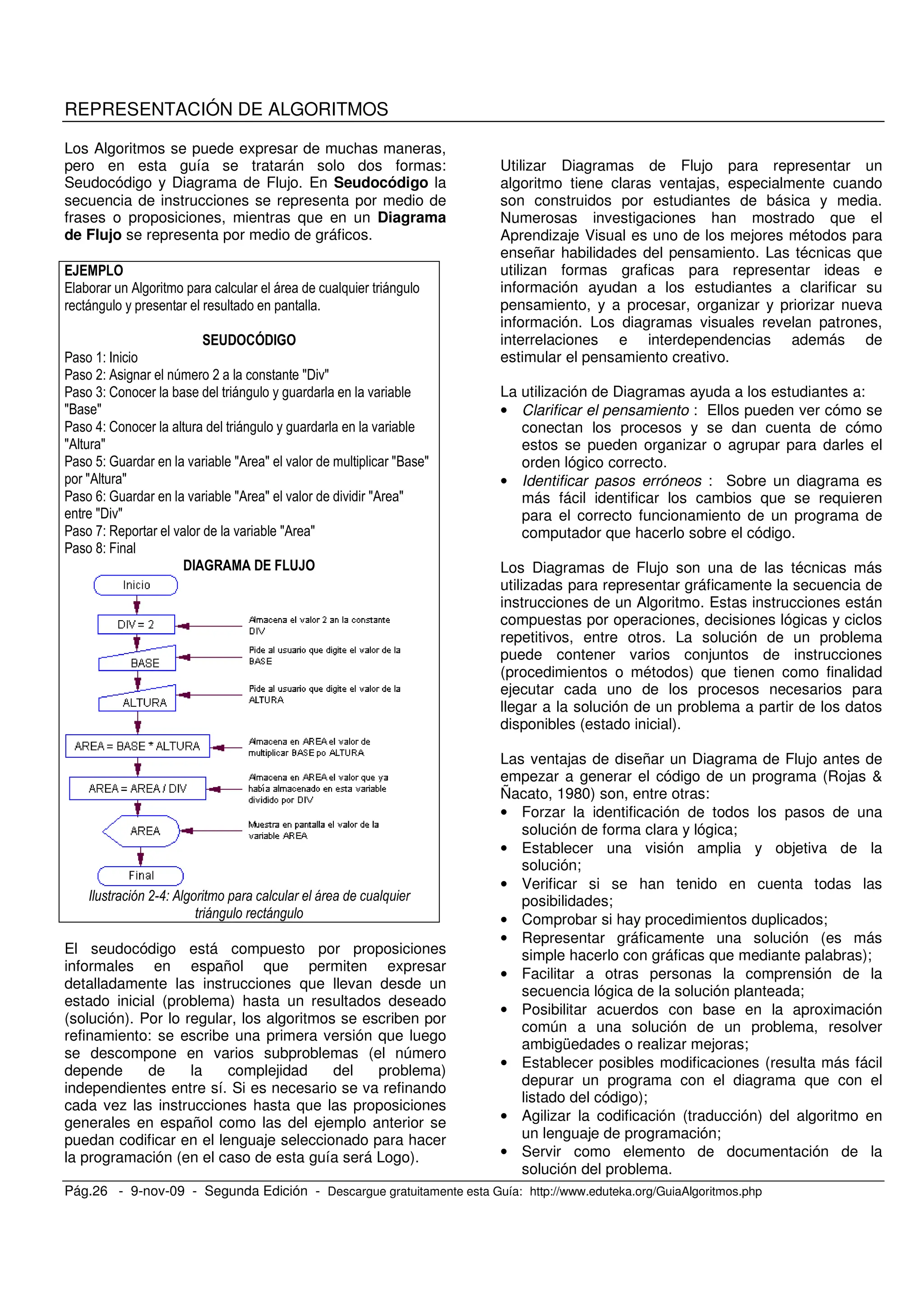 Pág.26 - 9-nov-09 - Segunda Edición - Descargue gratuitamente esta Guía: http://www.eduteka.org/GuiaAlgoritmos.php
REPRESENTACIÓN DE ALGORITMOS
Los Algoritmos se puede expresar de muchas maneras,
pero en esta guía se tratarán solo dos formas:
Seudocódigo y Diagrama de Flujo. En Seudocódigo la
secuencia de instrucciones se representa por medio de
frases o proposiciones, mientras que en un Diagrama
de Flujo se representa por medio de gráficos.
/ 0 , ,
,
&! '(!#%
&- F
*- 0 , 6 * S$ .S
(- 2 , , .
SO S
8- 2 , , .
S0 S
!- P . S0 S . SO S
S0 S
>- P . S0 S . . S0 S
S$ .S
C- . . S0 S
G- K
!# % ! &
! " & +
El seudocódigo está compuesto por proposiciones
informales en español que permiten expresar
detalladamente las instrucciones que llevan desde un
estado inicial (problema) hasta un resultados deseado
(solución). Por lo regular, los algoritmos se escriben por
refinamiento: se escribe una primera versión que luego
se descompone en varios subproblemas (el número
depende de la complejidad del problema)
independientes entre sí. Si es necesario se va refinando
cada vez las instrucciones hasta que las proposiciones
generales en español como las del ejemplo anterior se
puedan codificar en el lenguaje seleccionado para hacer
la programación (en el caso de esta guía será Logo).
Utilizar Diagramas de Flujo para representar un
algoritmo tiene claras ventajas, especialmente cuando
son construidos por estudiantes de básica y media.
Numerosas investigaciones han mostrado que el
Aprendizaje Visual es uno de los mejores métodos para
enseñar habilidades del pensamiento. Las técnicas que
utilizan formas graficas para representar ideas e
información ayudan a los estudiantes a clarificar su
pensamiento, y a procesar, organizar y priorizar nueva
información. Los diagramas visuales revelan patrones,
interrelaciones e interdependencias además de
estimular el pensamiento creativo.
La utilización de Diagramas ayuda a los estudiantes a:
• Clarificar el pensamiento : Ellos pueden ver cómo se
conectan los procesos y se dan cuenta de cómo
estos se pueden organizar o agrupar para darles el
orden lógico correcto.
• Identificar pasos erróneos : Sobre un diagrama es
más fácil identificar los cambios que se requieren
para el correcto funcionamiento de un programa de
computador que hacerlo sobre el código.
Los Diagramas de Flujo son una de las técnicas más
utilizadas para representar gráficamente la secuencia de
instrucciones de un Algoritmo. Estas instrucciones están
compuestas por operaciones, decisiones lógicas y ciclos
repetitivos, entre otros. La solución de un problema
puede contener varios conjuntos de instrucciones
(procedimientos o métodos) que tienen como finalidad
ejecutar cada uno de los procesos necesarios para
llegar a la solución de un problema a partir de los datos
disponibles (estado inicial).
Las ventajas de diseñar un Diagrama de Flujo antes de
empezar a generar el código de un programa (Rojas &
Ñacato, 1980) son, entre otras:
• Forzar la identificación de todos los pasos de una
solución de forma clara y lógica;
• Establecer una visión amplia y objetiva de la
solución;
• Verificar si se han tenido en cuenta todas las
posibilidades;
• Comprobar si hay procedimientos duplicados;
• Representar gráficamente una solución (es más
simple hacerlo con gráficas que mediante palabras);
• Facilitar a otras personas la comprensión de la
secuencia lógica de la solución planteada;
• Posibilitar acuerdos con base en la aproximación
común a una solución de un problema, resolver
ambigüedades o realizar mejoras;
• Establecer posibles modificaciones (resulta más fácil
depurar un programa con el diagrama que con el
listado del código);
• Agilizar la codificación (traducción) del algoritmo en
un lenguaje de programación;
• Servir como elemento de documentación de la
solución del problema.
 