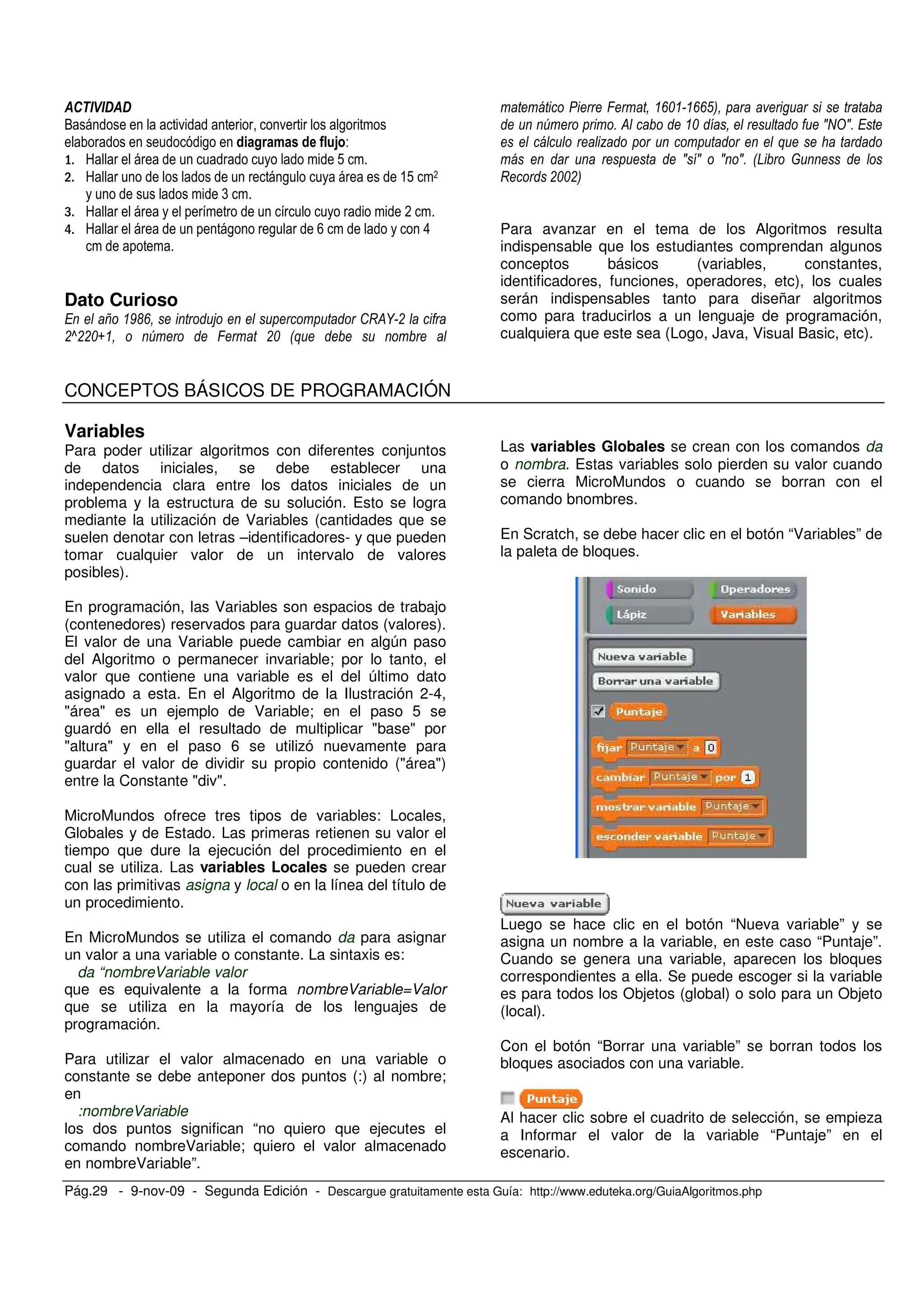 Pág.29 - 9-nov-09 - Segunda Edición - Descargue gratuitamente esta Guía: http://www.eduteka.org/GuiaAlgoritmos.php
O . . ,
, / 0 1 -
9 !
9 , &! *
(
9 *
9 , , > 8
Dato Curioso
= 9'2 5 :I&U !
!V!!%N W ; !% 0+
; 2% 22(3
W ) & % JRTJ)
7 +
J J J J) 0D
I !%%!3
Para avanzar en el tema de los Algoritmos resulta
indispensable que los estudiantes comprendan algunos
conceptos básicos (variables, constantes,
identificadores, funciones, operadores, etc), los cuales
serán indispensables tanto para diseñar algoritmos
como para traducirlos a un lenguaje de programación,
cualquiera que este sea (Logo, Java, Visual Basic, etc).
CONCEPTOS BÁSICOS DE PROGRAMACIÓN
Variables
Para poder utilizar algoritmos con diferentes conjuntos
de datos iniciales, se debe establecer una
independencia clara entre los datos iniciales de un
problema y la estructura de su solución. Esto se logra
mediante la utilización de Variables (cantidades que se
suelen denotar con letras –identificadores- y que pueden
tomar cualquier valor de un intervalo de valores
posibles).
En programación, las Variables son espacios de trabajo
(contenedores) reservados para guardar datos (valores).
El valor de una Variable puede cambiar en algún paso
del Algoritmo o permanecer invariable; por lo tanto, el
valor que contiene una variable es el del último dato
asignado a esta. En el Algoritmo de la Ilustración 2-4,
"área" es un ejemplo de Variable; en el paso 5 se
guardó en ella el resultado de multiplicar "base" por
"altura" y en el paso 6 se utilizó nuevamente para
guardar el valor de dividir su propio contenido ("área")
entre la Constante "div".
MicroMundos ofrece tres tipos de variables: Locales,
Globales y de Estado. Las primeras retienen su valor el
tiempo que dure la ejecución del procedimiento en el
cual se utiliza. Las variables Locales se pueden crear
con las primitivas asigna y local o en la línea del título de
un procedimiento.
En MicroMundos se utiliza el comando da para asignar
un valor a una variable o constante. La sintaxis es:
da “nombreVariable valor
que es equivalente a la forma nombreVariable=Valor
que se utiliza en la mayoría de los lenguajes de
programación.
Para utilizar el valor almacenado en una variable o
constante se debe anteponer dos puntos (:) al nombre;
en
:nombreVariable
los dos puntos significan “no quiero que ejecutes el
comando nombreVariable; quiero el valor almacenado
en nombreVariable”.
Las variables Globales se crean con los comandos da
o nombra. Estas variables solo pierden su valor cuando
se cierra MicroMundos o cuando se borran con el
comando bnombres.
En Scratch, se debe hacer clic en el botón “Variables” de
la paleta de bloques.
Luego se hace clic en el botón “Nueva variable” y se
asigna un nombre a la variable, en este caso “Puntaje”.
Cuando se genera una variable, aparecen los bloques
correspondientes a ella. Se puede escoger si la variable
es para todos los Objetos (global) o solo para un Objeto
(local).
Con el botón “Borrar una variable” se borran todos los
bloques asociados con una variable.
Al hacer clic sobre el cuadrito de selección, se empieza
a Informar el valor de la variable “Puntaje” en el
escenario.
 
