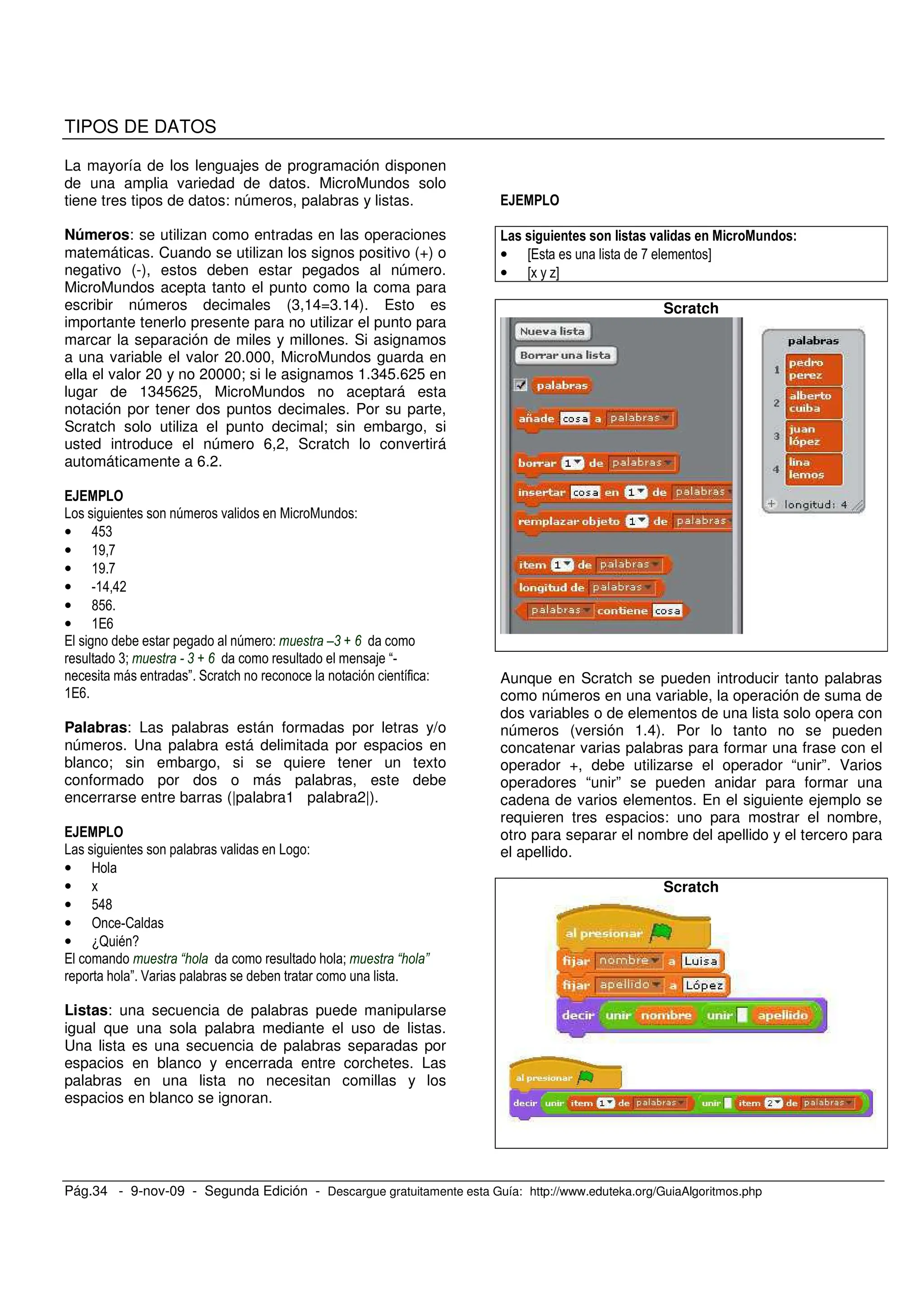 Pág.34 - 9-nov-09 - Segunda Edición - Descargue gratuitamente esta Guía: http://www.eduteka.org/GuiaAlgoritmos.php
TIPOS DE DATOS
La mayoría de los lenguajes de programación disponen
de una amplia variedad de datos. MicroMundos solo
tiene tres tipos de datos: números, palabras y listas.
Números: se utilizan como entradas en las operaciones
matemáticas. Cuando se utilizan los signos positivo (+) o
negativo (-), estos deben estar pegados al número.
MicroMundos acepta tanto el punto como la coma para
escribir números decimales (3,14=3.14). Esto es
importante tenerlo presente para no utilizar el punto para
marcar la separación de miles y millones. Si asignamos
a una variable el valor 20.000, MicroMundos guarda en
ella el valor 20 y no 20000; si le asignamos 1.345.625 en
lugar de 1345625, MicroMundos no aceptará esta
notación por tener dos puntos decimales. Por su parte,
Scratch solo utiliza el punto decimal; sin embargo, si
usted introduce el número 6,2, Scratch lo convertirá
automáticamente a 6.2.
, 6 . -
• 8!(
• &' C
• &' C
• V&8 8*
• G!>
• &/>
/ , , 6 - Z, N 2
(< , N 2 V
" ; -
&/>
Palabras: Las palabras están formadas por letras y/o
números. Una palabra está delimitada por espacios en
blanco; sin embargo, si se quiere tener un texto
conformado por dos o más palabras, este debe
encerrarse entre barras (|palabra1 palabra2|).
, . , -
• 9
•
• !8G
• 4 V2
• 1? = 3
/ B ; < B C
; " :
Listas: una secuencia de palabras puede manipularse
igual que una sola palabra mediante el uso de listas.
Una lista es una secuencia de palabras separadas por
espacios en blanco y encerrada entre corchetes. Las
palabras en una lista no necesitan comillas y los
espacios en blanco se ignoran.
/ 3
• H/ C I
• H %I
Scratch
Aunque en Scratch se pueden introducir tanto palabras
como números en una variable, la operación de suma de
dos variables o de elementos de una lista solo opera con
números (versión 1.4). Por lo tanto no se pueden
concatenar varias palabras para formar una frase con el
operador +, debe utilizarse el operador “unir”. Varios
operadores “unir” se pueden anidar para formar una
cadena de varios elementos. En el siguiente ejemplo se
requieren tres espacios: uno para mostrar el nombre,
otro para separar el nombre del apellido y el tercero para
el apellido.
Scratch
 