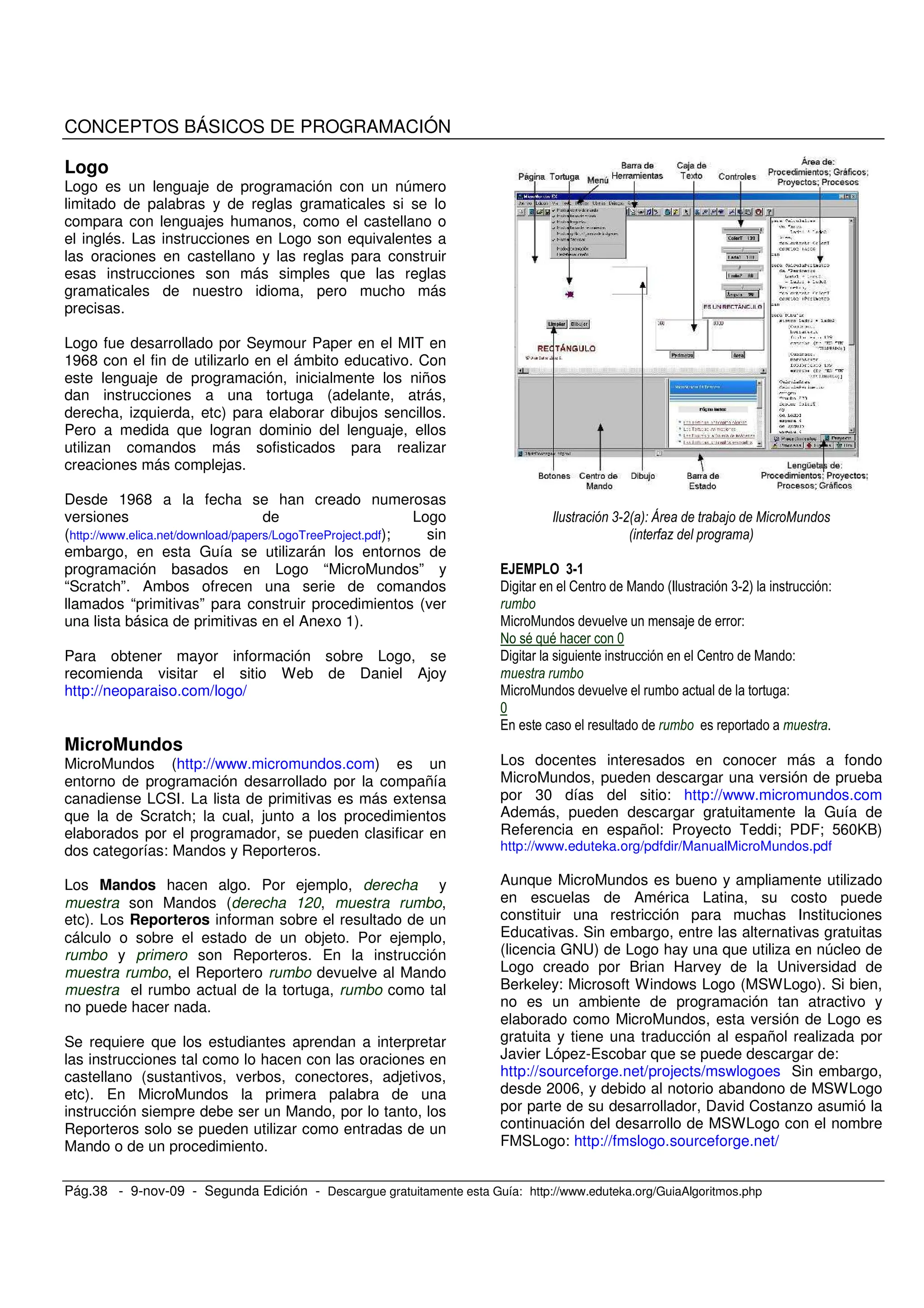 Pág.38 - 9-nov-09 - Segunda Edición - Descargue gratuitamente esta Guía: http://www.eduteka.org/GuiaAlgoritmos.php
CONCEPTOS BÁSICOS DE PROGRAMACIÓN
Logo
Logo es un lenguaje de programación con un número
limitado de palabras y de reglas gramaticales si se lo
compara con lenguajes humanos, como el castellano o
el inglés. Las instrucciones en Logo son equivalentes a
las oraciones en castellano y las reglas para construir
esas instrucciones son más simples que las reglas
gramaticales de nuestro idioma, pero mucho más
precisas.
Logo fue desarrollado por Seymour Paper en el MIT en
1968 con el fin de utilizarlo en el ámbito educativo. Con
este lenguaje de programación, inicialmente los niños
dan instrucciones a una tortuga (adelante, atrás,
derecha, izquierda, etc) para elaborar dibujos sencillos.
Pero a medida que logran dominio del lenguaje, ellos
utilizan comandos más sofisticados para realizar
creaciones más complejas.
Desde 1968 a la fecha se han creado numerosas
versiones de Logo
(http://www.elica.net/download/papers/LogoTreeProject.pdf); sin
embargo, en esta Guía se utilizarán los entornos de
programación basados en Logo “MicroMundos” y
“Scratch”. Ambos ofrecen una serie de comandos
llamados “primitivas” para construir procedimientos (ver
una lista básica de primitivas en el Anexo 1).
Para obtener mayor información sobre Logo, se
recomienda visitar el sitio Web de Daniel Ajoy
http://neoparaiso.com/logo/
MicroMundos
MicroMundos (http://www.micromundos.com) es un
entorno de programación desarrollado por la compañía
canadiense LCSI. La lista de primitivas es más extensa
que la de Scratch; la cual, junto a los procedimientos
elaborados por el programador, se pueden clasificar en
dos categorías: Mandos y Reporteros.
Los Mandos hacen algo. Por ejemplo, derecha y
muestra son Mandos (derecha 120, muestra rumbo,
etc). Los Reporteros informan sobre el resultado de un
cálculo o sobre el estado de un objeto. Por ejemplo,
rumbo y primero son Reporteros. En la instrucción
muestra rumbo, el Reportero rumbo devuelve al Mando
muestra el rumbo actual de la tortuga, rumbo como tal
no puede hacer nada.
Se requiere que los estudiantes aprendan a interpretar
las instrucciones tal como lo hacen con las oraciones en
castellano (sustantivos, verbos, conectores, adjetivos,
etc). En MicroMundos la primera palabra de una
instrucción siempre debe ser un Mando, por lo tanto, los
Reporteros solo se pueden utilizar como entradas de un
Mando o de un procedimiento.
, !0 3 4 5 1 1
0 7 3
<=7
$ , 2 #F (V*) -
. . -
@ = = ; +
$ , , 2 -
. . , -
+
/
Los docentes interesados en conocer más a fondo
MicroMundos, pueden descargar una versión de prueba
por 30 días del sitio: http://www.micromundos.com
Además, pueden descargar gratuitamente la Guía de
Referencia en español: Proyecto Teddi; PDF; 560KB)
http://www.eduteka.org/pdfdir/ManualMicroMundos.pdf
Aunque MicroMundos es bueno y ampliamente utilizado
en escuelas de América Latina, su costo puede
constituir una restricción para muchas Instituciones
Educativas. Sin embargo, entre las alternativas gratuitas
(licencia GNU) de Logo hay una que utiliza en núcleo de
Logo creado por Brian Harvey de la Universidad de
Berkeley: Microsoft Windows Logo (MSWLogo). Si bien,
no es un ambiente de programación tan atractivo y
elaborado como MicroMundos, esta versión de Logo es
gratuita y tiene una traducción al español realizada por
Javier López-Escobar que se puede descargar de:
http://sourceforge.net/projects/mswlogoes Sin embargo,
desde 2006, y debido al notorio abandono de MSWLogo
por parte de su desarrollador, David Costanzo asumió la
continuación del desarrollo de MSWLogo con el nombre
FMSLogo: http://fmslogo.sourceforge.net/
 