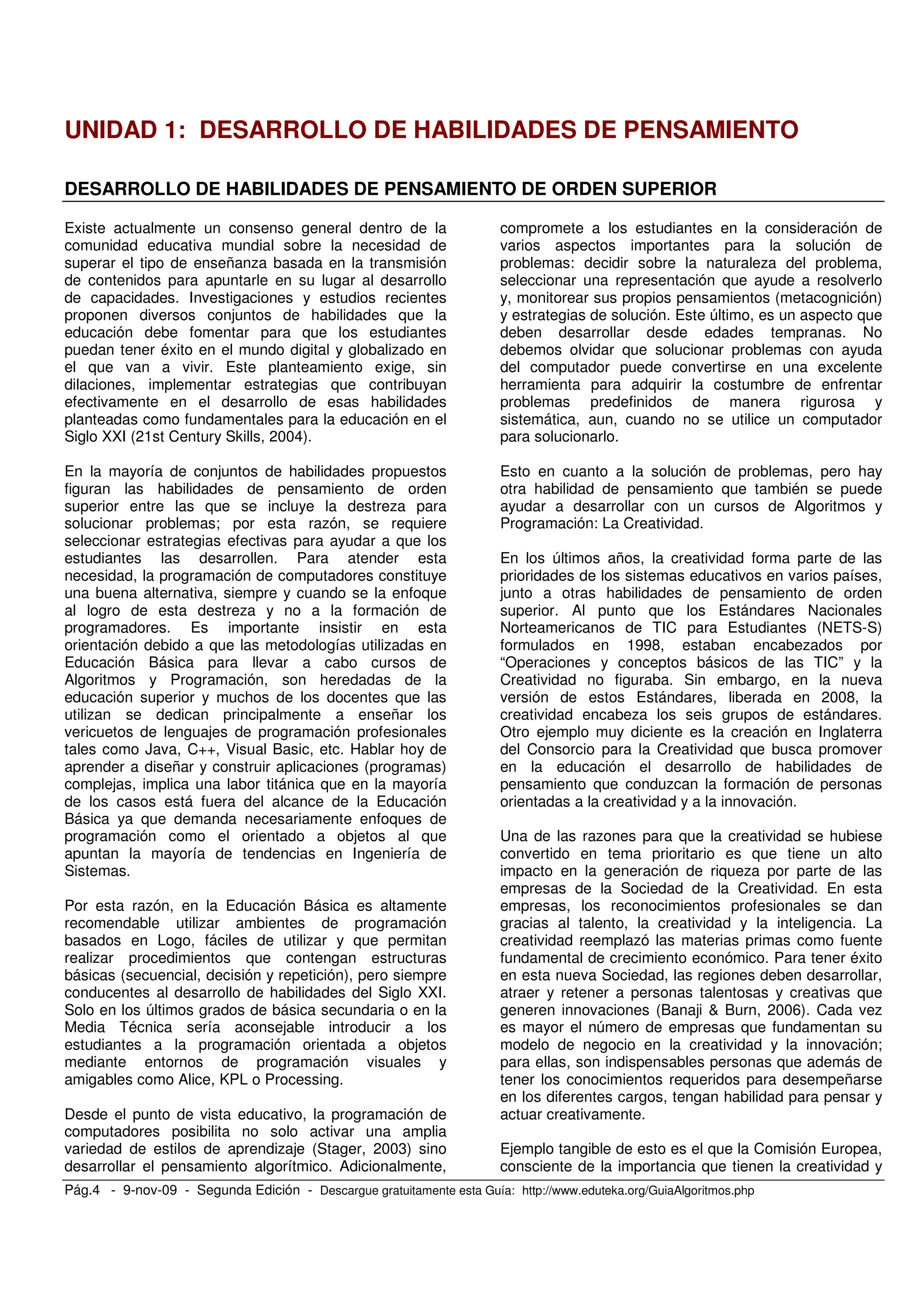 Pág.4 - 9-nov-09 - Segunda Edición - Descargue gratuitamente esta Guía: http://www.eduteka.org/GuiaAlgoritmos.php
UNIDAD 1: DESARROLLO DE HABILIDADES DE PENSAMIENTO
DESARROLLO DE HABILIDADES DE PENSAMIENTO DE ORDEN SUPERIOR
Existe actualmente un consenso general dentro de la
comunidad educativa mundial sobre la necesidad de
superar el tipo de enseñanza basada en la transmisión
de contenidos para apuntarle en su lugar al desarrollo
de capacidades. Investigaciones y estudios recientes
proponen diversos conjuntos de habilidades que la
educación debe fomentar para que los estudiantes
puedan tener éxito en el mundo digital y globalizado en
el que van a vivir. Este planteamiento exige, sin
dilaciones, implementar estrategias que contribuyan
efectivamente en el desarrollo de esas habilidades
planteadas como fundamentales para la educación en el
Siglo XXI (21st Century Skills, 2004).
En la mayoría de conjuntos de habilidades propuestos
figuran las habilidades de pensamiento de orden
superior entre las que se incluye la destreza para
solucionar problemas; por esta razón, se requiere
seleccionar estrategias efectivas para ayudar a que los
estudiantes las desarrollen. Para atender esta
necesidad, la programación de computadores constituye
una buena alternativa, siempre y cuando se la enfoque
al logro de esta destreza y no a la formación de
programadores. Es importante insistir en esta
orientación debido a que las metodologías utilizadas en
Educación Básica para llevar a cabo cursos de
Algoritmos y Programación, son heredadas de la
educación superior y muchos de los docentes que las
utilizan se dedican principalmente a enseñar los
vericuetos de lenguajes de programación profesionales
tales como Java, C++, Visual Basic, etc. Hablar hoy de
aprender a diseñar y construir aplicaciones (programas)
complejas, implica una labor titánica que en la mayoría
de los casos está fuera del alcance de la Educación
Básica ya que demanda necesariamente enfoques de
programación como el orientado a objetos al que
apuntan la mayoría de tendencias en Ingeniería de
Sistemas.
Por esta razón, en la Educación Básica es altamente
recomendable utilizar ambientes de programación
basados en Logo, fáciles de utilizar y que permitan
realizar procedimientos que contengan estructuras
básicas (secuencial, decisión y repetición), pero siempre
conducentes al desarrollo de habilidades del Siglo XXI.
Solo en los últimos grados de básica secundaria o en la
Media Técnica sería aconsejable introducir a los
estudiantes a la programación orientada a objetos
mediante entornos de programación visuales y
amigables como Alice, KPL o Processing.
Desde el punto de vista educativo, la programación de
computadores posibilita no solo activar una amplia
variedad de estilos de aprendizaje (Stager, 2003) sino
desarrollar el pensamiento algorítmico. Adicionalmente,
compromete a los estudiantes en la consideración de
varios aspectos importantes para la solución de
problemas: decidir sobre la naturaleza del problema,
seleccionar una representación que ayude a resolverlo
y, monitorear sus propios pensamientos (metacognición)
y estrategias de solución. Este último, es un aspecto que
deben desarrollar desde edades tempranas. No
debemos olvidar que solucionar problemas con ayuda
del computador puede convertirse en una excelente
herramienta para adquirir la costumbre de enfrentar
problemas predefinidos de manera rigurosa y
sistemática, aun, cuando no se utilice un computador
para solucionarlo.
Esto en cuanto a la solución de problemas, pero hay
otra habilidad de pensamiento que también se puede
ayudar a desarrollar con un cursos de Algoritmos y
Programación: La Creatividad.
En los últimos años, la creatividad forma parte de las
prioridades de los sistemas educativos en varios países,
junto a otras habilidades de pensamiento de orden
superior. Al punto que los Estándares Nacionales
Norteamericanos de TIC para Estudiantes (NETS-S)
formulados en 1998, estaban encabezados por
“Operaciones y conceptos básicos de las TIC” y la
Creatividad no figuraba. Sin embargo, en la nueva
versión de estos Estándares, liberada en 2008, la
creatividad encabeza los seis grupos de estándares.
Otro ejemplo muy diciente es la creación en Inglaterra
del Consorcio para la Creatividad que busca promover
en la educación el desarrollo de habilidades de
pensamiento que conduzcan la formación de personas
orientadas a la creatividad y a la innovación.
Una de las razones para que la creatividad se hubiese
convertido en tema prioritario es que tiene un alto
impacto en la generación de riqueza por parte de las
empresas de la Sociedad de la Creatividad. En esta
empresas, los reconocimientos profesionales se dan
gracias al talento, la creatividad y la inteligencia. La
creatividad reemplazó las materias primas como fuente
fundamental de crecimiento económico. Para tener éxito
en esta nueva Sociedad, las regiones deben desarrollar,
atraer y retener a personas talentosas y creativas que
generen innovaciones (Banaji & Burn, 2006). Cada vez
es mayor el número de empresas que fundamentan su
modelo de negocio en la creatividad y la innovación;
para ellas, son indispensables personas que además de
tener los conocimientos requeridos para desempeñarse
en los diferentes cargos, tengan habilidad para pensar y
actuar creativamente.
Ejemplo tangible de esto es el que la Comisión Europea,
consciente de la importancia que tienen la creatividad y
 