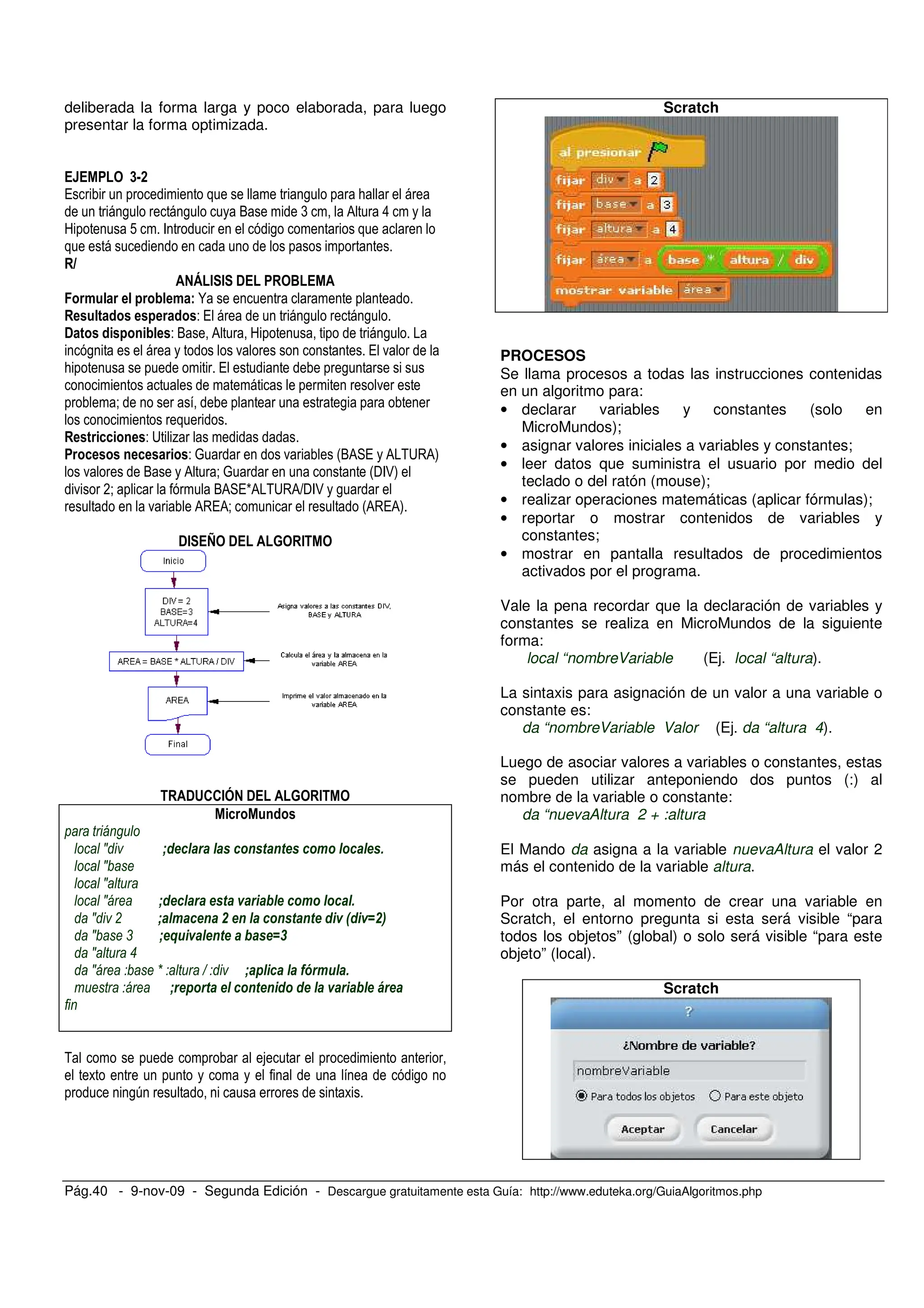 Pág.40 - 9-nov-09 - Segunda Edición - Descargue gratuitamente esta Guía: http://www.eduteka.org/GuiaAlgoritmos.php
deliberada la forma larga y poco elaborada, para luego
presentar la forma optimizada.
<=8
/ , ;
, , O ( 0 8
9 ! F ,
" # # ! $
N
- / , ,
! - O 0 9 ,
, . / .
; / ,
.
< ,
- A %
- P . #O0 / 0 5A 0)
. O 0 < P #$F:)
. *< O0 /Q0 5A 0R$F: ,
. 0 /0< #0 /0)
!# > ! % #
!&''#( ! % #
J -& ' ' * + *+ ' % '
J
J
J -& ' + ( ' % '
J ! - % ' * . * ' * + *+ & & /.
J , - 01 *+ ( /2
J "
J K L - 3 ' 45 %1
- 3 + ' *+ * & & ( 6
5
,
,6
Scratch
PROCESOS
Se llama procesos a todas las instrucciones contenidas
en un algoritmo para:
• declarar variables y constantes (solo en
MicroMundos);
• asignar valores iniciales a variables y constantes;
• leer datos que suministra el usuario por medio del
teclado o del ratón (mouse);
• realizar operaciones matemáticas (aplicar fórmulas);
• reportar o mostrar contenidos de variables y
constantes;
• mostrar en pantalla resultados de procedimientos
activados por el programa.
Vale la pena recordar que la declaración de variables y
constantes se realiza en MicroMundos de la siguiente
forma:
local “nombreVariable (Ej. local “altura).
La sintaxis para asignación de un valor a una variable o
constante es:
da “nombreVariable Valor (Ej. da “altura 4).
Luego de asociar valores a variables o constantes, estas
se pueden utilizar anteponiendo dos puntos (:) al
nombre de la variable o constante:
da “nuevaAltura 2 + :altura
El Mando da asigna a la variable nuevaAltura el valor 2
más el contenido de la variable altura.
Por otra parte, al momento de crear una variable en
Scratch, el entorno pregunta si esta será visible “para
todos los objetos” (global) o solo será visible “para este
objeto” (local).
Scratch
 
