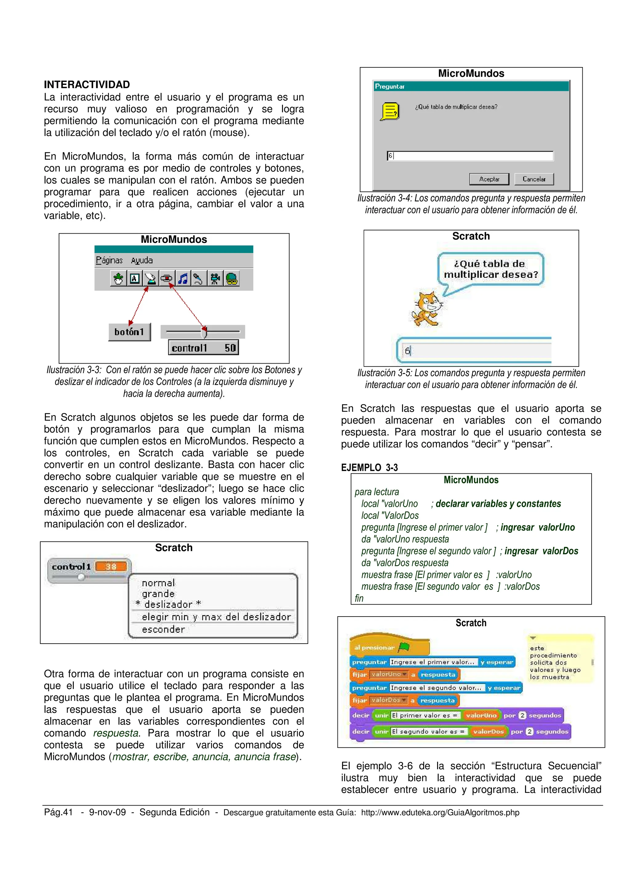 Pág.41 - 9-nov-09 - Segunda Edición - Descargue gratuitamente esta Guía: http://www.eduteka.org/GuiaAlgoritmos.php
INTERACTIVIDAD
La interactividad entre el usuario y el programa es un
recurso muy valioso en programación y se logra
permitiendo la comunicación con el programa mediante
la utilización del teclado y/o el ratón (mouse).
En MicroMundos, la forma más común de interactuar
con un programa es por medio de controles y botones,
los cuales se manipulan con el ratón. Ambos se pueden
programar para que realicen acciones (ejecutar un
procedimiento, ir a otra página, cambiar el valor a una
variable, etc).
MicroMundos
, , : G
7 : 0 7+
3)
En Scratch algunos objetos se les puede dar forma de
botón y programarlos para que cumplan la misma
función que cumplen estos en MicroMundos. Respecto a
los controles, en Scratch cada variable se puede
convertir en un control deslizante. Basta con hacer clic
derecho sobre cualquier variable que se muestre en el
escenario y seleccionar “deslizador”; luego se hace clic
derecho nuevamente y se eligen los valores mínimo y
máximo que puede almacenar esa variable mediante la
manipulación con el deslizador.
Scratch
Otra forma de interactuar con un programa consiste en
que el usuario utilice el teclado para responder a las
preguntas que le plantea el programa. En MicroMundos
las respuestas que el usuario aporta se pueden
almacenar en las variables correspondientes con el
comando respuesta. Para mostrar lo que el usuario
contesta se puede utilizar varios comandos de
MicroMundos (mostrar, escribe, anuncia, anuncia frase).
MicroMundos
, " D
@ )
Scratch
, ( D
@ )
En Scratch las respuestas que el usuario aporta se
pueden almacenar en variables con el comando
respuesta. Para mostrar lo que el usuario contesta se
puede utilizar los comandos “decir” y “pensar”.
<=<
J S # & ' ( ) ' * + *+
J8 A
X Y # *, *
J S
X Y # *,
J A
X Y S
X Y A
El ejemplo 3-6 de la sección “Estructura Secuencial”
ilustra muy bien la interactividad que se puede
establecer entre usuario y programa. La interactividad
 