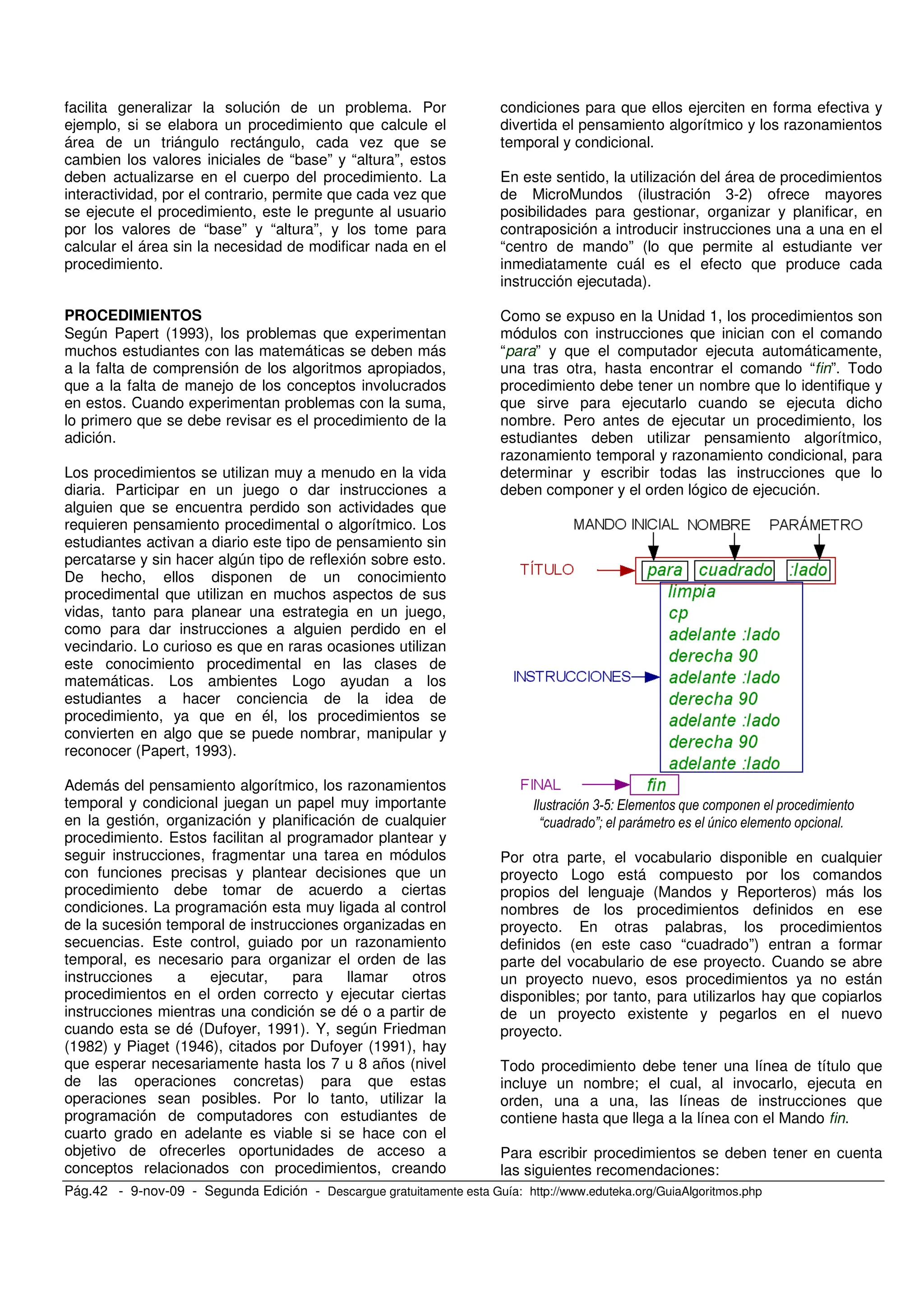Pág.42 - 9-nov-09 - Segunda Edición - Descargue gratuitamente esta Guía: http://www.eduteka.org/GuiaAlgoritmos.php
facilita generalizar la solución de un problema. Por
ejemplo, si se elabora un procedimiento que calcule el
área de un triángulo rectángulo, cada vez que se
cambien los valores iniciales de “base” y “altura”, estos
deben actualizarse en el cuerpo del procedimiento. La
interactividad, por el contrario, permite que cada vez que
se ejecute el procedimiento, este le pregunte al usuario
por los valores de “base” y “altura”, y los tome para
calcular el área sin la necesidad de modificar nada en el
procedimiento.
PROCEDIMIENTOS
Según Papert (1993), los problemas que experimentan
muchos estudiantes con las matemáticas se deben más
a la falta de comprensión de los algoritmos apropiados,
que a la falta de manejo de los conceptos involucrados
en estos. Cuando experimentan problemas con la suma,
lo primero que se debe revisar es el procedimiento de la
adición.
Los procedimientos se utilizan muy a menudo en la vida
diaria. Participar en un juego o dar instrucciones a
alguien que se encuentra perdido son actividades que
requieren pensamiento procedimental o algorítmico. Los
estudiantes activan a diario este tipo de pensamiento sin
percatarse y sin hacer algún tipo de reflexión sobre esto.
De hecho, ellos disponen de un conocimiento
procedimental que utilizan en muchos aspectos de sus
vidas, tanto para planear una estrategia en un juego,
como para dar instrucciones a alguien perdido en el
vecindario. Lo curioso es que en raras ocasiones utilizan
este conocimiento procedimental en las clases de
matemáticas. Los ambientes Logo ayudan a los
estudiantes a hacer conciencia de la idea de
procedimiento, ya que en él, los procedimientos se
convierten en algo que se puede nombrar, manipular y
reconocer (Papert, 1993).
Además del pensamiento algorítmico, los razonamientos
temporal y condicional juegan un papel muy importante
en la gestión, organización y planificación de cualquier
procedimiento. Estos facilitan al programador plantear y
seguir instrucciones, fragmentar una tarea en módulos
con funciones precisas y plantear decisiones que un
procedimiento debe tomar de acuerdo a ciertas
condiciones. La programación esta muy ligada al control
de la sucesión temporal de instrucciones organizadas en
secuencias. Este control, guiado por un razonamiento
temporal, es necesario para organizar el orden de las
instrucciones a ejecutar, para llamar otros
procedimientos en el orden correcto y ejecutar ciertas
instrucciones mientras una condición se dé o a partir de
cuando esta se dé (Dufoyer, 1991). Y, según Friedman
(1982) y Piaget (1946), citados por Dufoyer (1991), hay
que esperar necesariamente hasta los 7 u 8 años (nivel
de las operaciones concretas) para que estas
operaciones sean posibles. Por lo tanto, utilizar la
programación de computadores con estudiantes de
cuarto grado en adelante es viable si se hace con el
objetivo de ofrecerles oportunidades de acceso a
conceptos relacionados con procedimientos, creando
condiciones para que ellos ejerciten en forma efectiva y
divertida el pensamiento algorítmico y los razonamientos
temporal y condicional.
En este sentido, la utilización del área de procedimientos
de MicroMundos (ilustración 3-2) ofrece mayores
posibilidades para gestionar, organizar y planificar, en
contraposición a introducir instrucciones una a una en el
“centro de mando” (lo que permite al estudiante ver
inmediatamente cuál es el efecto que produce cada
instrucción ejecutada).
Como se expuso en la Unidad 1, los procedimientos son
módulos con instrucciones que inician con el comando
“para” y que el computador ejecuta automáticamente,
una tras otra, hasta encontrar el comando “fin”. Todo
procedimiento debe tener un nombre que lo identifique y
que sirve para ejecutarlo cuando se ejecuta dicho
nombre. Pero antes de ejecutar un procedimiento, los
estudiantes deben utilizar pensamiento algorítmico,
razonamiento temporal y razonamiento condicional, para
determinar y escribir todas las instrucciones que lo
deben componer y el orden lógico de ejecución.
, ( +
B C# W )
Por otra parte, el vocabulario disponible en cualquier
proyecto Logo está compuesto por los comandos
propios del lenguaje (Mandos y Reporteros) más los
nombres de los procedimientos definidos en ese
proyecto. En otras palabras, los procedimientos
definidos (en este caso “cuadrado”) entran a formar
parte del vocabulario de ese proyecto. Cuando se abre
un proyecto nuevo, esos procedimientos ya no están
disponibles; por tanto, para utilizarlos hay que copiarlos
de un proyecto existente y pegarlos en el nuevo
proyecto.
Todo procedimiento debe tener una línea de título que
incluye un nombre; el cual, al invocarlo, ejecuta en
orden, una a una, las líneas de instrucciones que
contiene hasta que llega a la línea con el Mando fin.
Para escribir procedimientos se deben tener en cuenta
las siguientes recomendaciones:
 
