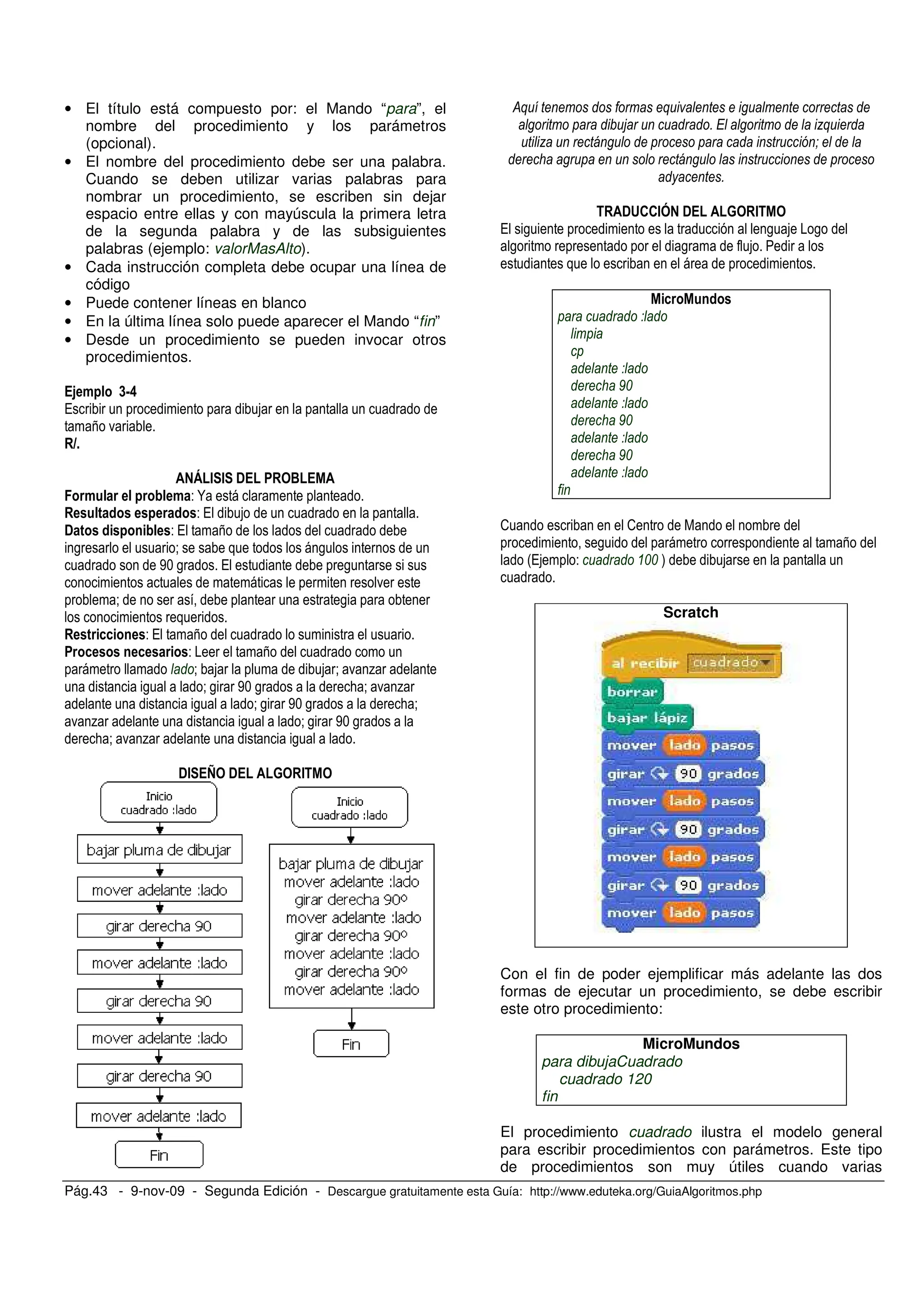 Pág.43 - 9-nov-09 - Segunda Edición - Descargue gratuitamente esta Guía: http://www.eduteka.org/GuiaAlgoritmos.php
• El título está compuesto por: el Mando “para”, el
nombre del procedimiento y los parámetros
(opcional).
• El nombre del procedimiento debe ser una palabra.
Cuando se deben utilizar varias palabras para
nombrar un procedimiento, se escriben sin dejar
espacio entre ellas y con mayúscula la primera letra
de la segunda palabra y de las subsiguientes
palabras (ejemplo: valorMasAlto).
• Cada instrucción completa debe ocupar una línea de
código
• Puede contener líneas en blanco
• En la última línea solo puede aparecer el Mando “fin”
• Desde un procedimiento se pueden invocar otros
procedimientos.
1 <=:
/
7 .
" # # ! $
- N
- /
! - / 7
, < ,
'+ , / ,
.
< ,
- / 7
- 7
< < . %
, < , '+ , ; < . %
, < , '+ , ; <
. % , < , '+ ,
; < . % ,
!# > ! % #
&+ +
5 ) 7+
7 #
)
!&''#( ! % #
/ , , ,
, ,
9%
9%
9%
2 2
, 7
#/ - %% )
Scratch
Con el fin de poder ejemplificar más adelante las dos
formas de ejecutar un procedimiento, se debe escribir
este otro procedimiento:
MicroMundos
para dibujaCuadrado
cuadrado 120
fin
El procedimiento cuadrado ilustra el modelo general
para escribir procedimientos con parámetros. Este tipo
de procedimientos son muy útiles cuando varias
 