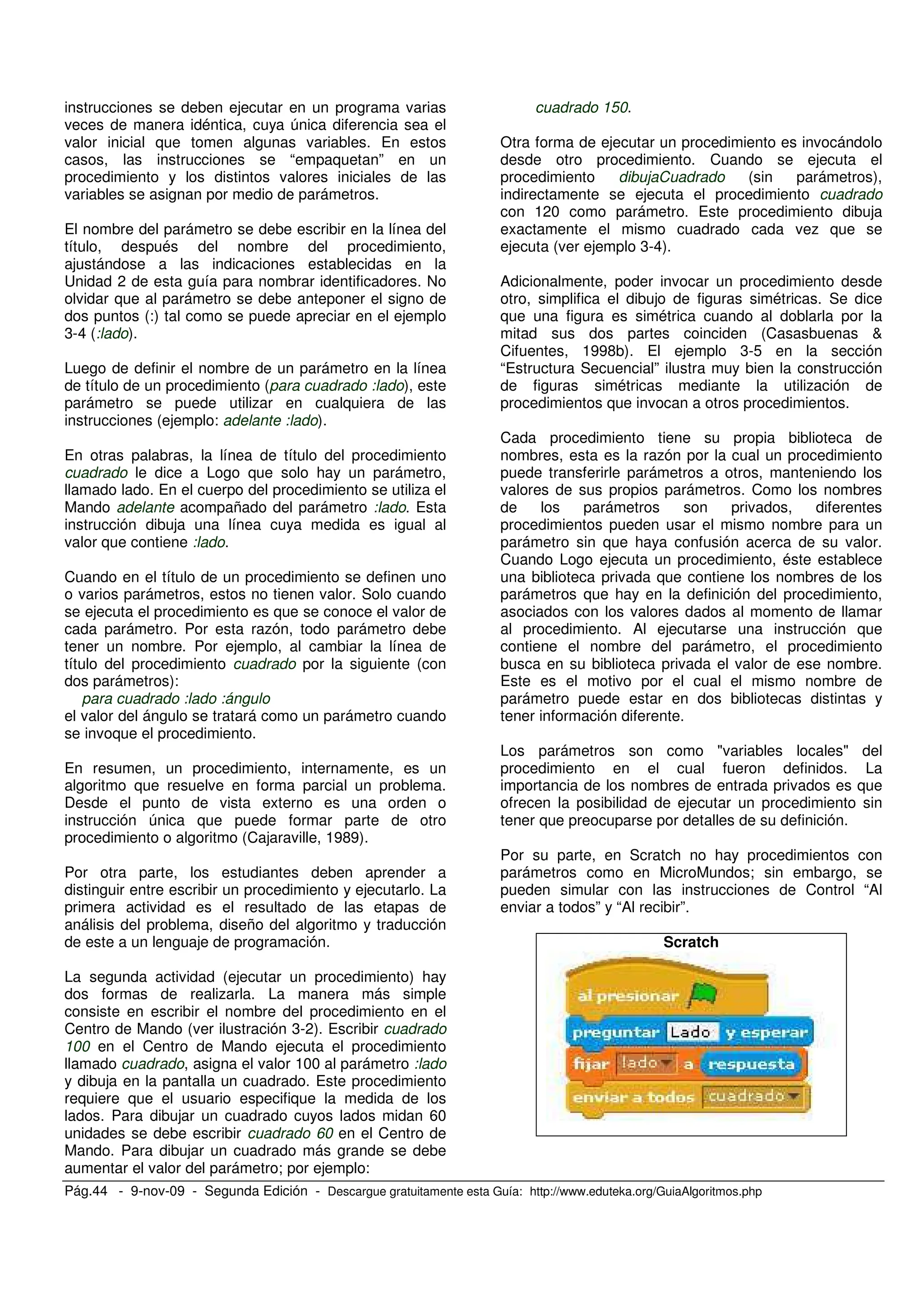 Pág.44 - 9-nov-09 - Segunda Edición - Descargue gratuitamente esta Guía: http://www.eduteka.org/GuiaAlgoritmos.php
instrucciones se deben ejecutar en un programa varias
veces de manera idéntica, cuya única diferencia sea el
valor inicial que tomen algunas variables. En estos
casos, las instrucciones se “empaquetan” en un
procedimiento y los distintos valores iniciales de las
variables se asignan por medio de parámetros.
El nombre del parámetro se debe escribir en la línea del
título, después del nombre del procedimiento,
ajustándose a las indicaciones establecidas en la
Unidad 2 de esta guía para nombrar identificadores. No
olvidar que al parámetro se debe anteponer el signo de
dos puntos (:) tal como se puede apreciar en el ejemplo
3-4 (:lado).
Luego de definir el nombre de un parámetro en la línea
de título de un procedimiento (para cuadrado :lado), este
parámetro se puede utilizar en cualquiera de las
instrucciones (ejemplo: adelante :lado).
En otras palabras, la línea de título del procedimiento
cuadrado le dice a Logo que solo hay un parámetro,
llamado lado. En el cuerpo del procedimiento se utiliza el
Mando adelante acompañado del parámetro :lado. Esta
instrucción dibuja una línea cuya medida es igual al
valor que contiene :lado.
Cuando en el título de un procedimiento se definen uno
o varios parámetros, estos no tienen valor. Solo cuando
se ejecuta el procedimiento es que se conoce el valor de
cada parámetro. Por esta razón, todo parámetro debe
tener un nombre. Por ejemplo, al cambiar la línea de
título del procedimiento cuadrado por la siguiente (con
dos parámetros):
para cuadrado :lado :ángulo
el valor del ángulo se tratará como un parámetro cuando
se invoque el procedimiento.
En resumen, un procedimiento, internamente, es un
algoritmo que resuelve en forma parcial un problema.
Desde el punto de vista externo es una orden o
instrucción única que puede formar parte de otro
procedimiento o algoritmo (Cajaraville, 1989).
Por otra parte, los estudiantes deben aprender a
distinguir entre escribir un procedimiento y ejecutarlo. La
primera actividad es el resultado de las etapas de
análisis del problema, diseño del algoritmo y traducción
de este a un lenguaje de programación.
La segunda actividad (ejecutar un procedimiento) hay
dos formas de realizarla. La manera más simple
consiste en escribir el nombre del procedimiento en el
Centro de Mando (ver ilustración 3-2). Escribir cuadrado
100 en el Centro de Mando ejecuta el procedimiento
llamado cuadrado, asigna el valor 100 al parámetro :lado
y dibuja en la pantalla un cuadrado. Este procedimiento
requiere que el usuario especifique la medida de los
lados. Para dibujar un cuadrado cuyos lados midan 60
unidades se debe escribir cuadrado 60 en el Centro de
Mando. Para dibujar un cuadrado más grande se debe
aumentar el valor del parámetro; por ejemplo:
cuadrado 150.
Otra forma de ejecutar un procedimiento es invocándolo
desde otro procedimiento. Cuando se ejecuta el
procedimiento dibujaCuadrado (sin parámetros),
indirectamente se ejecuta el procedimiento cuadrado
con 120 como parámetro. Este procedimiento dibuja
exactamente el mismo cuadrado cada vez que se
ejecuta (ver ejemplo 3-4).
Adicionalmente, poder invocar un procedimiento desde
otro, simplifica el dibujo de figuras simétricas. Se dice
que una figura es simétrica cuando al doblarla por la
mitad sus dos partes coinciden (Casasbuenas &
Cifuentes, 1998b). El ejemplo 3-5 en la sección
“Estructura Secuencial” ilustra muy bien la construcción
de figuras simétricas mediante la utilización de
procedimientos que invocan a otros procedimientos.
Cada procedimiento tiene su propia biblioteca de
nombres, esta es la razón por la cual un procedimiento
puede transferirle parámetros a otros, manteniendo los
valores de sus propios parámetros. Como los nombres
de los parámetros son privados, diferentes
procedimientos pueden usar el mismo nombre para un
parámetro sin que haya confusión acerca de su valor.
Cuando Logo ejecuta un procedimiento, éste establece
una biblioteca privada que contiene los nombres de los
parámetros que hay en la definición del procedimiento,
asociados con los valores dados al momento de llamar
al procedimiento. Al ejecutarse una instrucción que
contiene el nombre del parámetro, el procedimiento
busca en su biblioteca privada el valor de ese nombre.
Este es el motivo por el cual el mismo nombre de
parámetro puede estar en dos bibliotecas distintas y
tener información diferente.
Los parámetros son como "variables locales" del
procedimiento en el cual fueron definidos. La
importancia de los nombres de entrada privados es que
ofrecen la posibilidad de ejecutar un procedimiento sin
tener que preocuparse por detalles de su definición.
Por su parte, en Scratch no hay procedimientos con
parámetros como en MicroMundos; sin embargo, se
pueden simular con las instrucciones de Control “Al
enviar a todos” y “Al recibir”.
Scratch
 
