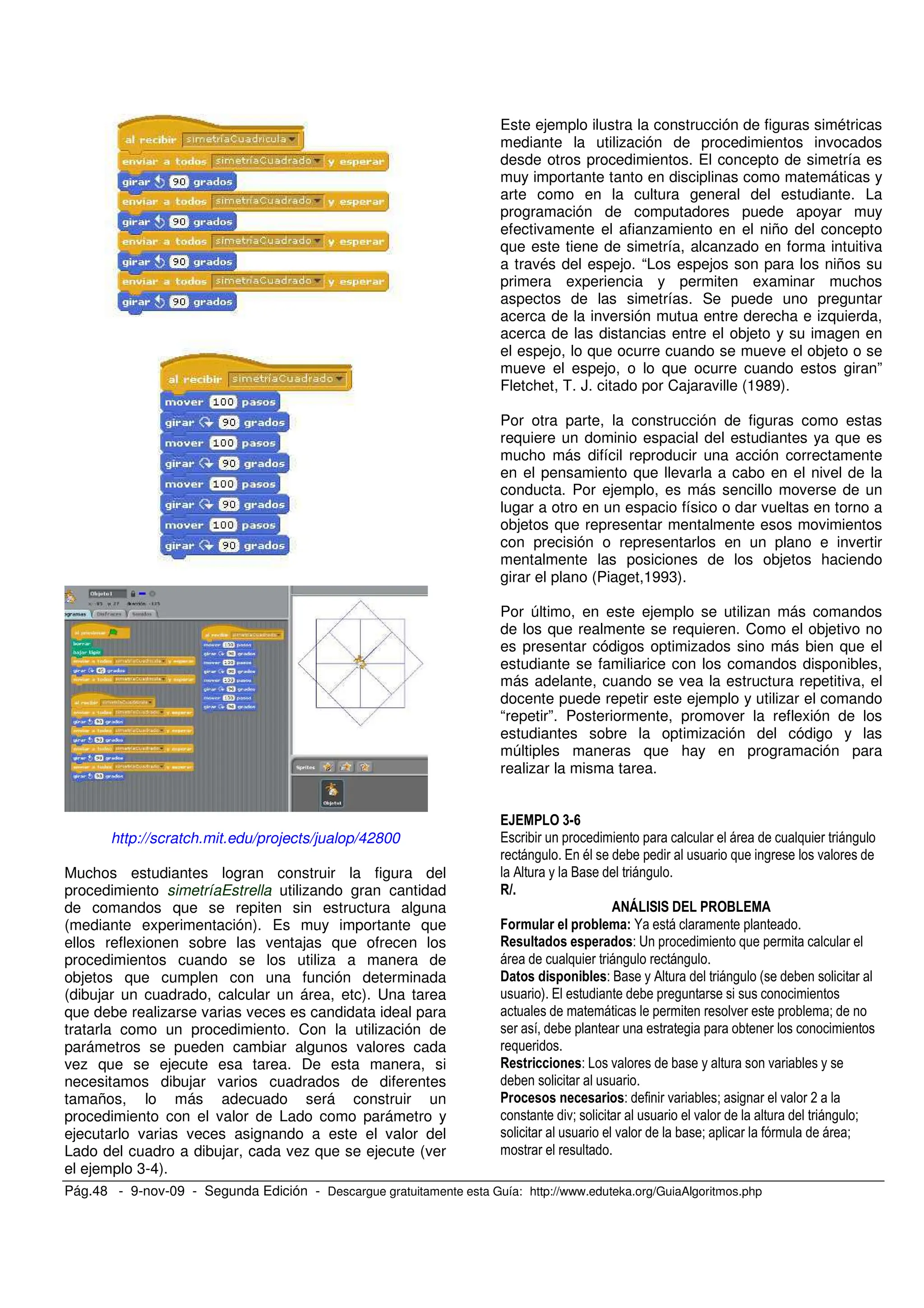Pág.48 - 9-nov-09 - Segunda Edición - Descargue gratuitamente esta Guía: http://www.eduteka.org/GuiaAlgoritmos.php
http://scratch.mit.edu/projects/jualop/42800
Muchos estudiantes logran construir la figura del
procedimiento simetríaEstrella utilizando gran cantidad
de comandos que se repiten sin estructura alguna
(mediante experimentación). Es muy importante que
ellos reflexionen sobre las ventajas que ofrecen los
procedimientos cuando se los utiliza a manera de
objetos que cumplen con una función determinada
(dibujar un cuadrado, calcular un área, etc). Una tarea
que debe realizarse varias veces es candidata ideal para
tratarla como un procedimiento. Con la utilización de
parámetros se pueden cambiar algunos valores cada
vez que se ejecute esa tarea. De esta manera, si
necesitamos dibujar varios cuadrados de diferentes
tamaños, lo más adecuado será construir un
procedimiento con el valor de Lado como parámetro y
ejecutarlo varias veces asignando a este el valor del
Lado del cuadro a dibujar, cada vez que se ejecute (ver
el ejemplo 3-4).
Este ejemplo ilustra la construcción de figuras simétricas
mediante la utilización de procedimientos invocados
desde otros procedimientos. El concepto de simetría es
muy importante tanto en disciplinas como matemáticas y
arte como en la cultura general del estudiante. La
programación de computadores puede apoyar muy
efectivamente el afianzamiento en el niño del concepto
que este tiene de simetría, alcanzado en forma intuitiva
a través del espejo. “Los espejos son para los niños su
primera experiencia y permiten examinar muchos
aspectos de las simetrías. Se puede uno preguntar
acerca de la inversión mutua entre derecha e izquierda,
acerca de las distancias entre el objeto y su imagen en
el espejo, lo que ocurre cuando se mueve el objeto o se
mueve el espejo, o lo que ocurre cuando estos giran”
Fletchet, T. J. citado por Cajaraville (1989).
Por otra parte, la construcción de figuras como estas
requiere un dominio espacial del estudiantes ya que es
mucho más difícil reproducir una acción correctamente
en el pensamiento que llevarla a cabo en el nivel de la
conducta. Por ejemplo, es más sencillo moverse de un
lugar a otro en un espacio físico o dar vueltas en torno a
objetos que representar mentalmente esos movimientos
con precisión o representarlos en un plano e invertir
mentalmente las posiciones de los objetos haciendo
girar el plano (Piaget,1993).
Por último, en este ejemplo se utilizan más comandos
de los que realmente se requieren. Como el objetivo no
es presentar códigos optimizados sino más bien que el
estudiante se familiarice con los comandos disponibles,
más adelante, cuando se vea la estructura repetitiva, el
docente puede repetir este ejemplo y utilizar el comando
“repetir”. Posteriormente, promover la reflexión de los
estudiantes sobre la optimización del código y las
múltiples maneras que hay en programación para
realizar la misma tarea.
<=?
/ ,
, / = , .
0 O ,
" # # ! $
N
- A
, ,
! - O 0 , #
) / ,
. <
,
- . .
- . < , . *
.< . , <
. < <
 