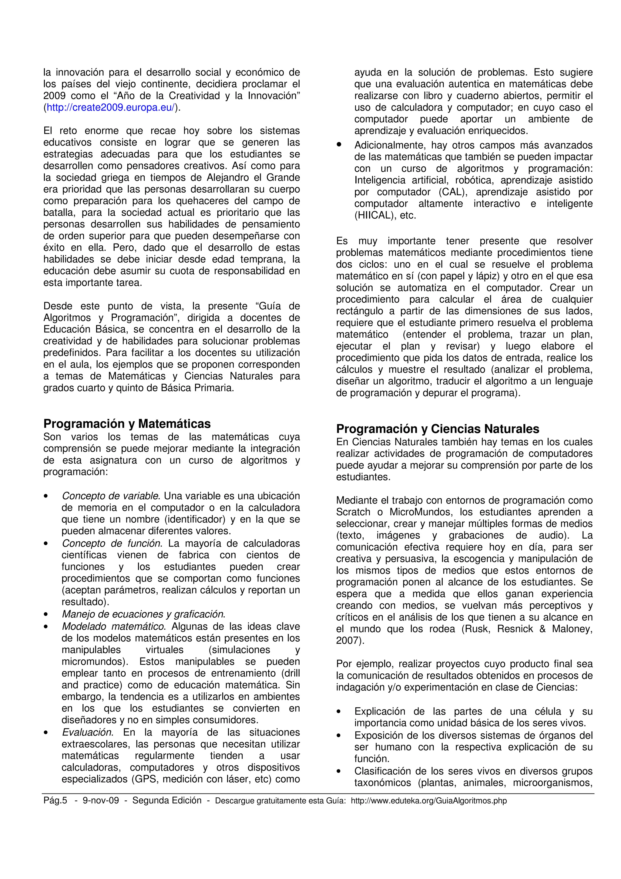 Pág.5 - 9-nov-09 - Segunda Edición - Descargue gratuitamente esta Guía: http://www.eduteka.org/GuiaAlgoritmos.php
la innovación para el desarrollo social y económico de
los países del viejo continente, decidiera proclamar el
2009 como el “Año de la Creatividad y la Innovación”
(http://create2009.europa.eu/).
El reto enorme que recae hoy sobre los sistemas
educativos consiste en lograr que se generen las
estrategias adecuadas para que los estudiantes se
desarrollen como pensadores creativos. Así como para
la sociedad griega en tiempos de Alejandro el Grande
era prioridad que las personas desarrollaran su cuerpo
como preparación para los quehaceres del campo de
batalla, para la sociedad actual es prioritario que las
personas desarrollen sus habilidades de pensamiento
de orden superior para que pueden desempeñarse con
éxito en ella. Pero, dado que el desarrollo de estas
habilidades se debe iniciar desde edad temprana, la
educación debe asumir su cuota de responsabilidad en
esta importante tarea.
Desde este punto de vista, la presente “Guía de
Algoritmos y Programación”, dirigida a docentes de
Educación Básica, se concentra en el desarrollo de la
creatividad y de habilidades para solucionar problemas
predefinidos. Para facilitar a los docentes su utilización
en el aula, los ejemplos que se proponen corresponden
a temas de Matemáticas y Ciencias Naturales para
grados cuarto y quinto de Básica Primaria.
Programación y Matemáticas
Son varios los temas de las matemáticas cuya
comprensión se puede mejorar mediante la integración
de esta asignatura con un curso de algoritmos y
programación:
• Concepto de variable. Una variable es una ubicación
de memoria en el computador o en la calculadora
que tiene un nombre (identificador) y en la que se
pueden almacenar diferentes valores.
• Concepto de función. La mayoría de calculadoras
científicas vienen de fabrica con cientos de
funciones y los estudiantes pueden crear
procedimientos que se comportan como funciones
(aceptan parámetros, realizan cálculos y reportan un
resultado).
• Manejo de ecuaciones y graficación.
• Modelado matemático. Algunas de las ideas clave
de los modelos matemáticos están presentes en los
manipulables virtuales (simulaciones y
micromundos). Estos manipulables se pueden
emplear tanto en procesos de entrenamiento (drill
and practice) como de educación matemática. Sin
embargo, la tendencia es a utilizarlos en ambientes
en los que los estudiantes se convierten en
diseñadores y no en simples consumidores.
• Evaluación. En la mayoría de las situaciones
extraescolares, las personas que necesitan utilizar
matemáticas regularmente tienden a usar
calculadoras, computadores y otros dispositivos
especializados (GPS, medición con láser, etc) como
ayuda en la solución de problemas. Esto sugiere
que una evaluación autentica en matemáticas debe
realizarse con libro y cuaderno abiertos, permitir el
uso de calculadora y computador; en cuyo caso el
computador puede aportar un ambiente de
aprendizaje y evaluación enriquecidos.
• Adicionalmente, hay otros campos más avanzados
de las matemáticas que también se pueden impactar
con un curso de algoritmos y programación:
Inteligencia artificial, robótica, aprendizaje asistido
por computador (CAL), aprendizaje asistido por
computador altamente interactivo e inteligente
(HIICAL), etc.
Es muy importante tener presente que resolver
problemas matemáticos mediante procedimientos tiene
dos ciclos: uno en el cual se resuelve el problema
matemático en sí (con papel y lápiz) y otro en el que esa
solución se automatiza en el computador. Crear un
procedimiento para calcular el área de cualquier
rectángulo a partir de las dimensiones de sus lados,
requiere que el estudiante primero resuelva el problema
matemático (entender el problema, trazar un plan,
ejecutar el plan y revisar) y luego elabore el
procedimiento que pida los datos de entrada, realice los
cálculos y muestre el resultado (analizar el problema,
diseñar un algoritmo, traducir el algoritmo a un lenguaje
de programación y depurar el programa).
Programación y Ciencias Naturales
En Ciencias Naturales también hay temas en los cuales
realizar actividades de programación de computadores
puede ayudar a mejorar su comprensión por parte de los
estudiantes.
Mediante el trabajo con entornos de programación como
Scratch o MicroMundos, los estudiantes aprenden a
seleccionar, crear y manejar múltiples formas de medios
(texto, imágenes y grabaciones de audio). La
comunicación efectiva requiere hoy en día, para ser
creativa y persuasiva, la escogencia y manipulación de
los mismos tipos de medios que estos entornos de
programación ponen al alcance de los estudiantes. Se
espera que a medida que ellos ganan experiencia
creando con medios, se vuelvan más perceptivos y
críticos en el análisis de los que tienen a su alcance en
el mundo que los rodea (Rusk, Resnick & Maloney,
2007).
Por ejemplo, realizar proyectos cuyo producto final sea
la comunicación de resultados obtenidos en procesos de
indagación y/o experimentación en clase de Ciencias:
• Explicación de las partes de una célula y su
importancia como unidad básica de los seres vivos.
• Exposición de los diversos sistemas de órganos del
ser humano con la respectiva explicación de su
función.
• Clasificación de los seres vivos en diversos grupos
taxonómicos (plantas, animales, microorganismos,
 
