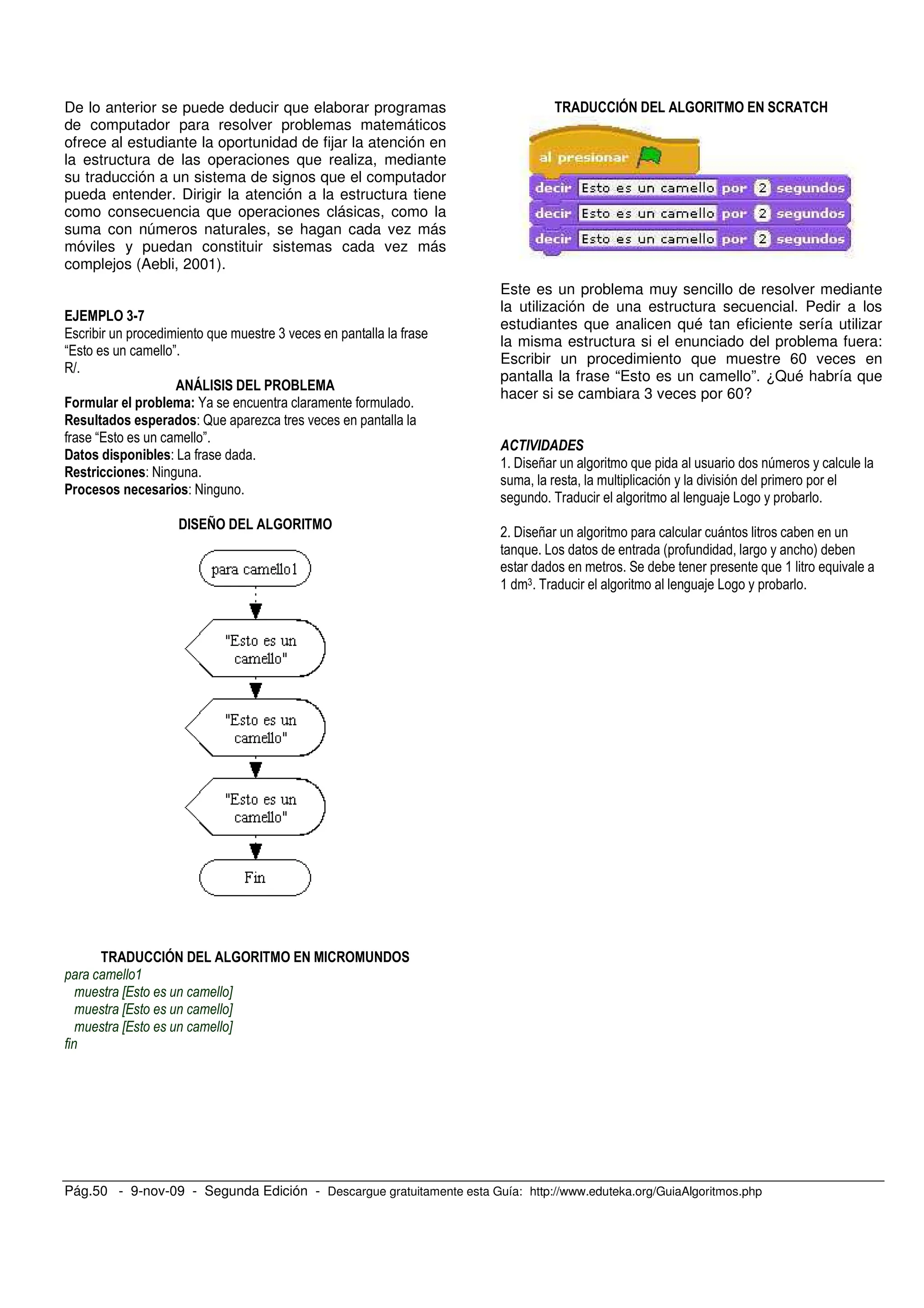 Pág.50 - 9-nov-09 - Segunda Edición - Descargue gratuitamente esta Guía: http://www.eduteka.org/GuiaAlgoritmos.php
De lo anterior se puede deducir que elaborar programas
de computador para resolver problemas matemáticos
ofrece al estudiante la oportunidad de fijar la atención en
la estructura de las operaciones que realiza, mediante
su traducción a un sistema de signos que el computador
pueda entender. Dirigir la atención a la estructura tiene
como consecuencia que operaciones clásicas, como la
suma con números naturales, se hagan cada vez más
móviles y puedan constituir sistemas cada vez más
complejos (Aebli, 2001).
<=A
/ ( .
/ "
R
" # # ! $
N
- ? % .
/ "
! -
- @ ,
- @ ,
!# > ! % #
!&''#( ! % # #' & !
X Y
X Y
X Y
!&''#( ! % # ' '@
Este es un problema muy sencillo de resolver mediante
la utilización de una estructura secuencial. Pedir a los
estudiantes que analicen qué tan eficiente sería utilizar
la misma estructura si el enunciado del problema fuera:
Escribir un procedimiento que muestre 60 veces en
pantalla la frase “Esto es un camello”. ¿Qué habría que
hacer si se cambiara 3 veces por 60?
& $ 7 , 6
.
, 5 , , ,
* $ 7 ,
# , ; )
& .
& ( 5 , , ,
 