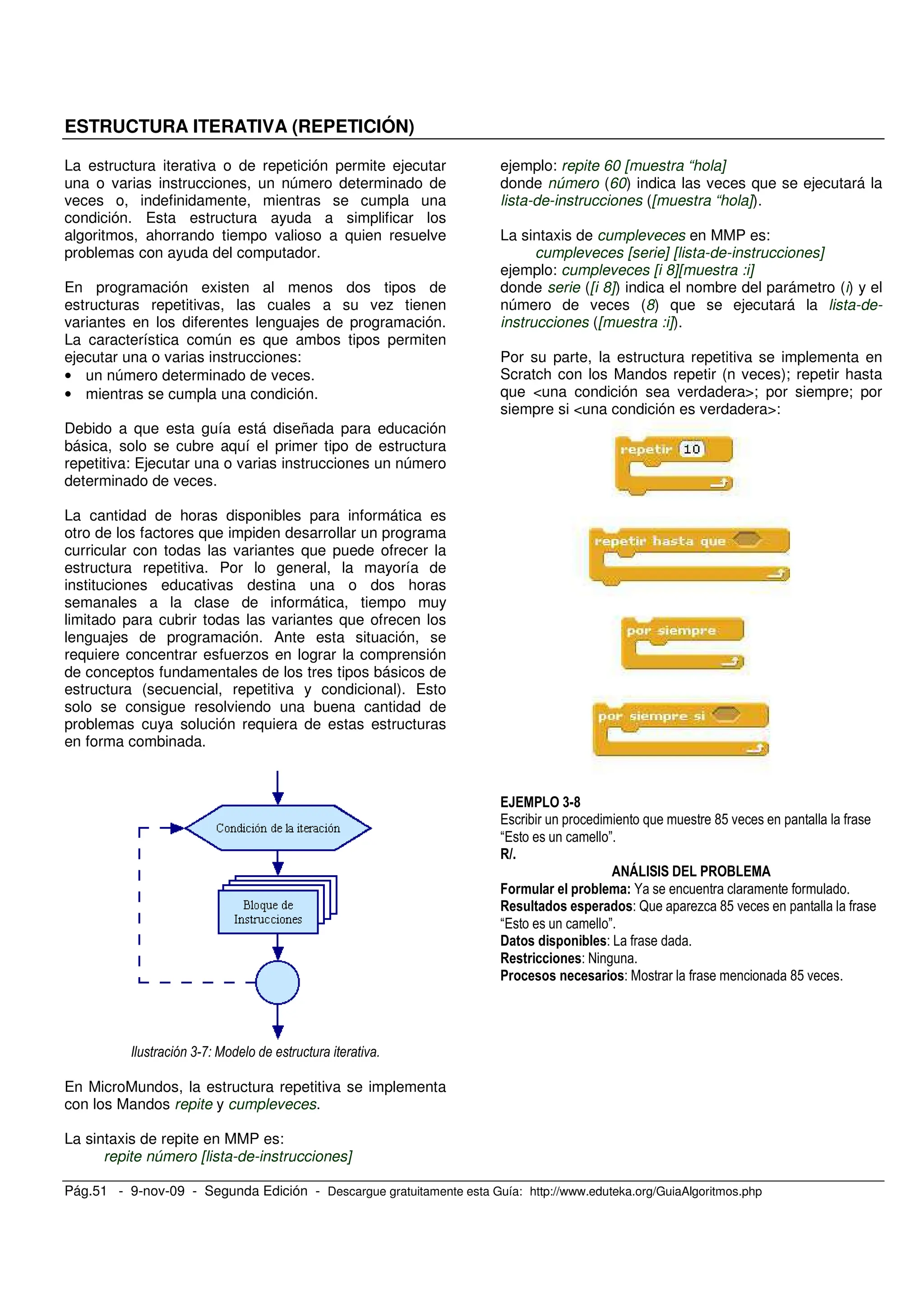 Pág.51 - 9-nov-09 - Segunda Edición - Descargue gratuitamente esta Guía: http://www.eduteka.org/GuiaAlgoritmos.php
ESTRUCTURA ITERATIVA (REPETICIÓN)
La estructura iterativa o de repetición permite ejecutar
una o varias instrucciones, un número determinado de
veces o, indefinidamente, mientras se cumpla una
condición. Esta estructura ayuda a simplificar los
algoritmos, ahorrando tiempo valioso a quien resuelve
problemas con ayuda del computador.
En programación existen al menos dos tipos de
estructuras repetitivas, las cuales a su vez tienen
variantes en los diferentes lenguajes de programación.
La característica común es que ambos tipos permiten
ejecutar una o varias instrucciones:
• un número determinado de veces.
• mientras se cumpla una condición.
Debido a que esta guía está diseñada para educación
básica, solo se cubre aquí el primer tipo de estructura
repetitiva: Ejecutar una o varias instrucciones un número
determinado de veces.
La cantidad de horas disponibles para informática es
otro de los factores que impiden desarrollar un programa
curricular con todas las variantes que puede ofrecer la
estructura repetitiva. Por lo general, la mayoría de
instituciones educativas destina una o dos horas
semanales a la clase de informática, tiempo muy
limitado para cubrir todas las variantes que ofrecen los
lenguajes de programación. Ante esta situación, se
requiere concentrar esfuerzos en lograr la comprensión
de conceptos fundamentales de los tres tipos básicos de
estructura (secuencial, repetitiva y condicional). Esto
solo se consigue resolviendo una buena cantidad de
problemas cuya solución requiera de estas estructuras
en forma combinada.
, - 1 )
En MicroMundos, la estructura repetitiva se implementa
con los Mandos repite y cumpleveces.
La sintaxis de repite en MMP es:
repite número [lista-de-instrucciones]
ejemplo: repite 60 [muestra “hola]
donde número (60) indica las veces que se ejecutará la
lista-de-instrucciones ([muestra “hola]).
La sintaxis de cumpleveces en MMP es:
cumpleveces [serie] [lista-de-instrucciones]
ejemplo: cumpleveces [i 8][muestra :i]
donde serie ([i 8]) indica el nombre del parámetro (i) y el
número de veces (8) que se ejecutará la lista-de-
instrucciones ([muestra :i]).
Por su parte, la estructura repetitiva se implementa en
Scratch con los Mandos repetir (n veces); repetir hasta
que <una condición sea verdadera>; por siempre; por
siempre si <una condición es verdadera>:
<=B
/ G! .
/ "
" # # ! $
N
- ? % G! .
/ "
! -
- @ ,
- G! .
 
