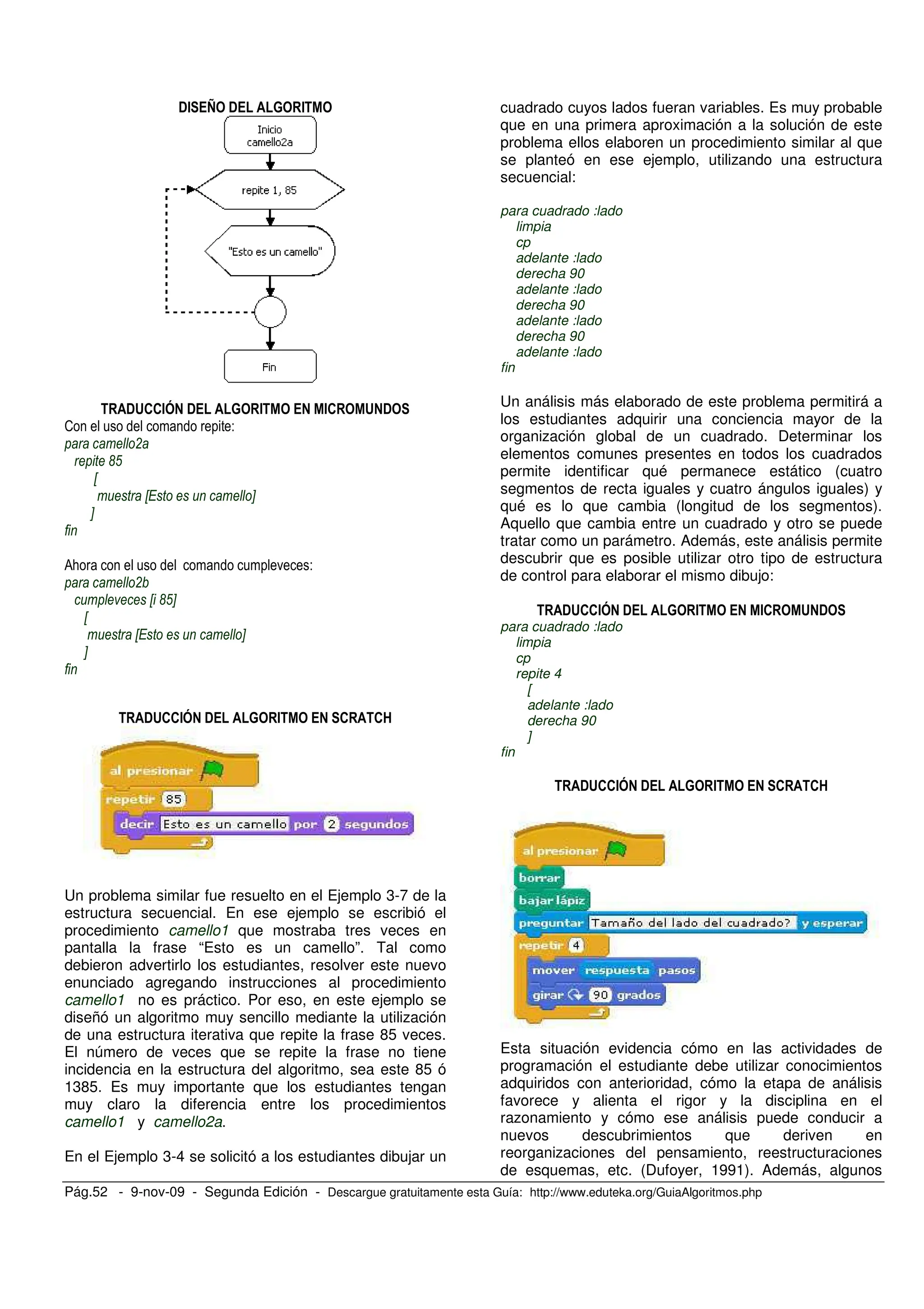 Pág.52 - 9-nov-09 - Segunda Edición - Descargue gratuitamente esta Guía: http://www.eduteka.org/GuiaAlgoritmos.php
!# > ! % #
!&''#( ! % # #' & !
2 -
!
'(
X
X Y
Y
0; . -
!
X '(Y
X
X Y
Y
!&''#( ! % # ' '@
Un problema similar fue resuelto en el Ejemplo 3-7 de la
estructura secuencial. En ese ejemplo se escribió el
procedimiento camello1 que mostraba tres veces en
pantalla la frase “Esto es un camello”. Tal como
debieron advertirlo los estudiantes, resolver este nuevo
enunciado agregando instrucciones al procedimiento
camello1 no es práctico. Por eso, en este ejemplo se
diseñó un algoritmo muy sencillo mediante la utilización
de una estructura iterativa que repite la frase 85 veces.
El número de veces que se repite la frase no tiene
incidencia en la estructura del algoritmo, sea este 85 ó
1385. Es muy importante que los estudiantes tengan
muy claro la diferencia entre los procedimientos
camello1 y camello2a.
En el Ejemplo 3-4 se solicitó a los estudiantes dibujar un
cuadrado cuyos lados fueran variables. Es muy probable
que en una primera aproximación a la solución de este
problema ellos elaboren un procedimiento similar al que
se planteó en ese ejemplo, utilizando una estructura
secuencial:
para cuadrado :lado
limpia
cp
adelante :lado
derecha 90
adelante :lado
derecha 90
adelante :lado
derecha 90
adelante :lado
fin
Un análisis más elaborado de este problema permitirá a
los estudiantes adquirir una conciencia mayor de la
organización global de un cuadrado. Determinar los
elementos comunes presentes en todos los cuadrados
permite identificar qué permanece estático (cuatro
segmentos de recta iguales y cuatro ángulos iguales) y
qué es lo que cambia (longitud de los segmentos).
Aquello que cambia entre un cuadrado y otro se puede
tratar como un parámetro. Además, este análisis permite
descubrir que es posible utilizar otro tipo de estructura
de control para elaborar el mismo dibujo:
!&''#( ! % # #' & !
para cuadrado :lado
limpia
cp
repite 4
[
adelante :lado
derecha 90
]
fin
!&''#( ! % # ' '@
Esta situación evidencia cómo en las actividades de
programación el estudiante debe utilizar conocimientos
adquiridos con anterioridad, cómo la etapa de análisis
favorece y alienta el rigor y la disciplina en el
razonamiento y cómo ese análisis puede conducir a
nuevos descubrimientos que deriven en
reorganizaciones del pensamiento, reestructuraciones
de esquemas, etc. (Dufoyer, 1991). Además, algunos
 