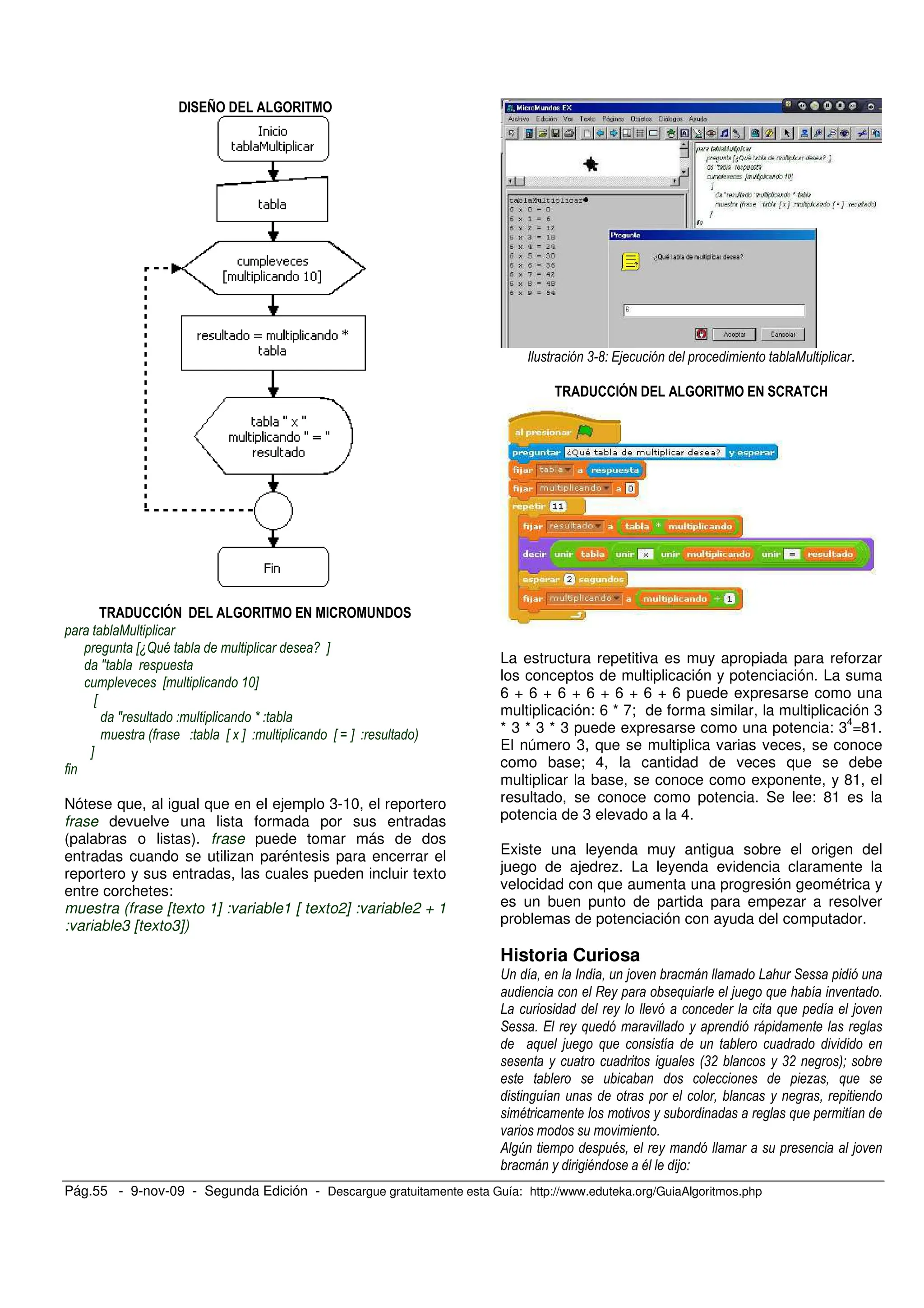 Pág.55 - 9-nov-09 - Segunda Edición - Descargue gratuitamente esta Guía: http://www.eduteka.org/GuiaAlgoritmos.php
!# > ! % #
!&''#( ! % # #' & !
1
X.? @ / Y
J
X %Y
X
J K
0 X > Y X M Y 3
Y
Nótese que, al igual que en el ejemplo 3-10, el reportero
frase devuelve una lista formada por sus entradas
(palabras o listas). frase puede tomar más de dos
entradas cuando se utilizan paréntesis para encerrar el
reportero y sus entradas, las cuales pueden incluir texto
entre corchetes:
muestra (frase [texto 1] :variable1 [ texto2] :variable2 + 1
:variable3 [texto3])
, ' 5 1 .
!&''#( ! % # ' '@
La estructura repetitiva es muy apropiada para reforzar
los conceptos de multiplicación y potenciación. La suma
6 + 6 + 6 + 6 + 6 + 6 + 6 puede expresarse como una
multiplicación: 6 * 7; de forma similar, la multiplicación 3
* 3 * 3 * 3 puede expresarse como una potencia: 3
4
=81.
El número 3, que se multiplica varias veces, se conoce
como base; 4, la cantidad de veces que se debe
multiplicar la base, se conoce como exponente, y 81, el
resultado, se conoce como potencia. Se lee: 81 es la
potencia de 3 elevado a la 4.
Existe una leyenda muy antigua sobre el origen del
juego de ajedrez. La leyenda evidencia claramente la
velocidad con que aumenta una progresión geométrica y
es un buen punto de partida para empezar a resolver
problemas de potenciación con ayuda del computador.
Historia Curiosa
S 5 D *
I + 5 + )
D + 5
* ) +
+ 5 +
0,! ,! 3#
7 +
@ +
)
& W @ 5
@ @ 5
 