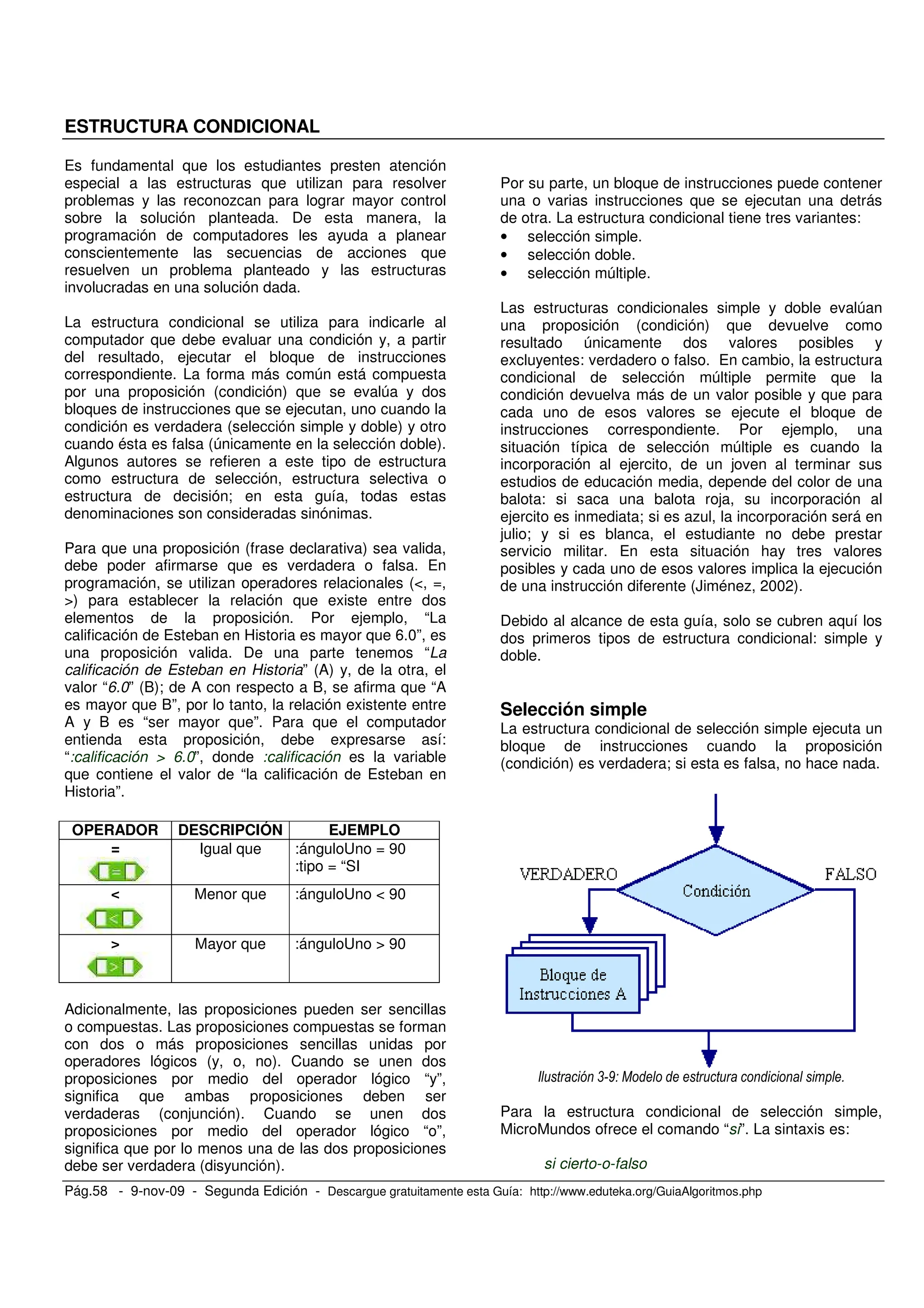 Pág.58 - 9-nov-09 - Segunda Edición - Descargue gratuitamente esta Guía: http://www.eduteka.org/GuiaAlgoritmos.php
ESTRUCTURA CONDICIONAL
Es fundamental que los estudiantes presten atención
especial a las estructuras que utilizan para resolver
problemas y las reconozcan para lograr mayor control
sobre la solución planteada. De esta manera, la
programación de computadores les ayuda a planear
conscientemente las secuencias de acciones que
resuelven un problema planteado y las estructuras
involucradas en una solución dada.
La estructura condicional se utiliza para indicarle al
computador que debe evaluar una condición y, a partir
del resultado, ejecutar el bloque de instrucciones
correspondiente. La forma más común está compuesta
por una proposición (condición) que se evalúa y dos
bloques de instrucciones que se ejecutan, uno cuando la
condición es verdadera (selección simple y doble) y otro
cuando ésta es falsa (únicamente en la selección doble).
Algunos autores se refieren a este tipo de estructura
como estructura de selección, estructura selectiva o
estructura de decisión; en esta guía, todas estas
denominaciones son consideradas sinónimas.
Para que una proposición (frase declarativa) sea valida,
debe poder afirmarse que es verdadera o falsa. En
programación, se utilizan operadores relacionales (<, =,
>) para establecer la relación que existe entre dos
elementos de la proposición. Por ejemplo, “La
calificación de Esteban en Historia es mayor que 6.0”, es
una proposición valida. De una parte tenemos “La
calificación de Esteban en Historia” (A) y, de la otra, el
valor “6.0” (B); de A con respecto a B, se afirma que “A
es mayor que B”, por lo tanto, la relación existente entre
A y B es “ser mayor que”. Para que el computador
entienda esta proposición, debe expresarse así:
“:calificación > 6.0”, donde :calificación es la variable
que contiene el valor de “la calificación de Esteban en
Historia”.
OPERADOR DESCRIPCIÓN EJEMPLO
= Igual que :ánguloUno = 90
:tipo = “SI
< Menor que :ánguloUno < 90
> Mayor que :ánguloUno > 90
Adicionalmente, las proposiciones pueden ser sencillas
o compuestas. Las proposiciones compuestas se forman
con dos o más proposiciones sencillas unidas por
operadores lógicos (y, o, no). Cuando se unen dos
proposiciones por medio del operador lógico “y”,
significa que ambas proposiciones deben ser
verdaderas (conjunción). Cuando se unen dos
proposiciones por medio del operador lógico “o”,
significa que por lo menos una de las dos proposiciones
debe ser verdadera (disyunción).
Por su parte, un bloque de instrucciones puede contener
una o varias instrucciones que se ejecutan una detrás
de otra. La estructura condicional tiene tres variantes:
• selección simple.
• selección doble.
• selección múltiple.
Las estructuras condicionales simple y doble evalúan
una proposición (condición) que devuelve como
resultado únicamente dos valores posibles y
excluyentes: verdadero o falso. En cambio, la estructura
condicional de selección múltiple permite que la
condición devuelva más de un valor posible y que para
cada uno de esos valores se ejecute el bloque de
instrucciones correspondiente. Por ejemplo, una
situación típica de selección múltiple es cuando la
incorporación al ejercito, de un joven al terminar sus
estudios de educación media, depende del color de una
balota: si saca una balota roja, su incorporación al
ejercito es inmediata; si es azul, la incorporación será en
julio; y si es blanca, el estudiante no debe prestar
servicio militar. En esta situación hay tres valores
posibles y cada uno de esos valores implica la ejecución
de una instrucción diferente (Jiménez, 2002).
Debido al alcance de esta guía, solo se cubren aquí los
dos primeros tipos de estructura condicional: simple y
doble.
Selección simple
La estructura condicional de selección simple ejecuta un
bloque de instrucciones cuando la proposición
(condición) es verdadera; si esta es falsa, no hace nada.
, 9 1 )
Para la estructura condicional de selección simple,
MicroMundos ofrece el comando “si”. La sintaxis es:
si cierto-o-falso
 