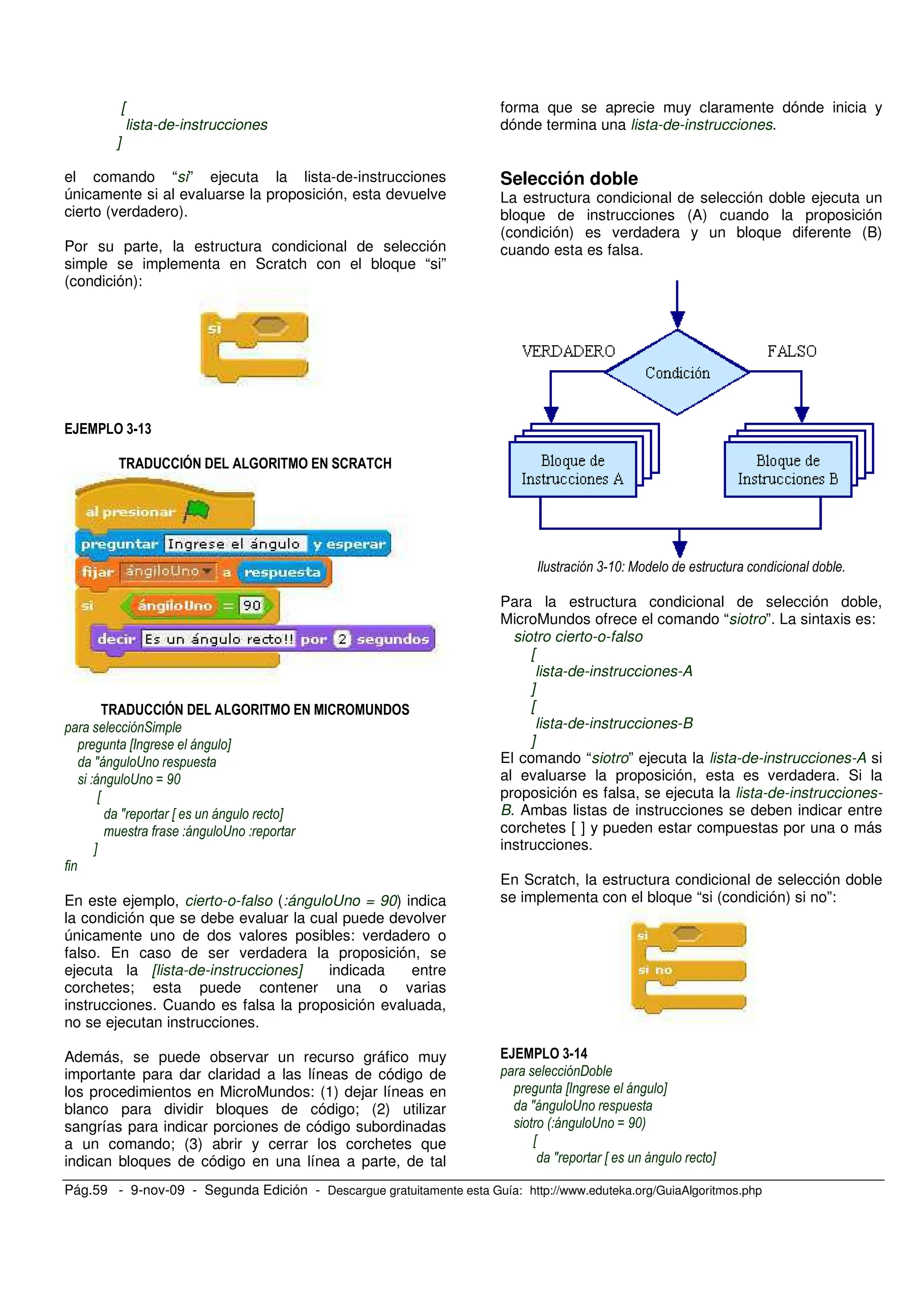 Pág.59 - 9-nov-09 - Segunda Edición - Descargue gratuitamente esta Guía: http://www.eduteka.org/GuiaAlgoritmos.php
[
lista-de-instrucciones
]
el comando “si” ejecuta la lista-de-instrucciones
únicamente si al evaluarse la proposición, esta devuelve
cierto (verdadero).
Por su parte, la estructura condicional de selección
simple se implementa en Scratch con el bloque “si”
(condición):
<=7<
!&''#( ! % # ' '@
!&''#( ! % # #' & !
*
X Y
J S
S M 9%
X
J X Y
S
Y
En este ejemplo, cierto-o-falso (:ánguloUno = 90) indica
la condición que se debe evaluar la cual puede devolver
únicamente uno de dos valores posibles: verdadero o
falso. En caso de ser verdadera la proposición, se
ejecuta la [lista-de-instrucciones] indicada entre
corchetes; esta puede contener una o varias
instrucciones. Cuando es falsa la proposición evaluada,
no se ejecutan instrucciones.
Además, se puede observar un recurso gráfico muy
importante para dar claridad a las líneas de código de
los procedimientos en MicroMundos: (1) dejar líneas en
blanco para dividir bloques de código; (2) utilizar
sangrías para indicar porciones de código subordinadas
a un comando; (3) abrir y cerrar los corchetes que
indican bloques de código en una línea a parte, de tal
forma que se aprecie muy claramente dónde inicia y
dónde termina una lista-de-instrucciones.
Selección doble
La estructura condicional de selección doble ejecuta un
bloque de instrucciones (A) cuando la proposición
(condición) es verdadera y un bloque diferente (B)
cuando esta es falsa.
, % 1 )
Para la estructura condicional de selección doble,
MicroMundos ofrece el comando “siotro”. La sintaxis es:
siotro cierto-o-falso
[
lista-de-instrucciones-A
]
[
lista-de-instrucciones-B
]
El comando “siotro” ejecuta la lista-de-instrucciones-A si
al evaluarse la proposición, esta es verdadera. Si la
proposición es falsa, se ejecuta la lista-de-instrucciones-
B. Ambas listas de instrucciones se deben indicar entre
corchetes [ ] y pueden estar compuestas por una o más
instrucciones.
En Scratch, la estructura condicional de selección doble
se implementa con el bloque “si (condición) si no”:
<=7:
A
X Y
J S
0 S M 9%3
X
J X Y
 