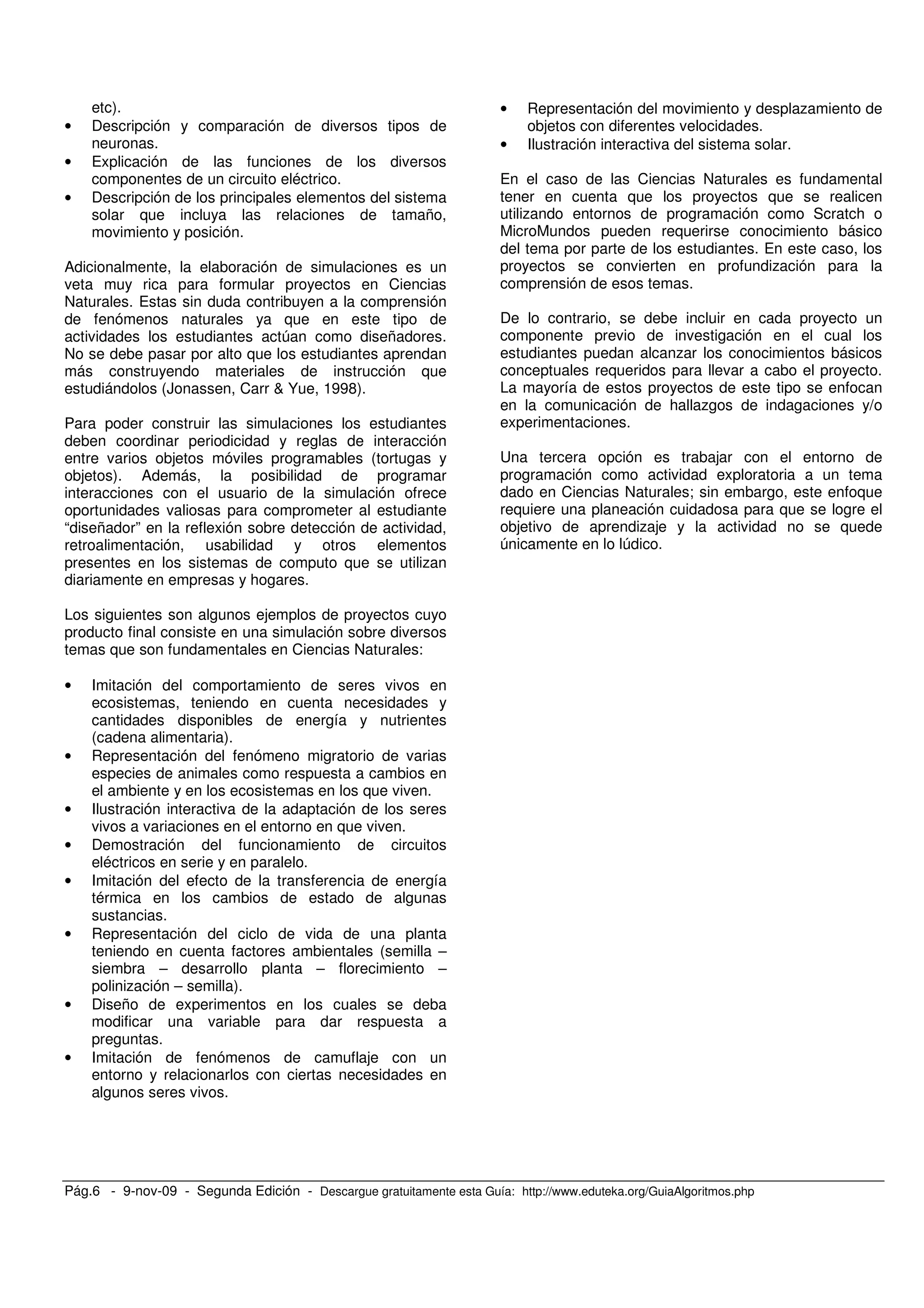 Pág.6 - 9-nov-09 - Segunda Edición - Descargue gratuitamente esta Guía: http://www.eduteka.org/GuiaAlgoritmos.php
etc).
• Descripción y comparación de diversos tipos de
neuronas.
• Explicación de las funciones de los diversos
componentes de un circuito eléctrico.
• Descripción de los principales elementos del sistema
solar que incluya las relaciones de tamaño,
movimiento y posición.
Adicionalmente, la elaboración de simulaciones es un
veta muy rica para formular proyectos en Ciencias
Naturales. Estas sin duda contribuyen a la comprensión
de fenómenos naturales ya que en este tipo de
actividades los estudiantes actúan como diseñadores.
No se debe pasar por alto que los estudiantes aprendan
más construyendo materiales de instrucción que
estudiándolos (Jonassen, Carr & Yue, 1998).
Para poder construir las simulaciones los estudiantes
deben coordinar periodicidad y reglas de interacción
entre varios objetos móviles programables (tortugas y
objetos). Además, la posibilidad de programar
interacciones con el usuario de la simulación ofrece
oportunidades valiosas para comprometer al estudiante
“diseñador” en la reflexión sobre detección de actividad,
retroalimentación, usabilidad y otros elementos
presentes en los sistemas de computo que se utilizan
diariamente en empresas y hogares.
Los siguientes son algunos ejemplos de proyectos cuyo
producto final consiste en una simulación sobre diversos
temas que son fundamentales en Ciencias Naturales:
• Imitación del comportamiento de seres vivos en
ecosistemas, teniendo en cuenta necesidades y
cantidades disponibles de energía y nutrientes
(cadena alimentaria).
• Representación del fenómeno migratorio de varias
especies de animales como respuesta a cambios en
el ambiente y en los ecosistemas en los que viven.
• Ilustración interactiva de la adaptación de los seres
vivos a variaciones en el entorno en que viven.
• Demostración del funcionamiento de circuitos
eléctricos en serie y en paralelo.
• Imitación del efecto de la transferencia de energía
térmica en los cambios de estado de algunas
sustancias.
• Representación del ciclo de vida de una planta
teniendo en cuenta factores ambientales (semilla –
siembra – desarrollo planta – florecimiento –
polinización – semilla).
• Diseño de experimentos en los cuales se deba
modificar una variable para dar respuesta a
preguntas.
• Imitación de fenómenos de camuflaje con un
entorno y relacionarlos con ciertas necesidades en
algunos seres vivos.
• Representación del movimiento y desplazamiento de
objetos con diferentes velocidades.
• Ilustración interactiva del sistema solar.
En el caso de las Ciencias Naturales es fundamental
tener en cuenta que los proyectos que se realicen
utilizando entornos de programación como Scratch o
MicroMundos pueden requerirse conocimiento básico
del tema por parte de los estudiantes. En este caso, los
proyectos se convierten en profundización para la
comprensión de esos temas.
De lo contrario, se debe incluir en cada proyecto un
componente previo de investigación en el cual los
estudiantes puedan alcanzar los conocimientos básicos
conceptuales requeridos para llevar a cabo el proyecto.
La mayoría de estos proyectos de este tipo se enfocan
en la comunicación de hallazgos de indagaciones y/o
experimentaciones.
Una tercera opción es trabajar con el entorno de
programación como actividad exploratoria a un tema
dado en Ciencias Naturales; sin embargo, este enfoque
requiere una planeación cuidadosa para que se logre el
objetivo de aprendizaje y la actividad no se quede
únicamente en lo lúdico.
 