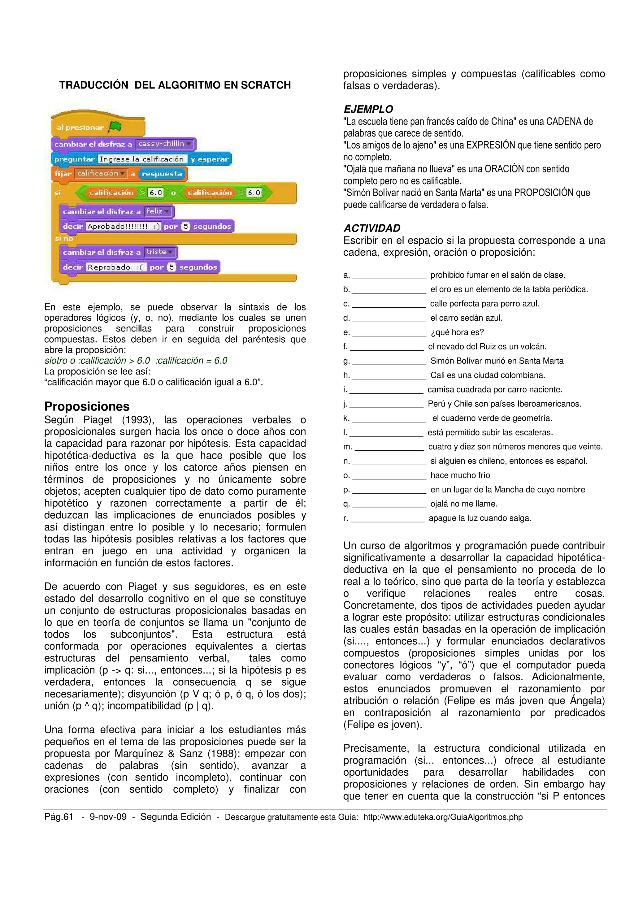 Pág.61 - 9-nov-09 - Segunda Edición - Descargue gratuitamente esta Guía: http://www.eduteka.org/GuiaAlgoritmos.php
TRADUCCIÓN DEL ALGORITMO EN SCRATCH
En este ejemplo, se puede observar la sintaxis de los
operadores lógicos (y, o, no), mediante los cuales se unen
proposiciones sencillas para construir proposiciones
compuestas. Estos deben ir en seguida del paréntesis que
abre la proposición:
siotro o :calificación > 6.0 :calificación = 6.0
La proposición se lee así:
“calificación mayor que 6.0 o calificación igual a 6.0”.
Proposiciones
Según Piaget (1993), las operaciones verbales o
proposicionales surgen hacia los once o doce años con
la capacidad para razonar por hipótesis. Esta capacidad
hipotética-deductiva es la que hace posible que los
niños entre los once y los catorce años piensen en
términos de proposiciones y no únicamente sobre
objetos; acepten cualquier tipo de dato como puramente
hipotético y razonen correctamente a partir de él;
deduzcan las implicaciones de enunciados posibles y
así distingan entre lo posible y lo necesario; formulen
todas las hipótesis posibles relativas a los factores que
entran en juego en una actividad y organicen la
información en función de estos factores.
De acuerdo con Piaget y sus seguidores, es en este
estado del desarrollo cognitivo en el que se constituye
un conjunto de estructuras proposicionales basadas en
lo que en teoría de conjuntos se llama un "conjunto de
todos los subconjuntos". Esta estructura está
conformada por operaciones equivalentes a ciertas
estructuras del pensamiento verbal, tales como
implicación (p -> q: si..., entonces...; si la hipótesis p es
verdadera, entonces la consecuencia q se sigue
necesariamente); disyunción (p V q; ó p, ó q, ó los dos);
unión (p ^ q); incompatibilidad (p | q).
Una forma efectiva para iniciar a los estudiantes más
pequeños en el tema de las proposiciones puede ser la
propuesta por Marquínez & Sanz (1988): empezar con
cadenas de palabras (sin sentido), avanzar a
expresiones (con sentido incompleto), continuar con
oraciones (con sentido completo) y finalizar con
proposiciones simples y compuestas (calificables como
falsas o verdaderas).
EJEMPLO
S = 2; S 20$/@0
S , S /U / FJ@
S4 7 . S 4 02FJ@
S O . S 4 4 F2FJ@
.
ACTIVIDAD
Escribir en el espacio si la propuesta corresponde a una
cadena, expresión, oración o proposición:
a. ________________ prohibido fumar en el salón de clase.
b. ________________ el oro es un elemento de la tabla periódica.
c. ________________ calle perfecta para perro azul.
d. ________________ el carro sedán azul.
e. ________________ ¿qué hora es?
f. ________________ el nevado del Ruiz es un volcán.
g. ________________ Simón Bolívar murió en Santa Marta
h. ________________ Cali es una ciudad colombiana.
i. ________________ camisa cuadrada por carro naciente.
j. ________________ Perú y Chile son países Iberoamericanos.
k. ________________ el cuaderno verde de geometría.
l. ________________ está permitido subir las escaleras.
m. _______________ cuatro y diez son números menores que veinte.
n. ________________ si alguien es chileno, entonces es español.
o. ________________ hace mucho frío
p. ________________ en un lugar de la Mancha de cuyo nombre
q. ________________ ojalá no me llame.
r. ________________ apague la luz cuando salga.
Un curso de algoritmos y programación puede contribuir
significativamente a desarrollar la capacidad hipotética-
deductiva en la que el pensamiento no proceda de lo
real a lo teórico, sino que parta de la teoría y establezca
o verifique relaciones reales entre cosas.
Concretamente, dos tipos de actividades pueden ayudar
a lograr este propósito: utilizar estructuras condicionales
las cuales están basadas en la operación de implicación
(si...., entonces...) y formular enunciados declarativos
compuestos (proposiciones simples unidas por los
conectores lógicos “y”, “ó”) que el computador pueda
evaluar como verdaderos o falsos. Adicionalmente,
estos enunciados promueven el razonamiento por
atribución o relación (Felipe es más joven que Ángela)
en contraposición al razonamiento por predicados
(Felipe es joven).
Precisamente, la estructura condicional utilizada en
programación (si... entonces...) ofrece al estudiante
oportunidades para desarrollar habilidades con
proposiciones y relaciones de orden. Sin embargo hay
que tener en cuenta que la construcción “si P entonces
 