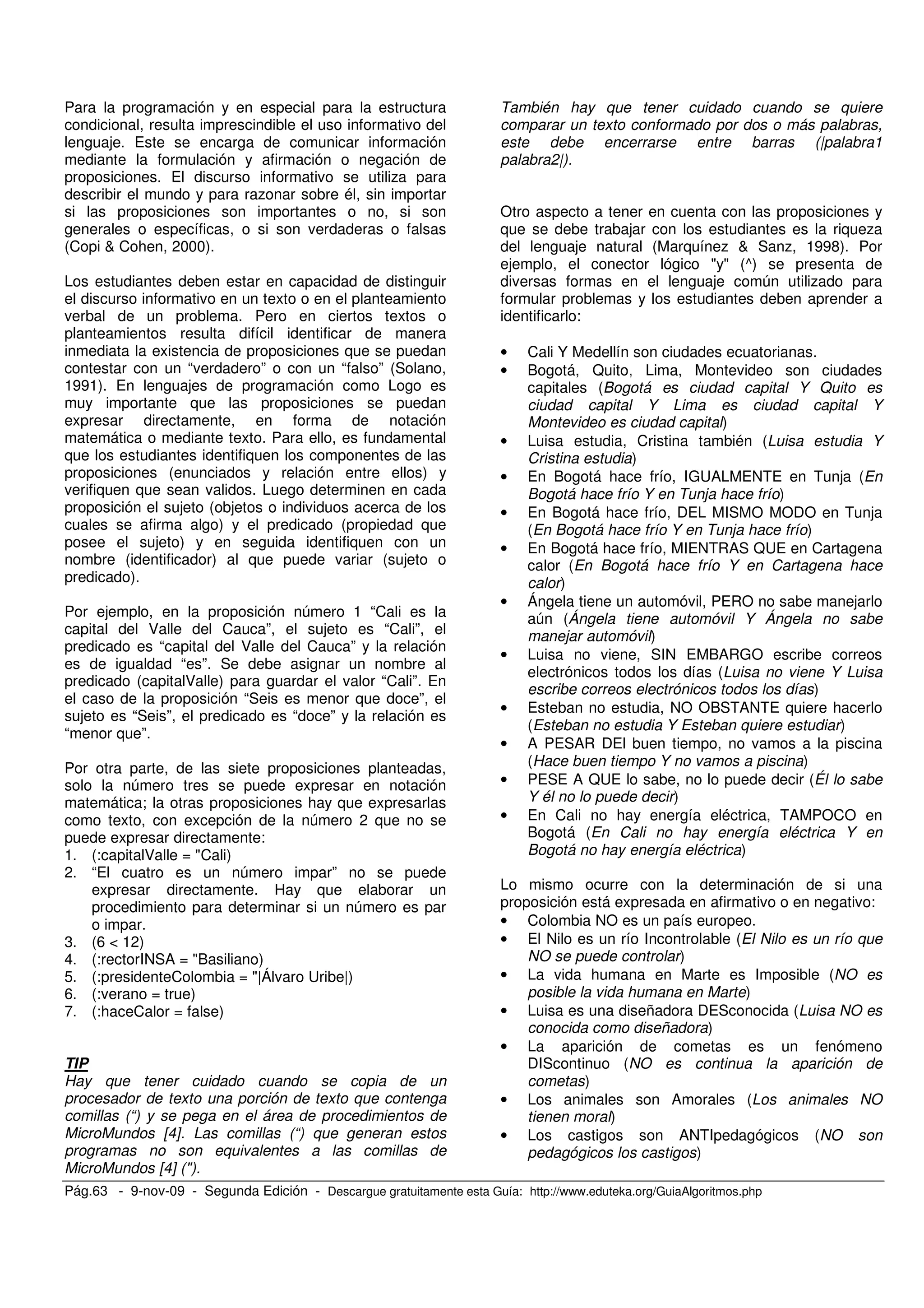 Pág.63 - 9-nov-09 - Segunda Edición - Descargue gratuitamente esta Guía: http://www.eduteka.org/GuiaAlgoritmos.php
Para la programación y en especial para la estructura
condicional, resulta imprescindible el uso informativo del
lenguaje. Este se encarga de comunicar información
mediante la formulación y afirmación o negación de
proposiciones. El discurso informativo se utiliza para
describir el mundo y para razonar sobre él, sin importar
si las proposiciones son importantes o no, si son
generales o específicas, o si son verdaderas o falsas
(Copi & Cohen, 2000).
Los estudiantes deben estar en capacidad de distinguir
el discurso informativo en un texto o en el planteamiento
verbal de un problema. Pero en ciertos textos o
planteamientos resulta difícil identificar de manera
inmediata la existencia de proposiciones que se puedan
contestar con un “verdadero” o con un “falso” (Solano,
1991). En lenguajes de programación como Logo es
muy importante que las proposiciones se puedan
expresar directamente, en forma de notación
matemática o mediante texto. Para ello, es fundamental
que los estudiantes identifiquen los componentes de las
proposiciones (enunciados y relación entre ellos) y
verifiquen que sean validos. Luego determinen en cada
proposición el sujeto (objetos o individuos acerca de los
cuales se afirma algo) y el predicado (propiedad que
posee el sujeto) y en seguida identifiquen con un
nombre (identificador) al que puede variar (sujeto o
predicado).
Por ejemplo, en la proposición número 1 “Cali es la
capital del Valle del Cauca”, el sujeto es “Cali”, el
predicado es “capital del Valle del Cauca” y la relación
es de igualdad “es”. Se debe asignar un nombre al
predicado (capitalValle) para guardar el valor “Cali”. En
el caso de la proposición “Seis es menor que doce”, el
sujeto es “Seis”, el predicado es “doce” y la relación es
“menor que”.
Por otra parte, de las siete proposiciones planteadas,
solo la número tres se puede expresar en notación
matemática; la otras proposiciones hay que expresarlas
como texto, con excepción de la número 2 que no se
puede expresar directamente:
1. (:capitalValle = "Cali)
2. “El cuatro es un número impar” no se puede
expresar directamente. Hay que elaborar un
procedimiento para determinar si un número es par
o impar.
3. (6 < 12)
4. (:rectorINSA = "Basiliano)
5. (:presidenteColombia = "|Álvaro Uribe|)
6. (:verano = true)
7. (:haceCalor = false)
TIP
Hay que tener cuidado cuando se copia de un
procesador de texto una porción de texto que contenga
comillas (“) y se pega en el área de procedimientos de
MicroMundos [4]. Las comillas (“) que generan estos
programas no son equivalentes a las comillas de
MicroMundos [4] (").
También hay que tener cuidado cuando se quiere
comparar un texto conformado por dos o más palabras,
este debe encerrarse entre barras (|palabra1
palabra2|).
Otro aspecto a tener en cuenta con las proposiciones y
que se debe trabajar con los estudiantes es la riqueza
del lenguaje natural (Marquínez & Sanz, 1998). Por
ejemplo, el conector lógico "y" (^) se presenta de
diversas formas en el lenguaje común utilizado para
formular problemas y los estudiantes deben aprender a
identificarlo:
• Cali Y Medellín son ciudades ecuatorianas.
• Bogotá, Quito, Lima, Montevideo son ciudades
capitales (Bogotá es ciudad capital Y Quito es
ciudad capital Y Lima es ciudad capital Y
Montevideo es ciudad capital)
• Luisa estudia, Cristina también (Luisa estudia Y
Cristina estudia)
• En Bogotá hace frío, IGUALMENTE en Tunja (En
Bogotá hace frío Y en Tunja hace frío)
• En Bogotá hace frío, DEL MISMO MODO en Tunja
(En Bogotá hace frío Y en Tunja hace frío)
• En Bogotá hace frío, MIENTRAS QUE en Cartagena
calor (En Bogotá hace frío Y en Cartagena hace
calor)
• Ángela tiene un automóvil, PERO no sabe manejarlo
aún (Ángela tiene automóvil Y Ángela no sabe
manejar automóvil)
• Luisa no viene, SIN EMBARGO escribe correos
electrónicos todos los días (Luisa no viene Y Luisa
escribe correos electrónicos todos los días)
• Esteban no estudia, NO OBSTANTE quiere hacerlo
(Esteban no estudia Y Esteban quiere estudiar)
• A PESAR DEl buen tiempo, no vamos a la piscina
(Hace buen tiempo Y no vamos a piscina)
• PESE A QUE lo sabe, no lo puede decir (Él lo sabe
Y él no lo puede decir)
• En Cali no hay energía eléctrica, TAMPOCO en
Bogotá (En Cali no hay energía eléctrica Y en
Bogotá no hay energía eléctrica)
Lo mismo ocurre con la determinación de si una
proposición está expresada en afirmativo o en negativo:
• Colombia NO es un país europeo.
• El Nilo es un río Incontrolable (El Nilo es un río que
NO se puede controlar)
• La vida humana en Marte es Imposible (NO es
posible la vida humana en Marte)
• Luisa es una diseñadora DESconocida (Luisa NO es
conocida como diseñadora)
• La aparición de cometas es un fenómeno
DIScontinuo (NO es continua la aparición de
cometas)
• Los animales son Amorales (Los animales NO
tienen moral)
• Los castigos son ANTIpedagógicos (NO son
pedagógicos los castigos)
 