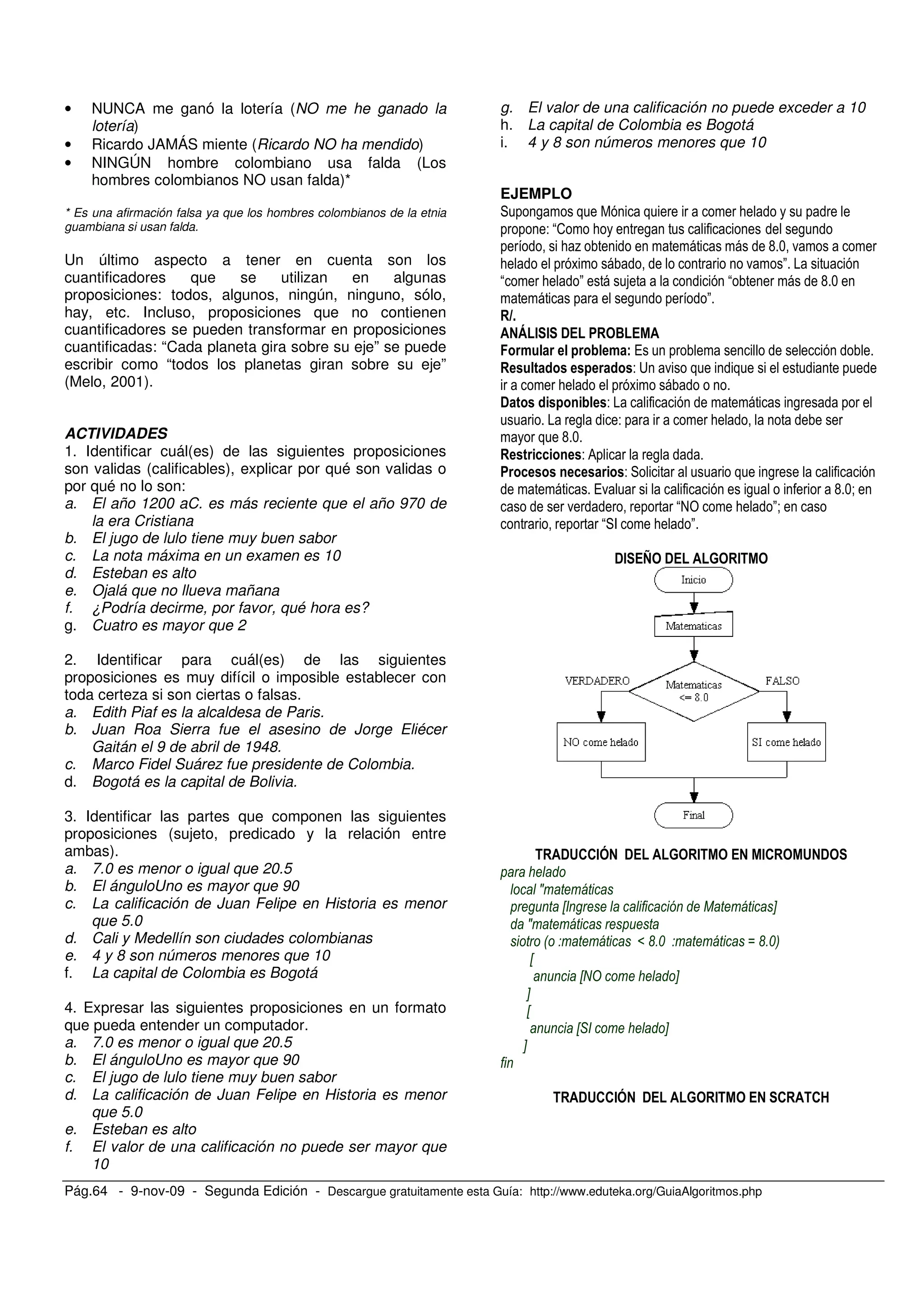 Pág.64 - 9-nov-09 - Segunda Edición - Descargue gratuitamente esta Guía: http://www.eduteka.org/GuiaAlgoritmos.php
• NUNCA me ganó la lotería (NO me he ganado la
lotería)
• Ricardo JAMÁS miente (Ricardo NO ha mendido)
• NINGÚN hombre colombiano usa falda (Los
hombres colombianos NO usan falda)*
* Es una afirmación falsa ya que los hombres colombianos de la etnia
guambiana si usan falda.
Un último aspecto a tener en cuenta son los
cuantificadores que se utilizan en algunas
proposiciones: todos, algunos, ningún, ninguno, sólo,
hay, etc. Incluso, proposiciones que no contienen
cuantificadores se pueden transformar en proposiciones
cuantificadas: “Cada planeta gira sobre su eje” se puede
escribir como “todos los planetas giran sobre su eje”
(Melo, 2001).
ACTIVIDADES
1. Identificar cuál(es) de las siguientes proposiciones
son validas (calificables), explicar por qué son validas o
por qué no lo son:
a. El año 1200 aC. es más reciente que el año 970 de
la era Cristiana
b. El jugo de lulo tiene muy buen sabor
c. La nota máxima en un examen es 10
d. Esteban es alto
e. Ojalá que no llueva mañana
f. ¿Podría decirme, por favor, qué hora es?
g. Cuatro es mayor que 2
2. Identificar para cuál(es) de las siguientes
proposiciones es muy difícil o imposible establecer con
toda certeza si son ciertas o falsas.
a. Edith Piaf es la alcaldesa de Paris.
b. Juan Roa Sierra fue el asesino de Jorge Eliécer
Gaitán el 9 de abril de 1948.
c. Marco Fidel Suárez fue presidente de Colombia.
d. Bogotá es la capital de Bolivia.
3. Identificar las partes que componen las siguientes
proposiciones (sujeto, predicado y la relación entre
ambas).
a. 7.0 es menor o igual que 20.5
b. El ánguloUno es mayor que 90
c. La calificación de Juan Felipe en Historia es menor
que 5.0
d. Cali y Medellín son ciudades colombianas
e. 4 y 8 son números menores que 10
f. La capital de Colombia es Bogotá
4. Expresar las siguientes proposiciones en un formato
que pueda entender un computador.
a. 7.0 es menor o igual que 20.5
b. El ánguloUno es mayor que 90
c. El jugo de lulo tiene muy buen sabor
d. La calificación de Juan Felipe en Historia es menor
que 5.0
e. Esteban es alto
f. El valor de una calificación no puede ser mayor que
10
g. El valor de una calificación no puede exceder a 10
h. La capital de Colombia es Bogotá
i. 4 y 8 son números menores que 10
EJEMPLO
, ;
- 2 ; , ,
; % G + .
; . "
; " G +
, "
" # # ! $
/
- A .
;
! - ,
, - ;
G +
- 0 ,
- ,
/. , G +<
. @4 ; "<
F ; "
!# > ! % #
!&''#( ! % # #' & !
J
X 1 Y
J
0 ] ')% M ')%3
X
XRT Y
Y
X
X* Y
Y
!&''#( ! % # ' '@
 
