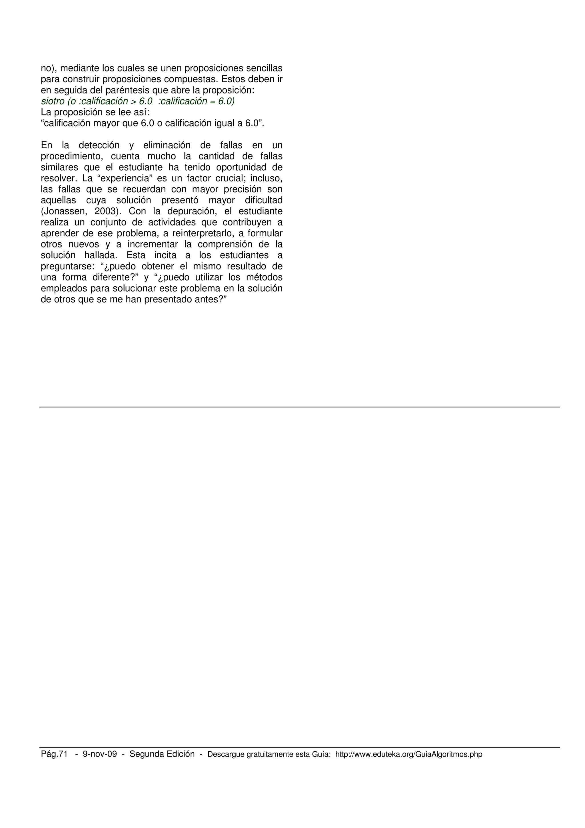 Pág.71 - 9-nov-09 - Segunda Edición - Descargue gratuitamente esta Guía: http://www.eduteka.org/GuiaAlgoritmos.php
no), mediante los cuales se unen proposiciones sencillas
para construir proposiciones compuestas. Estos deben ir
en seguida del paréntesis que abre la proposición:
siotro (o :calificación > 6.0 :calificación = 6.0)
La proposición se lee así:
“calificación mayor que 6.0 o calificación igual a 6.0”.
En la detección y eliminación de fallas en un
procedimiento, cuenta mucho la cantidad de fallas
similares que el estudiante ha tenido oportunidad de
resolver. La “experiencia” es un factor crucial; incluso,
las fallas que se recuerdan con mayor precisión son
aquellas cuya solución presentó mayor dificultad
(Jonassen, 2003). Con la depuración, el estudiante
realiza un conjunto de actividades que contribuyen a
aprender de ese problema, a reinterpretarlo, a formular
otros nuevos y a incrementar la comprensión de la
solución hallada. Esta incita a los estudiantes a
preguntarse: “¿puedo obtener el mismo resultado de
una forma diferente?” y “¿puedo utilizar los métodos
empleados para solucionar este problema en la solución
de otros que se me han presentado antes?”
 