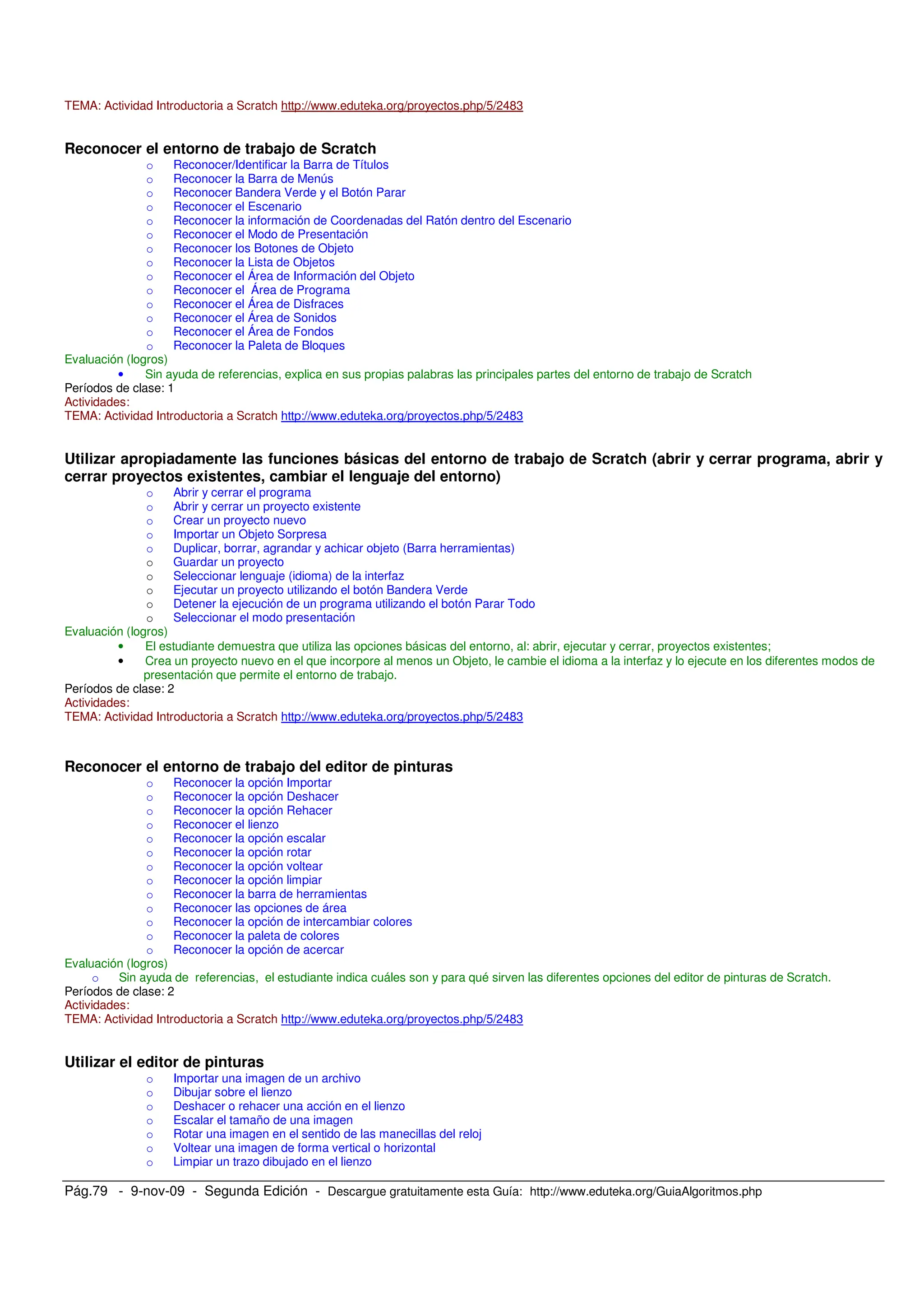 Pág.79 - 9-nov-09 - Segunda Edición - Descargue gratuitamente esta Guía: http://www.eduteka.org/GuiaAlgoritmos.php
TEMA: Actividad Introductoria a Scratch http://www.eduteka.org/proyectos.php/5/2483
Reconocer el entorno de trabajo de Scratch
o Reconocer/Identificar la Barra de Títulos
o Reconocer la Barra de Menús
o Reconocer Bandera Verde y el Botón Parar
o Reconocer el Escenario
o Reconocer la información de Coordenadas del Ratón dentro del Escenario
o Reconocer el Modo de Presentación
o Reconocer los Botones de Objeto
o Reconocer la Lista de Objetos
o Reconocer el Área de Información del Objeto
o Reconocer el Área de Programa
o Reconocer el Área de Disfraces
o Reconocer el Área de Sonidos
o Reconocer el Área de Fondos
o Reconocer la Paleta de Bloques
Evaluación (logros)
• Sin ayuda de referencias, explica en sus propias palabras las principales partes del entorno de trabajo de Scratch
Períodos de clase: 1
Actividades:
TEMA: Actividad Introductoria a Scratch http://www.eduteka.org/proyectos.php/5/2483
Utilizar apropiadamente las funciones básicas del entorno de trabajo de Scratch (abrir y cerrar programa, abrir y
cerrar proyectos existentes, cambiar el lenguaje del entorno)
o Abrir y cerrar el programa
o Abrir y cerrar un proyecto existente
o Crear un proyecto nuevo
o Importar un Objeto Sorpresa
o Duplicar, borrar, agrandar y achicar objeto (Barra herramientas)
o Guardar un proyecto
o Seleccionar lenguaje (idioma) de la interfaz
o Ejecutar un proyecto utilizando el botón Bandera Verde
o Detener la ejecución de un programa utilizando el botón Parar Todo
o Seleccionar el modo presentación
Evaluación (logros)
• El estudiante demuestra que utiliza las opciones básicas del entorno, al: abrir, ejecutar y cerrar, proyectos existentes;
• Crea un proyecto nuevo en el que incorpore al menos un Objeto, le cambie el idioma a la interfaz y lo ejecute en los diferentes modos de
presentación que permite el entorno de trabajo.
Períodos de clase: 2
Actividades:
TEMA: Actividad Introductoria a Scratch http://www.eduteka.org/proyectos.php/5/2483
Reconocer el entorno de trabajo del editor de pinturas
o Reconocer la opción Importar
o Reconocer la opción Deshacer
o Reconocer la opción Rehacer
o Reconocer el lienzo
o Reconocer la opción escalar
o Reconocer la opción rotar
o Reconocer la opción voltear
o Reconocer la opción limpiar
o Reconocer la barra de herramientas
o Reconocer las opciones de área
o Reconocer la opción de intercambiar colores
o Reconocer la paleta de colores
o Reconocer la opción de acercar
Evaluación (logros)
o Sin ayuda de referencias, el estudiante indica cuáles son y para qué sirven las diferentes opciones del editor de pinturas de Scratch.
Períodos de clase: 2
Actividades:
TEMA: Actividad Introductoria a Scratch http://www.eduteka.org/proyectos.php/5/2483
Utilizar el editor de pinturas
o Importar una imagen de un archivo
o Dibujar sobre el lienzo
o Deshacer o rehacer una acción en el lienzo
o Escalar el tamaño de una imagen
o Rotar una imagen en el sentido de las manecillas del reloj
o Voltear una imagen de forma vertical o horizontal
o Limpiar un trazo dibujado en el lienzo
 