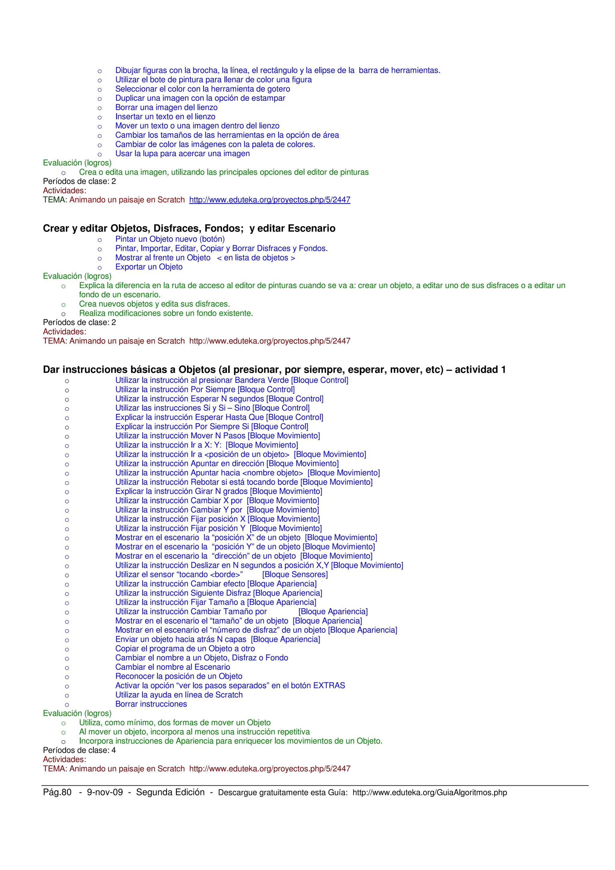 Pág.80 - 9-nov-09 - Segunda Edición - Descargue gratuitamente esta Guía: http://www.eduteka.org/GuiaAlgoritmos.php
o Dibujar figuras con la brocha, la línea, el rectángulo y la elipse de la barra de herramientas.
o Utilizar el bote de pintura para llenar de color una figura
o Seleccionar el color con la herramienta de gotero
o Duplicar una imagen con la opción de estampar
o Borrar una imagen del lienzo
o Insertar un texto en el lienzo
o Mover un texto o una imagen dentro del lienzo
o Cambiar los tamaños de las herramientas en la opción de área
o Cambiar de color las imágenes con la paleta de colores.
o Usar la lupa para acercar una imagen
Evaluación (logros)
o Crea o edita una imagen, utilizando las principales opciones del editor de pinturas
Períodos de clase: 2
Actividades:
TEMA: Animando un paisaje en Scratch http://www.eduteka.org/proyectos.php/5/2447
Crear y editar Objetos, Disfraces, Fondos; y editar Escenario
o Pintar un Objeto nuevo (botón)
o Pintar, Importar, Editar, Copiar y Borrar Disfraces y Fondos.
o Mostrar al frente un Objeto < en lista de objetos >
o Exportar un Objeto
Evaluación (logros)
o Explica la diferencia en la ruta de acceso al editor de pinturas cuando se va a: crear un objeto, a editar uno de sus disfraces o a editar un
fondo de un escenario.
o Crea nuevos objetos y edita sus disfraces.
o Realiza modificaciones sobre un fondo existente.
Períodos de clase: 2
Actividades:
TEMA: Animando un paisaje en Scratch http://www.eduteka.org/proyectos.php/5/2447
Dar instrucciones básicas a Objetos (al presionar, por siempre, esperar, mover, etc) – actividad 1
o Utilizar la instrucción al presionar Bandera Verde [Bloque Control]
o Utilizar la instrucción Por Siempre [Bloque Control]
o Utilizar la instrucción Esperar N segundos [Bloque Control]
o Utilizar las instrucciones Si y Si – Sino [Bloque Control]
o Explicar la instrucción Esperar Hasta Que [Bloque Control]
o Explicar la instrucción Por Siempre Si [Bloque Control]
o Utilizar la instrucción Mover N Pasos [Bloque Movimiento]
o Utilizar la instrucción Ir a X: Y: [Bloque Movimiento]
o Utilizar la instrucción Ir a <posición de un objeto> [Bloque Movimiento]
o Utilizar la instrucción Apuntar en dirección [Bloque Movimiento]
o Utilizar la instrucción Apuntar hacia <nombre objeto> [Bloque Movimiento]
o Utilizar la instrucción Rebotar si está tocando borde [Bloque Movimiento]
o Explicar la instrucción Girar N grados [Bloque Movimiento]
o Utilizar la instrucción Cambiar X por [Bloque Movimiento]
o Utilizar la instrucción Cambiar Y por [Bloque Movimiento]
o Utilizar la instrucción Fijar posición X [Bloque Movimiento]
o Utilizar la instrucción Fijar posición Y [Bloque Movimiento]
o Mostrar en el escenario la “posición X” de un objeto [Bloque Movimiento]
o Mostrar en el escenario la “posición Y” de un objeto [Bloque Movimiento]
o Mostrar en el escenario la “dirección” de un objeto [Bloque Movimiento]
o Utilizar la instrucción Deslizar en N segundos a posición X,Y [Bloque Movimiento]
o Utilizar el sensor “tocando <borde>” [Bloque Sensores]
o Utilizar la instrucción Cambiar efecto [Bloque Apariencia]
o Utilizar la instrucción Siguiente Disfraz [Bloque Apariencia]
o Utilizar la instrucción Fijar Tamaño a [Bloque Apariencia]
o Utilizar la instrucción Cambiar Tamaño por [Bloque Apariencia]
o Mostrar en el escenario el “tamaño” de un objeto [Bloque Apariencia]
o Mostrar en el escenario el “número de disfraz” de un objeto [Bloque Apariencia]
o Enviar un objeto hacia atrás N capas [Bloque Apariencia]
o Copiar el programa de un Objeto a otro
o Cambiar el nombre a un Objeto, Disfraz o Fondo
o Cambiar el nombre al Escenario
o Reconocer la posición de un Objeto
o Activar la opción “ver los pasos separados” en el botón EXTRAS
o Utilizar la ayuda en línea de Scratch
o Borrar instrucciones
Evaluación (logros)
o Utiliza, como mínimo, dos formas de mover un Objeto
o Al mover un objeto, incorpora al menos una instrucción repetitiva
o Incorpora instrucciones de Apariencia para enriquecer los movimientos de un Objeto.
Períodos de clase: 4
Actividades:
TEMA: Animando un paisaje en Scratch http://www.eduteka.org/proyectos.php/5/2447
 