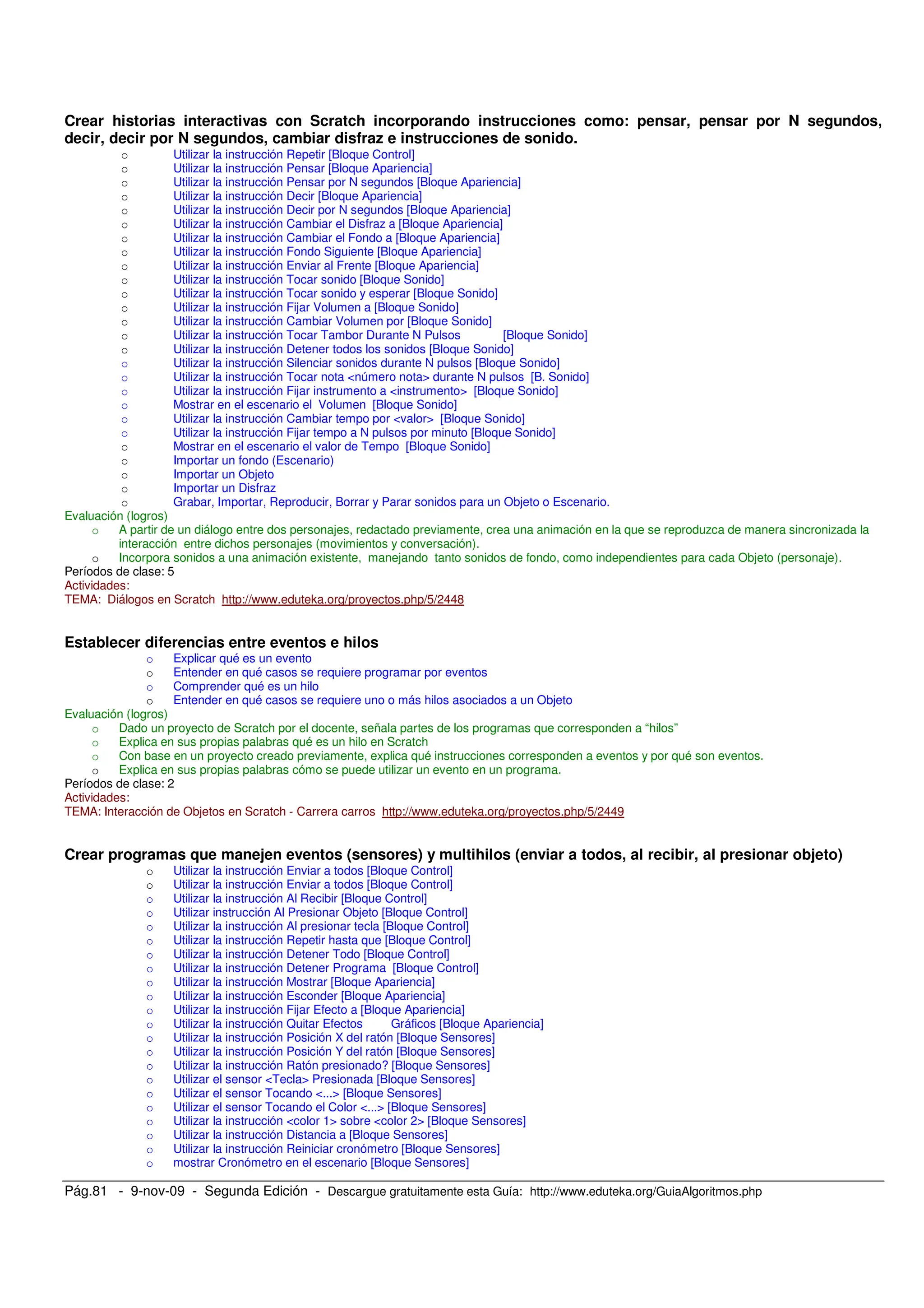 Pág.81 - 9-nov-09 - Segunda Edición - Descargue gratuitamente esta Guía: http://www.eduteka.org/GuiaAlgoritmos.php
Crear historias interactivas con Scratch incorporando instrucciones como: pensar, pensar por N segundos,
decir, decir por N segundos, cambiar disfraz e instrucciones de sonido.
o Utilizar la instrucción Repetir [Bloque Control]
o Utilizar la instrucción Pensar [Bloque Apariencia]
o Utilizar la instrucción Pensar por N segundos [Bloque Apariencia]
o Utilizar la instrucción Decir [Bloque Apariencia]
o Utilizar la instrucción Decir por N segundos [Bloque Apariencia]
o Utilizar la instrucción Cambiar el Disfraz a [Bloque Apariencia]
o Utilizar la instrucción Cambiar el Fondo a [Bloque Apariencia]
o Utilizar la instrucción Fondo Siguiente [Bloque Apariencia]
o Utilizar la instrucción Enviar al Frente [Bloque Apariencia]
o Utilizar la instrucción Tocar sonido [Bloque Sonido]
o Utilizar la instrucción Tocar sonido y esperar [Bloque Sonido]
o Utilizar la instrucción Fijar Volumen a [Bloque Sonido]
o Utilizar la instrucción Cambiar Volumen por [Bloque Sonido]
o Utilizar la instrucción Tocar Tambor Durante N Pulsos [Bloque Sonido]
o Utilizar la instrucción Detener todos los sonidos [Bloque Sonido]
o Utilizar la instrucción Silenciar sonidos durante N pulsos [Bloque Sonido]
o Utilizar la instrucción Tocar nota <número nota> durante N pulsos [B. Sonido]
o Utilizar la instrucción Fijar instrumento a <instrumento> [Bloque Sonido]
o Mostrar en el escenario el Volumen [Bloque Sonido]
o Utilizar la instrucción Cambiar tempo por <valor> [Bloque Sonido]
o Utilizar la instrucción Fijar tempo a N pulsos por minuto [Bloque Sonido]
o Mostrar en el escenario el valor de Tempo [Bloque Sonido]
o Importar un fondo (Escenario)
o Importar un Objeto
o Importar un Disfraz
o Grabar, Importar, Reproducir, Borrar y Parar sonidos para un Objeto o Escenario.
Evaluación (logros)
o A partir de un diálogo entre dos personajes, redactado previamente, crea una animación en la que se reproduzca de manera sincronizada la
interacción entre dichos personajes (movimientos y conversación).
o Incorpora sonidos a una animación existente, manejando tanto sonidos de fondo, como independientes para cada Objeto (personaje).
Períodos de clase: 5
Actividades:
TEMA: Diálogos en Scratch http://www.eduteka.org/proyectos.php/5/2448
Establecer diferencias entre eventos e hilos
o Explicar qué es un evento
o Entender en qué casos se requiere programar por eventos
o Comprender qué es un hilo
o Entender en qué casos se requiere uno o más hilos asociados a un Objeto
Evaluación (logros)
o Dado un proyecto de Scratch por el docente, señala partes de los programas que corresponden a “hilos”
o Explica en sus propias palabras qué es un hilo en Scratch
o Con base en un proyecto creado previamente, explica qué instrucciones corresponden a eventos y por qué son eventos.
o Explica en sus propias palabras cómo se puede utilizar un evento en un programa.
Períodos de clase: 2
Actividades:
TEMA: Interacción de Objetos en Scratch - Carrera carros http://www.eduteka.org/proyectos.php/5/2449
Crear programas que manejen eventos (sensores) y multihilos (enviar a todos, al recibir, al presionar objeto)
o Utilizar la instrucción Enviar a todos [Bloque Control]
o Utilizar la instrucción Enviar a todos [Bloque Control]
o Utilizar la instrucción Al Recibir [Bloque Control]
o Utilizar instrucción Al Presionar Objeto [Bloque Control]
o Utilizar la instrucción Al presionar tecla [Bloque Control]
o Utilizar la instrucción Repetir hasta que [Bloque Control]
o Utilizar la instrucción Detener Todo [Bloque Control]
o Utilizar la instrucción Detener Programa [Bloque Control]
o Utilizar la instrucción Mostrar [Bloque Apariencia]
o Utilizar la instrucción Esconder [Bloque Apariencia]
o Utilizar la instrucción Fijar Efecto a [Bloque Apariencia]
o Utilizar la instrucción Quitar Efectos Gráficos [Bloque Apariencia]
o Utilizar la instrucción Posición X del ratón [Bloque Sensores]
o Utilizar la instrucción Posición Y del ratón [Bloque Sensores]
o Utilizar la instrucción Ratón presionado? [Bloque Sensores]
o Utilizar el sensor <Tecla> Presionada [Bloque Sensores]
o Utilizar el sensor Tocando <...> [Bloque Sensores]
o Utilizar el sensor Tocando el Color <...> [Bloque Sensores]
o Utilizar la instrucción <color 1> sobre <color 2> [Bloque Sensores]
o Utilizar la instrucción Distancia a [Bloque Sensores]
o Utilizar la instrucción Reiniciar cronómetro [Bloque Sensores]
o mostrar Cronómetro en el escenario [Bloque Sensores]
 
