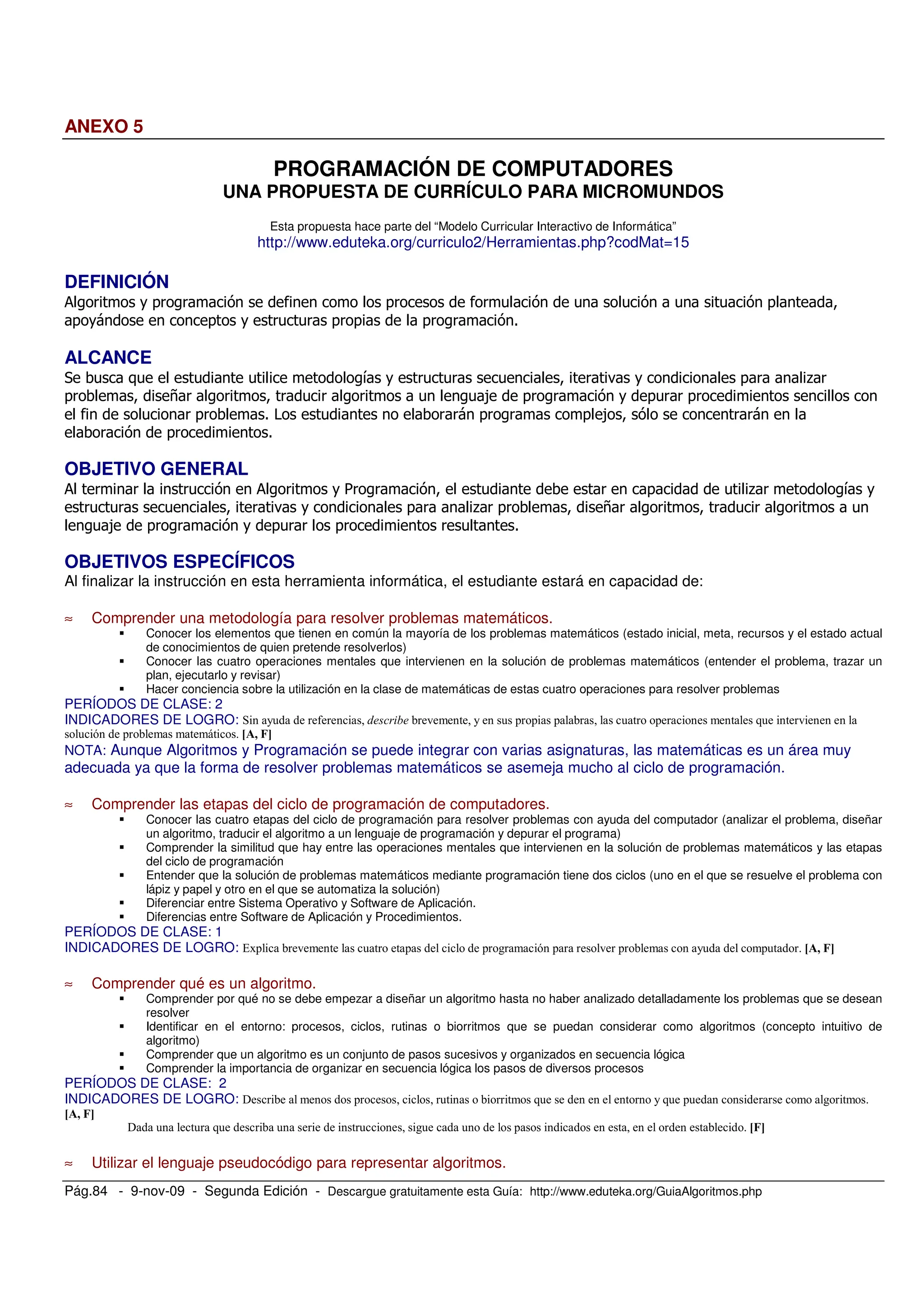 Pág.84 - 9-nov-09 - Segunda Edición - Descargue gratuitamente esta Guía: http://www.eduteka.org/GuiaAlgoritmos.php
ANEXO 5
PROGRAMACIÓN DE COMPUTADORES
UNA PROPUESTA DE CURRÍCULO PARA MICROMUNDOS
Esta propuesta hace parte del “Modelo Curricular Interactivo de Informática”
http://www.eduteka.org/curriculo2/Herramientas.php?codMat=15
DEFINICIÓN
2 . 5 5 0
.= .
ALCANCE
& 4 . 0 ! .
0 7 0 .
5 = 0 =
OBJETIVO GENERAL
2 2 . 3 0 .
0 ! . 0 7 0
.
OBJETIVOS ESPECÍFICOS
Al finalizar la instrucción en esta herramienta informática, el estudiante estará en capacidad de:
≈ Comprender una metodología para resolver problemas matemáticos.
Conocer los elementos que tienen en común la mayoría de los problemas matemáticos (estado inicial, meta, recursos y el estado actual
de conocimientos de quien pretende resolverlos)
Conocer las cuatro operaciones mentales que intervienen en la solución de problemas matemáticos (entender el problema, trazar un
plan, ejecutarlo y revisar)
Hacer conciencia sobre la utilización en la clase de matemáticas de estas cuatro operaciones para resolver problemas
PERÍODOS DE CLASE: 2
INDICADORES DE LOGRO:
NOTA: Aunque Algoritmos y Programación se puede integrar con varias asignaturas, las matemáticas es un área muy
adecuada ya que la forma de resolver problemas matemáticos se asemeja mucho al ciclo de programación.
≈ Comprender las etapas del ciclo de programación de computadores.
Conocer las cuatro etapas del ciclo de programación para resolver problemas con ayuda del computador (analizar el problema, diseñar
un algoritmo, traducir el algoritmo a un lenguaje de programación y depurar el programa)
Comprender la similitud que hay entre las operaciones mentales que intervienen en la solución de problemas matemáticos y las etapas
del ciclo de programación
Entender que la solución de problemas matemáticos mediante programación tiene dos ciclos (uno en el que se resuelve el problema con
lápiz y papel y otro en el que se automatiza la solución)
Diferenciar entre Sistema Operativo y Software de Aplicación.
Diferencias entre Software de Aplicación y Procedimientos.
PERÍODOS DE CLASE: 1
INDICADORES DE LOGRO:
≈ Comprender qué es un algoritmo.
Comprender por qué no se debe empezar a diseñar un algoritmo hasta no haber analizado detalladamente los problemas que se desean
resolver
Identificar en el entorno: procesos, ciclos, rutinas o biorritmos que se puedan considerar como algoritmos (concepto intuitivo de
algoritmo)
Comprender que un algoritmo es un conjunto de pasos sucesivos y organizados en secuencia lógica
Comprender la importancia de organizar en secuencia lógica los pasos de diversos procesos
PERÍODOS DE CLASE: 2
INDICADORES DE LOGRO: !
!
≈ Utilizar el lenguaje pseudocódigo para representar algoritmos.
 