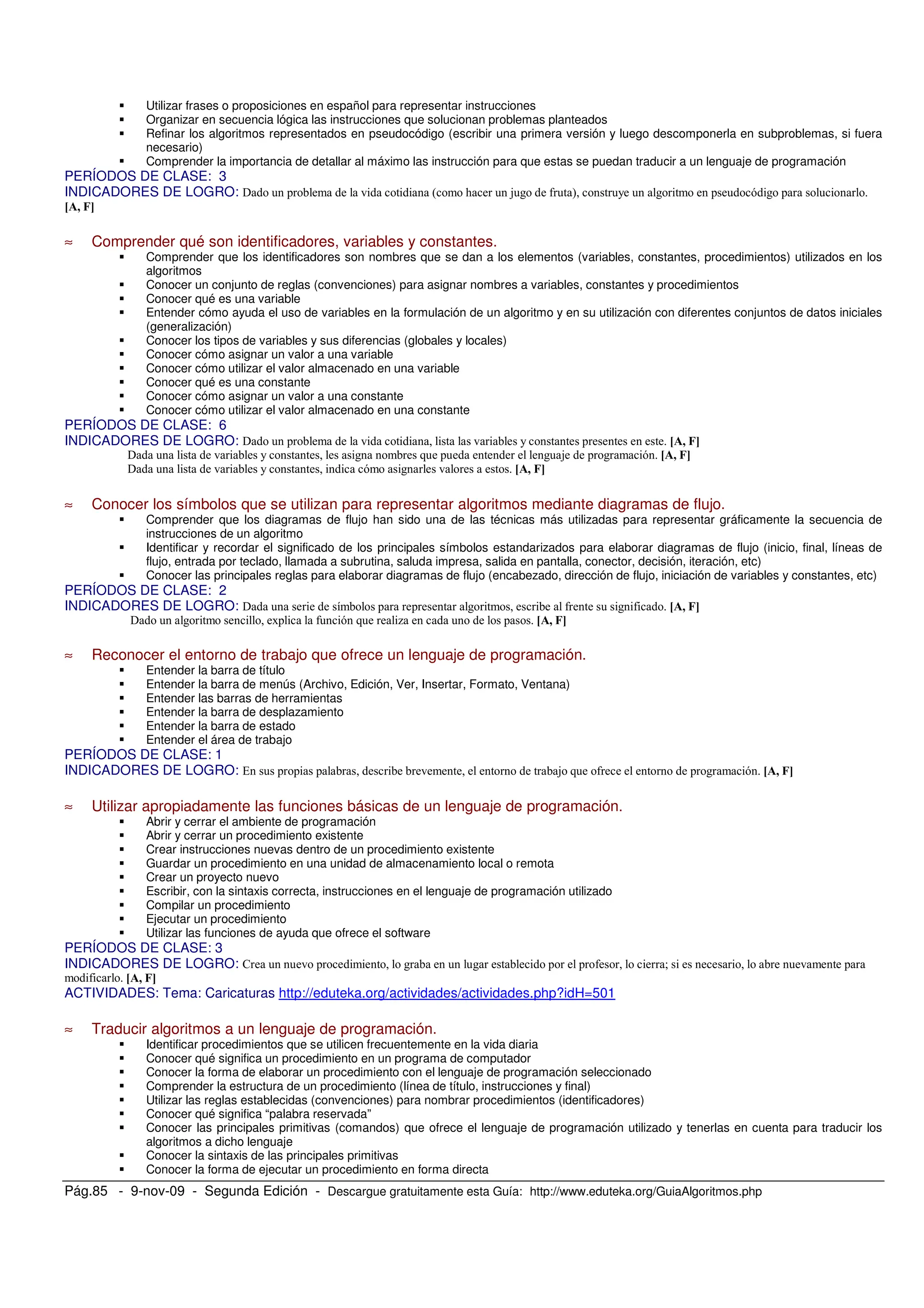 Pág.85 - 9-nov-09 - Segunda Edición - Descargue gratuitamente esta Guía: http://www.eduteka.org/GuiaAlgoritmos.php
Utilizar frases o proposiciones en español para representar instrucciones
Organizar en secuencia lógica las instrucciones que solucionan problemas planteados
Refinar los algoritmos representados en pseudocódigo (escribir una primera versión y luego descomponerla en subproblemas, si fuera
necesario)
Comprender la importancia de detallar al máximo las instrucción para que estas se puedan traducir a un lenguaje de programación
PERÍODOS DE CLASE: 3
INDICADORES DE LOGRO: ! " # $ %
≈ Comprender qué son identificadores, variables y constantes.
Comprender que los identificadores son nombres que se dan a los elementos (variables, constantes, procedimientos) utilizados en los
algoritmos
Conocer un conjunto de reglas (convenciones) para asignar nombres a variables, constantes y procedimientos
Conocer qué es una variable
Entender cómo ayuda el uso de variables en la formulación de un algoritmo y en su utilización con diferentes conjuntos de datos iniciales
(generalización)
Conocer los tipos de variables y sus diferencias (globales y locales)
Conocer cómo asignar un valor a una variable
Conocer cómo utilizar el valor almacenado en una variable
Conocer qué es una constante
Conocer cómo asignar un valor a una constante
Conocer cómo utilizar el valor almacenado en una constante
PERÍODOS DE CLASE: 6
INDICADORES DE LOGRO: !
! $
!
≈ Conocer los símbolos que se utilizan para representar algoritmos mediante diagramas de flujo.
Comprender que los diagramas de flujo han sido una de las técnicas más utilizadas para representar gráficamente la secuencia de
instrucciones de un algoritmo
Identificar y recordar el significado de los principales símbolos estandarizados para elaborar diagramas de flujo (inicio, final, líneas de
flujo, entrada por teclado, llamada a subrutina, saluda impresa, salida en pantalla, conector, decisión, iteración, etc)
Conocer las principales reglas para elaborar diagramas de flujo (encabezado, dirección de flujo, iniciación de variables y constantes, etc)
PERÍODOS DE CLASE: 2
INDICADORES DE LOGRO: ! &
! '
≈ Reconocer el entorno de trabajo que ofrece un lenguaje de programación.
Entender la barra de título
Entender la barra de menús (Archivo, Edición, Ver, Insertar, Formato, Ventana)
Entender las barras de herramientas
Entender la barra de desplazamiento
Entender la barra de estado
Entender el área de trabajo
PERÍODOS DE CLASE: 1
INDICADORES DE LOGRO: $
≈ Utilizar apropiadamente las funciones básicas de un lenguaje de programación.
Abrir y cerrar el ambiente de programación
Abrir y cerrar un procedimiento existente
Crear instrucciones nuevas dentro de un procedimiento existente
Guardar un procedimiento en una unidad de almacenamiento local o remota
Crear un proyecto nuevo
Escribir, con la sintaxis correcta, instrucciones en el lenguaje de programación utilizado
Compilar un procedimiento
Ejecutar un procedimiento
Utilizar las funciones de ayuda que ofrece el software
PERÍODOS DE CLASE: 3
INDICADORES DE LOGRO: ( )
ACTIVIDADES: Tema: Caricaturas http://eduteka.org/actividades/actividades.php?idH=501
≈ Traducir algoritmos a un lenguaje de programación.
Identificar procedimientos que se utilicen frecuentemente en la vida diaria
Conocer qué significa un procedimiento en un programa de computador
Conocer la forma de elaborar un procedimiento con el lenguaje de programación seleccionado
Comprender la estructura de un procedimiento (línea de título, instrucciones y final)
Utilizar las reglas establecidas (convenciones) para nombrar procedimientos (identificadores)
Conocer qué significa “palabra reservada”
Conocer las principales primitivas (comandos) que ofrece el lenguaje de programación utilizado y tenerlas en cuenta para traducir los
algoritmos a dicho lenguaje
Conocer la sintaxis de las principales primitivas
Conocer la forma de ejecutar un procedimiento en forma directa
 