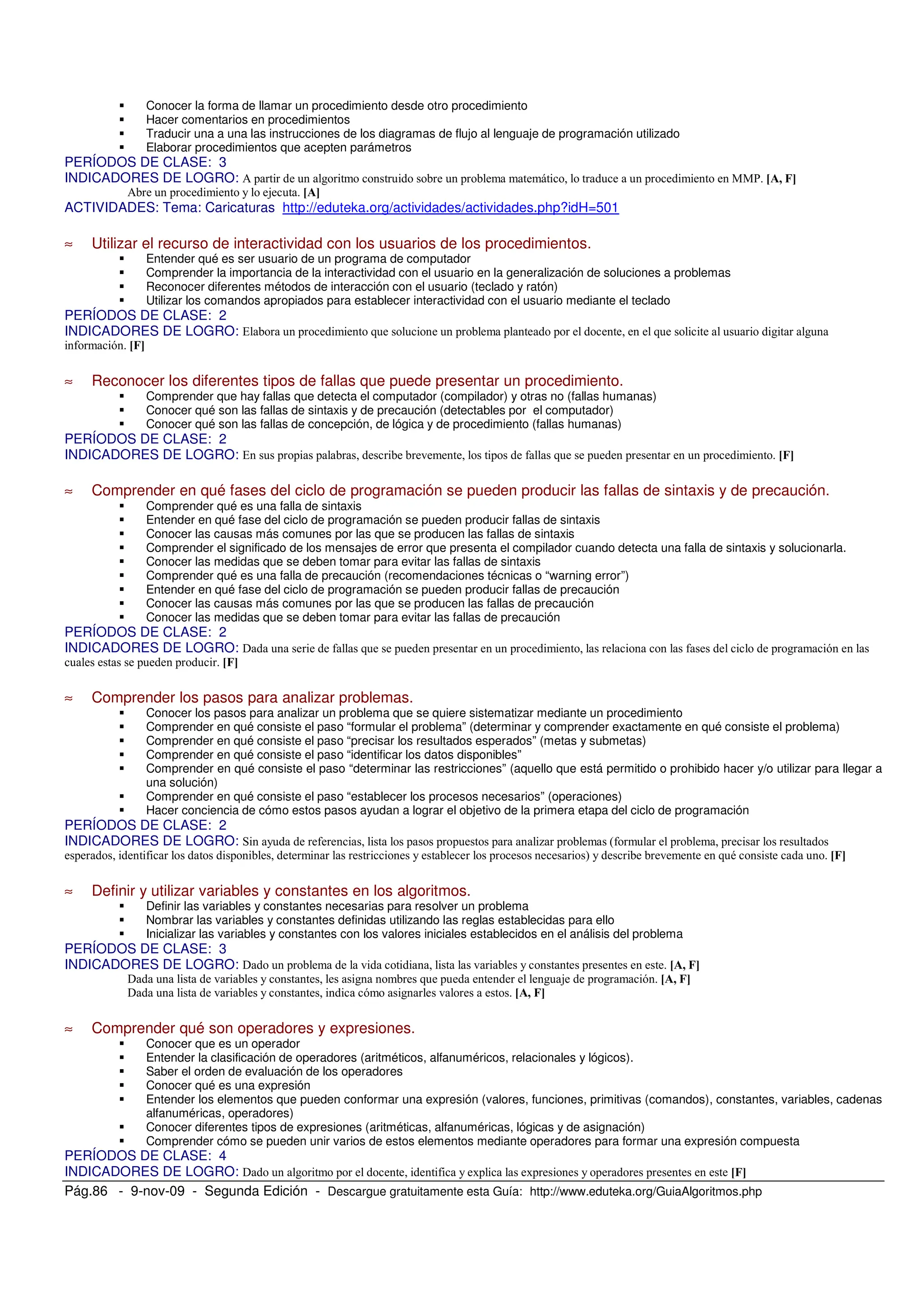 Pág.86 - 9-nov-09 - Segunda Edición - Descargue gratuitamente esta Guía: http://www.eduteka.org/GuiaAlgoritmos.php
Conocer la forma de llamar un procedimiento desde otro procedimiento
Hacer comentarios en procedimientos
Traducir una a una las instrucciones de los diagramas de flujo al lenguaje de programación utilizado
Elaborar procedimientos que acepten parámetros
PERÍODOS DE CLASE: 3
INDICADORES DE LOGRO: * ++,
* $
ACTIVIDADES: Tema: Caricaturas http://eduteka.org/actividades/actividades.php?idH=501
≈ Utilizar el recurso de interactividad con los usuarios de los procedimientos.
Entender qué es ser usuario de un programa de computador
Comprender la importancia de la interactividad con el usuario en la generalización de soluciones a problemas
Reconocer diferentes métodos de interacción con el usuario (teclado y ratón)
Utilizar los comandos apropiados para establecer interactividad con el usuario mediante el teclado
PERÍODOS DE CLASE: 2
INDICADORES DE LOGRO:
≈ Reconocer los diferentes tipos de fallas que puede presentar un procedimiento.
Comprender que hay fallas que detecta el computador (compilador) y otras no (fallas humanas)
Conocer qué son las fallas de sintaxis y de precaución (detectables por el computador)
Conocer qué son las fallas de concepción, de lógica y de procedimiento (fallas humanas)
PERÍODOS DE CLASE: 2
INDICADORES DE LOGRO:
≈ Comprender en qué fases del ciclo de programación se pueden producir las fallas de sintaxis y de precaución.
Comprender qué es una falla de sintaxis
Entender en qué fase del ciclo de programación se pueden producir fallas de sintaxis
Conocer las causas más comunes por las que se producen las fallas de sintaxis
Comprender el significado de los mensajes de error que presenta el compilador cuando detecta una falla de sintaxis y solucionarla.
Conocer las medidas que se deben tomar para evitar las fallas de sintaxis
Comprender qué es una falla de precaución (recomendaciones técnicas o “warning error”)
Entender en qué fase del ciclo de programación se pueden producir fallas de precaución
Conocer las causas más comunes por las que se producen las fallas de precaución
Conocer las medidas que se deben tomar para evitar las fallas de precaución
PERÍODOS DE CLASE: 2
INDICADORES DE LOGRO: !
≈ Comprender los pasos para analizar problemas.
Conocer los pasos para analizar un problema que se quiere sistematizar mediante un procedimiento
Comprender en qué consiste el paso “formular el problema” (determinar y comprender exactamente en qué consiste el problema)
Comprender en qué consiste el paso “precisar los resultados esperados” (metas y submetas)
Comprender en qué consiste el paso “identificar los datos disponibles”
Comprender en qué consiste el paso “determinar las restricciones” (aquello que está permitido o prohibido hacer y/o utilizar para llegar a
una solución)
Comprender en qué consiste el paso “establecer los procesos necesarios” (operaciones)
Hacer conciencia de cómo estos pasos ayudan a lograr el objetivo de la primera etapa del ciclo de programación
PERÍODOS DE CLASE: 2
INDICADORES DE LOGRO: ' "
% -
≈ Definir y utilizar variables y constantes en los algoritmos.
Definir las variables y constantes necesarias para resolver un problema
Nombrar las variables y constantes definidas utilizando las reglas establecidas para ello
Inicializar las variables y constantes con los valores iniciales establecidos en el análisis del problema
PERÍODOS DE CLASE: 3
INDICADORES DE LOGRO: !
! $
!
≈ Comprender qué son operadores y expresiones.
Conocer que es un operador
Entender la clasificación de operadores (aritméticos, alfanuméricos, relacionales y lógicos).
Saber el orden de evaluación de los operadores
Conocer qué es una expresión
Entender los elementos que pueden conformar una expresión (valores, funciones, primitivas (comandos), constantes, variables, cadenas
alfanuméricas, operadores)
Conocer diferentes tipos de expresiones (aritméticas, alfanuméricas, lógicas y de asignación)
Comprender cómo se pueden unir varios de estos elementos mediante operadores para formar una expresión compuesta
PERÍODOS DE CLASE: 4
INDICADORES DE LOGRO: !
 
