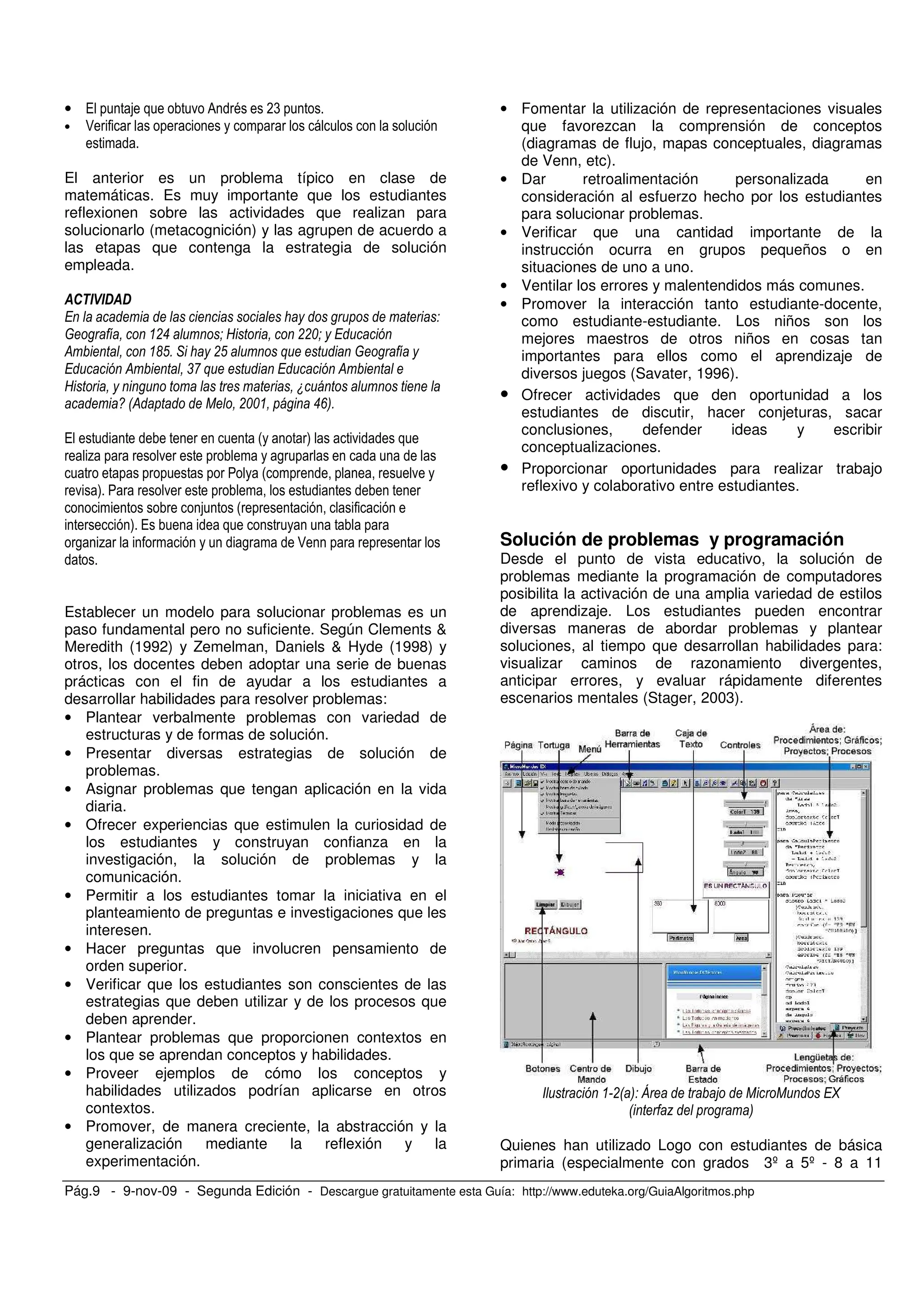 Pág.9 - 9-nov-09 - Segunda Edición - Descargue gratuitamente esta Guía: http://www.eduteka.org/GuiaAlgoritmos.php
• / . 0 = *(
• :
El anterior es un problema típico en clase de
matemáticas. Es muy importante que los estudiantes
reflexionen sobre las actividades que realizan para
solucionarlo (metacognición) y las agrupen de acuerdo a
las etapas que contenga la estrategia de solución
empleada.
!" # $ !!%#
& '() * !( +
& ,- + &
$ .
/ 0& 1 !%% "23)
/ # ) .
% . ,
# .
. ) .
#
) /
, % , :
Establecer un modelo para solucionar problemas es un
paso fundamental pero no suficiente. Según Clements &
Meredith (1992) y Zemelman, Daniels & Hyde (1998) y
otros, los docentes deben adoptar una serie de buenas
prácticas con el fin de ayudar a los estudiantes a
desarrollar habilidades para resolver problemas:
• Plantear verbalmente problemas con variedad de
estructuras y de formas de solución.
• Presentar diversas estrategias de solución de
problemas.
• Asignar problemas que tengan aplicación en la vida
diaria.
• Ofrecer experiencias que estimulen la curiosidad de
los estudiantes y construyan confianza en la
investigación, la solución de problemas y la
comunicación.
• Permitir a los estudiantes tomar la iniciativa en el
planteamiento de preguntas e investigaciones que les
interesen.
• Hacer preguntas que involucren pensamiento de
orden superior.
• Verificar que los estudiantes son conscientes de las
estrategias que deben utilizar y de los procesos que
deben aprender.
• Plantear problemas que proporcionen contextos en
los que se aprendan conceptos y habilidades.
• Proveer ejemplos de cómo los conceptos y
habilidades utilizados podrían aplicarse en otros
contextos.
• Promover, de manera creciente, la abstracción y la
generalización mediante la reflexión y la
experimentación.
• Fomentar la utilización de representaciones visuales
que favorezcan la comprensión de conceptos
(diagramas de flujo, mapas conceptuales, diagramas
de Venn, etc).
• Dar retroalimentación personalizada en
consideración al esfuerzo hecho por los estudiantes
para solucionar problemas.
• Verificar que una cantidad importante de la
instrucción ocurra en grupos pequeños o en
situaciones de uno a uno.
• Ventilar los errores y malentendidos más comunes.
• Promover la interacción tanto estudiante-docente,
como estudiante-estudiante. Los niños son los
mejores maestros de otros niños en cosas tan
importantes para ellos como el aprendizaje de
diversos juegos (Savater, 1996).
• Ofrecer actividades que den oportunidad a los
estudiantes de discutir, hacer conjeturas, sacar
conclusiones, defender ideas y escribir
conceptualizaciones.
• Proporcionar oportunidades para realizar trabajo
reflexivo y colaborativo entre estudiantes.
Solución de problemas y programación
Desde el punto de vista educativo, la solución de
problemas mediante la programación de computadores
posibilita la activación de una amplia variedad de estilos
de aprendizaje. Los estudiantes pueden encontrar
diversas maneras de abordar problemas y plantear
soluciones, al tiempo que desarrollan habilidades para:
visualizar caminos de razonamiento divergentes,
anticipar errores, y evaluar rápidamente diferentes
escenarios mentales (Stager, 2003).
!0 3 4 5 1 1 6
0 7 3
Quienes han utilizado Logo con estudiantes de básica
primaria (especialmente con grados 3º a 5º - 8 a 11
 