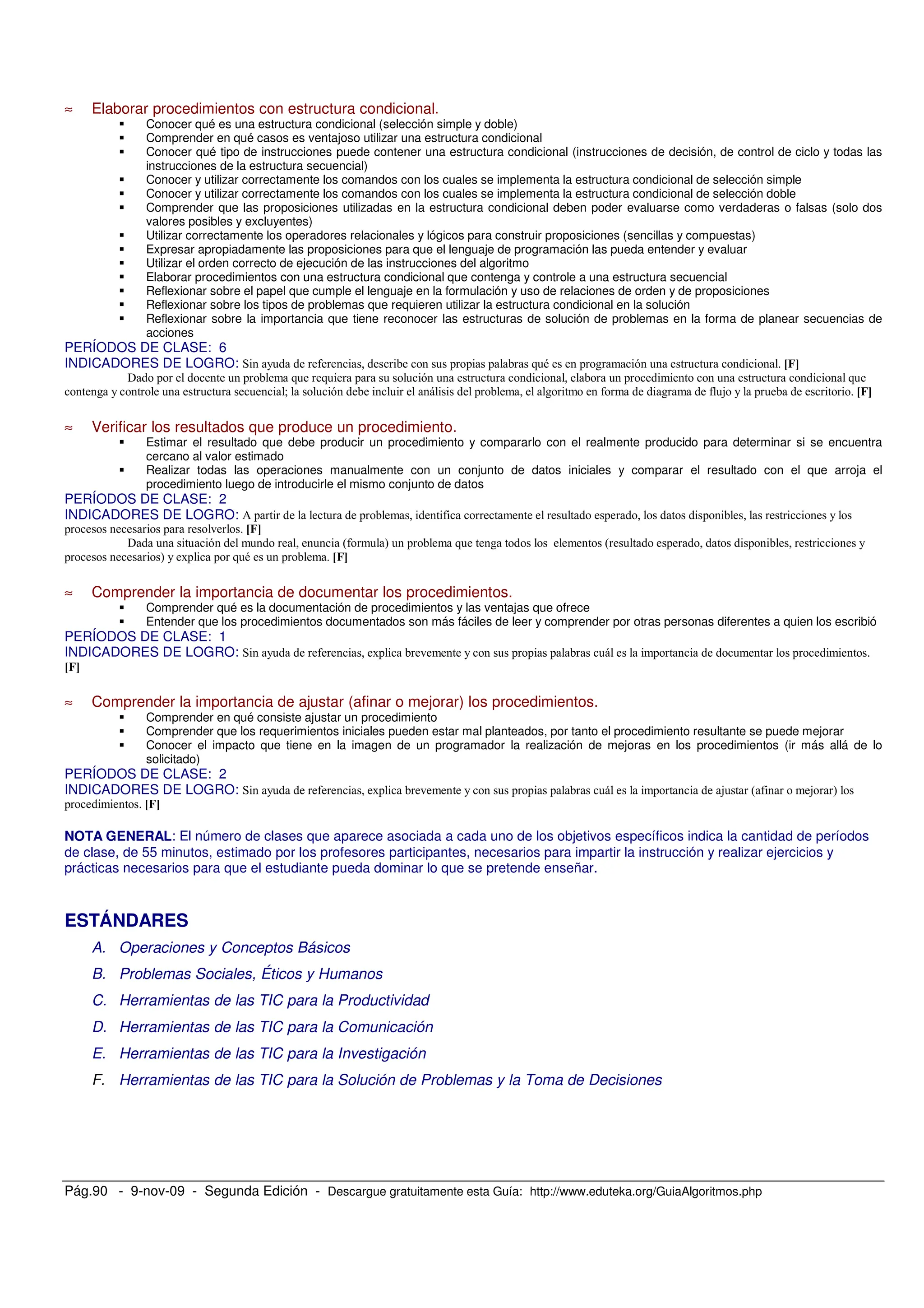 Pág.90 - 9-nov-09 - Segunda Edición - Descargue gratuitamente esta Guía: http://www.eduteka.org/GuiaAlgoritmos.php
≈ Elaborar procedimientos con estructura condicional.
Conocer qué es una estructura condicional (selección simple y doble)
Comprender en qué casos es ventajoso utilizar una estructura condicional
Conocer qué tipo de instrucciones puede contener una estructura condicional (instrucciones de decisión, de control de ciclo y todas las
instrucciones de la estructura secuencial)
Conocer y utilizar correctamente los comandos con los cuales se implementa la estructura condicional de selección simple
Conocer y utilizar correctamente los comandos con los cuales se implementa la estructura condicional de selección doble
Comprender que las proposiciones utilizadas en la estructura condicional deben poder evaluarse como verdaderas o falsas (solo dos
valores posibles y excluyentes)
Utilizar correctamente los operadores relacionales y lógicos para construir proposiciones (sencillas y compuestas)
Expresar apropiadamente las proposiciones para que el lenguaje de programación las pueda entender y evaluar
Utilizar el orden correcto de ejecución de las instrucciones del algoritmo
Elaborar procedimientos con una estructura condicional que contenga y controle a una estructura secuencial
Reflexionar sobre el papel que cumple el lenguaje en la formulación y uso de relaciones de orden y de proposiciones
Reflexionar sobre los tipos de problemas que requieren utilizar la estructura condicional en la solución
Reflexionar sobre la importancia que tiene reconocer las estructuras de solución de problemas en la forma de planear secuencias de
acciones
PERÍODOS DE CLASE: 6
INDICADORES DE LOGRO: -
!
) $
≈ Verificar los resultados que produce un procedimiento.
Estimar el resultado que debe producir un procedimiento y compararlo con el realmente producido para determinar si se encuentra
cercano al valor estimado
Realizar todas las operaciones manualmente con un conjunto de datos iniciales y comparar el resultado con el que arroja el
procedimiento luego de introducirle el mismo conjunto de datos
PERÍODOS DE CLASE: 2
INDICADORES DE LOGRO: *
! " % "
% -
≈ Comprender la importancia de documentar los procedimientos.
Comprender qué es la documentación de procedimientos y las ventajas que ofrece
Entender que los procedimientos documentados son más fáciles de leer y comprender por otras personas diferentes a quien los escribió
PERÍODOS DE CLASE: 1
INDICADORES DE LOGRO:
≈ Comprender la importancia de ajustar (afinar o mejorar) los procedimientos.
Comprender en qué consiste ajustar un procedimiento
Comprender que los requerimientos iniciales pueden estar mal planteados, por tanto el procedimiento resultante se puede mejorar
Conocer el impacto que tiene en la imagen de un programador la realización de mejoras en los procedimientos (ir más allá de lo
solicitado)
PERÍODOS DE CLASE: 2
INDICADORES DE LOGRO: $ " $ %
NOTA GENERAL: El número de clases que aparece asociada a cada uno de los objetivos específicos indica la cantidad de períodos
de clase, de 55 minutos, estimado por los profesores participantes, necesarios para impartir la instrucción y realizar ejercicios y
prácticas necesarios para que el estudiante pueda dominar lo que se pretende enseñar.
ESTÁNDARES
A. Operaciones y Conceptos Básicos
B. Problemas Sociales, Éticos y Humanos
C. Herramientas de las TIC para la Productividad
D. Herramientas de las TIC para la Comunicación
E. Herramientas de las TIC para la Investigación
F. Herramientas de las TIC para la Solución de Problemas y la Toma de Decisiones
 