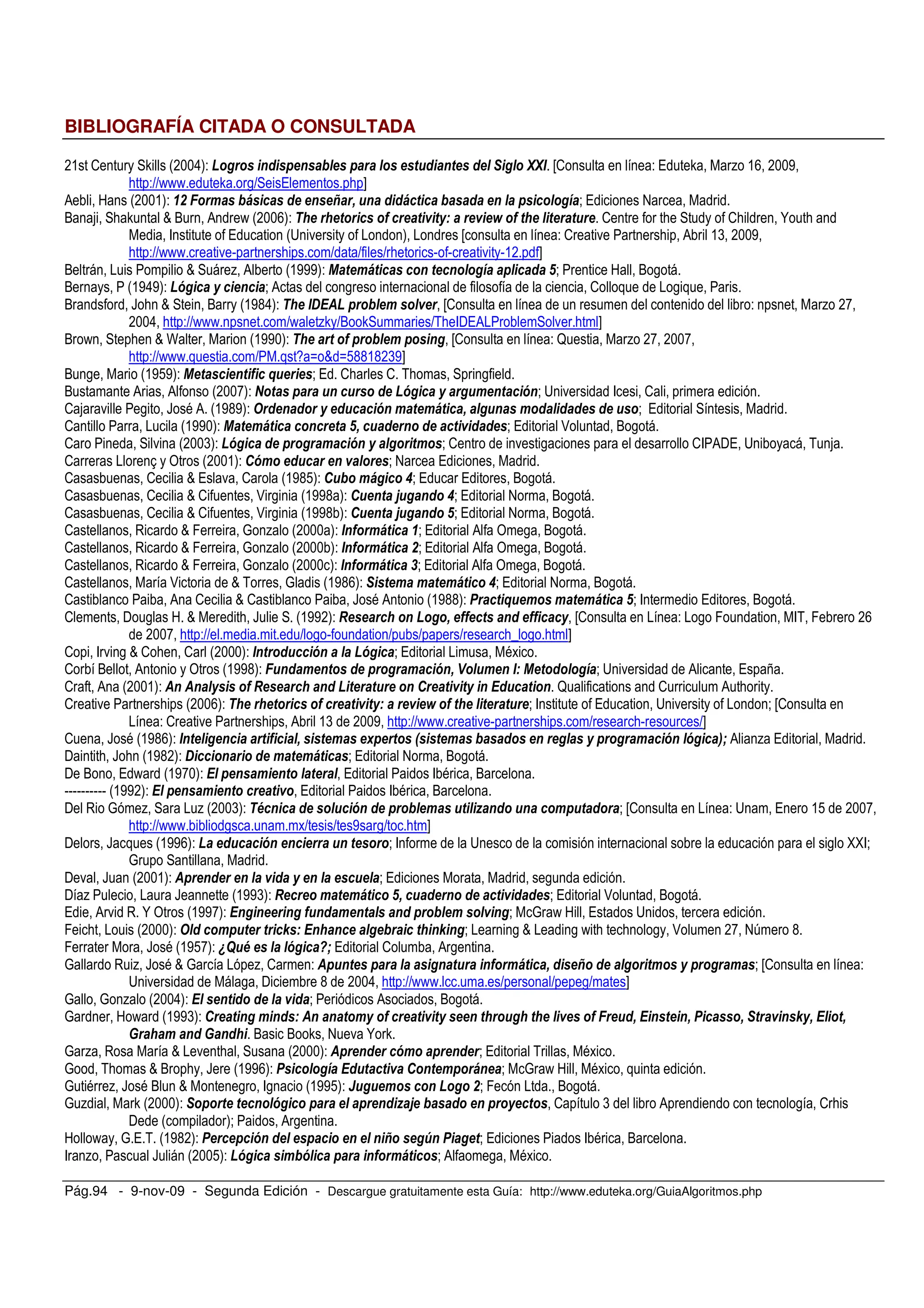 Pág.94 - 9-nov-09 - Segunda Edición - Descargue gratuitamente esta Guía: http://www.eduteka.org/GuiaAlgoritmos.php
BIBLIOGRAFÍA CITADA O CONSULTADA
*& 2 Z #*++8)- , *& 3 * ( 3 +1& *+ & , :: H2 - / Z % &> *++'
; -RR[[[ Z ,R / ; I
0 9 #*++&)- ;. < % (6 ' & * = 9 1* & &6'+ ' ( & * 3 ' ,> < / @
O ; Z M O 0 [ #*++>)- " " + ' 4 ' + +)? # 4 +" + +1 2 ; 2; N ;
F / #A . ) H - 2 . ; 0 &( *++'
; -RR[[[ . V ; R R R ; V V . V&* I
O M % 0 #&''')- + %6+ ' ' * + '* ,> 3 ' & @< 9 O ,
O #&'8')- 5, ' ) ' *' < 0 , 2 ,
O L ; M O #&'G8)- " 3 ( % H2 - % *C
*++8 ; -RR[[[ R[ %Z RO Z R5; F$/0 . ; I
O [ ; M  #&''+)- " + 4 3 ( % 3 *, H2 - ? % *C *++C
; -RR[[[ R 3 B M B!GG&G*('I
O , #&'!')- + ' *+ 4 ' 01 < / 2; 2 5; ,
O 0 0 #*++C)- + 3 1* '1 & 5, ' ) ,1% *+ ' 5*< A . F 2
2 . , L = 0 #&'G')- & * & ) &1' ' 5* % + %6+ ' 9 ,1* % & & & & 1 < /
2 #&''+)- + %6+ ' ' *' + @9 '1 & * & '+ & & < / : O ,
2 . #*++()- 5, ' & 3 , % ' 5* ) , +% < 2 . , 2F 0$/ A 5
2 ] 4 #*++&)- 5% &1' * < @ /
2 2 M / . 2 #&'G!)- 1( %6, ' A< / / O ,
2 2 M 2 : , #&''G )- 1 *+ B1, *& A< / @ O ,
2 2 M 2 : , #&''G )- 1 *+ B1, *& @< / @ O ,
2 M K P % #*+++ )- *4 %6+ ' ;< / 0 4 , O ,
2 M K P % #*+++ )- *4 %6+ ' .< / 0 4 , O ,
2 M K P % #*+++ )- *4 %6+ ' 2< / 0 4 , O ,
2 : M 5 P #&'G>)- + % % + %6+ ' A< / @ O ,
2 0 2 M 2 L = 0 #&'GG)- '+ 01 % % + %6+ ' @< F / O ,
2 $ , 9 M ; L #&''*)- '" * , 9 44 '+ *& 44 ' ') H2 - , K F5 K *>
*++C ; -RR R , V R R R ;T , ; I
2 F . , M 2 ; 2 #*+++)- *+ &1'' 5* 5, ' < / =
2 O 0 4 #&''G)- <1*& % *+ & 3 , % ' 5*9 1% * ? + & ,> < A . 0 / 7
2 0 #*++&)- * * ) 4 '" *& + +1 * + +) * &1' + * ? 2 0 ;
2 . ; #*++>)- " " + ' 4 ' + +)? # 4 +" + +1 < F / A . < H2
- 2 . ; 0 &( *++' ; -RR[[[ . V ; R ;V RI
2 L = #&'G>)- *+ , *' + 4 ' 9 + % C3 + + % ( & * , ) 3 , % ' 5* 5, ' - 0 % /
$ ; L ; #&'G*)- '' * & % + %6+ ' < / @ O ,
$ O / [ #&'C+)- 3 * % *+ + / F = O
VVVVVVVVVV #&''*)- 3 * % *+ ' + / F = O
$ P % % #*++()- D'* ' & 1' 5* & 3 ( % 1+ $ *& 1* ' %31+ & < H2 - A / &! *++C
; -RR[[[ , R R ' ,R ; I
$ L #&''>)- &1' ' 5* *' 1* + < F A , UUF<
P
$ . L #*++&)- 3 *& * & ) * '1 < / ,
$ % L #&''()- ' % + %6+ ' @9 '1 & * & '+ & & < / : O ,
/ 0 . N 4 #&''C)- *, * *, 41*& % *+ *& 3 ( % *,< P [ 9 / A
K ; #*+++)- & ' %31+ + 'E ? *" *' , ( ' +" *E *,< , M , [ ; ; , : *C @6 G
K L = #&'!C)- FG1D 5, ' H- / 2 0 ,
P % L = M P % 2 - 31*+ 3 ,* +1 *4 %6+ ' 9 & = & , +% ) 3 , % < H2 -
A . , $ G *++8 ; -RR[[[ R R ,R I
P P % #*++8)- *+ & & & < 0 O ,
P 9 [ #&''()- + *, % *& ? * * + %) 4 ' + +) * +" 1," +" 4 < 1&9 * + *9 ' 9 + * E)9 +9
I " % *& I *&" O O Z @ . N Z
P % M . ; #*+++)- 3 *& '5% 3 *& < / 5 =
P 5; M O ; L #&''>)- ' ,> &1+ '+ *+ %3 6* < P [ 9 =
P = % L = O M , F, #&''!)- 1,1 % ' * , .< K O ,
P % Z #*+++)- 3 + + '* 5, ' 3 3 *& $ B ( & * 3 ) '+ 2 ( 0 , 2 ;
$ # )< 0 ,
9 [ P / 5 #&'G*)- ' 3' 5* & 3 ' * * = ,J* , +< / F = O
F % L #*++!)- 5, ' %(5 ' 3 *4 %6+ ' < 0 , =
 