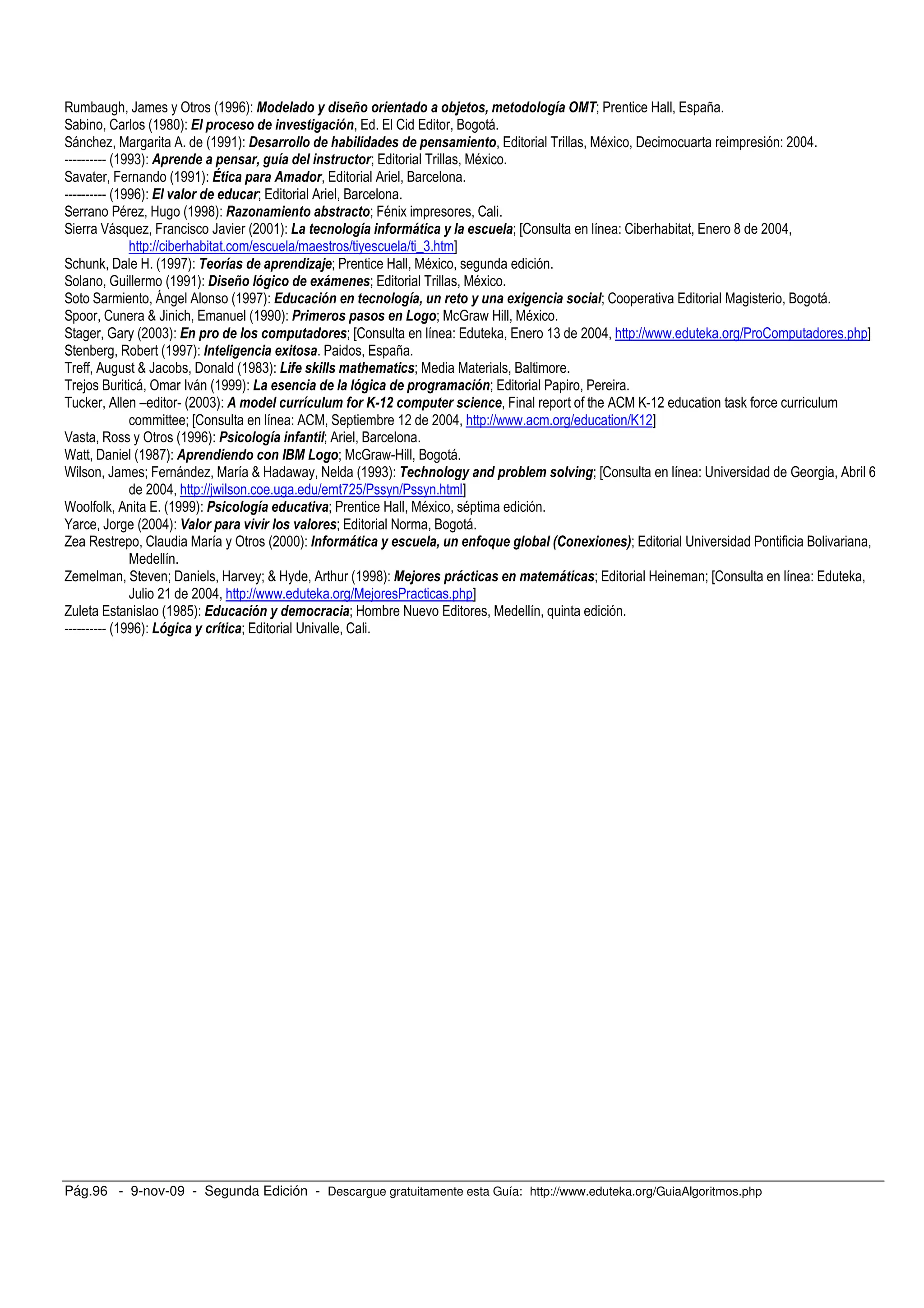 Pág.96 - 9-nov-09 - Segunda Edición - Descargue gratuitamente esta Guía: http://www.eduteka.org/GuiaAlgoritmos.php
,; L 4 #&''>)- & & ) & = *+ & (B + 9 % + & ,> < 9 / 7
2 #&'G+)- 3 ' & * + , ' 5* / / 2 / O ,
; % , 0 #&''&)- & " ( & & & 3 * % *+ / 5 = $ - *++8
VVVVVVVVVV #&''()- 3 *& 3 * 9 ,1> & * + 1'+ < / 5 =
. K #&''&)- N+ ' 3 % & / 0 O
VVVVVVVVVV #&''>)- & &1' < / 0 O
= % 9 , #&''G)- $ * % *+ ( + '+ < K= 2
: % K L . #*++&)- + '* ,> *4 %6+ ' ) '1 < H2 - 2 ; / G *++8
; -RR ; R R R R T( ; I
; Z $ 9 #&''C)- > & 3 *& $ B < 9 = ,
P #&''&)- = 5, ' & C6% * < / 5 =
Y , 0 #&''C)- &1' ' 5* * + '* ,> 9 1* + ) 1* C , *' ' < 2 . / , O ,
2 M L ; / #&''+)- % 3 * , < P [ 9 =
, P #*++()- * 3 & ' %31+ & < H2 - / Z / &( *++8 ; -RR[[[ Z ,R 2 ; I
, #&''C)- *+ , *' C + / 7
5 0 , M L $ #&'G()- 4 E % +" % + ' < O
5 O 4 F. #&''')- *' & 5, ' & 3 , % ' 5*< /
5 Z 0 E V #*++()- % & '1 >'1 1% 4 !L;. ' %31+ ' *' K ; 02 ^V&* Z
< H2 - 02 &* *++8 ; -RR[[[ ,R R^&*I
: 4 #&''>)- ' ,> *4 *+ < 0 O
 $ #&'GC)- 3 *& *& ' * , < P [V9 O ,
 L < K % M 9 [ @ #&''()- '"* ,) *& 3 ( % *,< H2 - A . P , 0 >
*++8 ; -RR [ , R C*!R R ; I
 Z 0 / #&''')- ' ,> &1' + < 9 = =
N L , #*++8)- 3 < / @ O ,
d 2 4 #*+++)- *4 %6+ ' ) '1 9 1* *4 01 , ( * C * < / A . O .
d . < $ 9 . < M 9 0 ; #&''G)- B 3 6'+ ' * % + %6+ ' < / 9 < H2 - / Z
L *& *++8 ; -RR[[[ Z ,R ; I
d / #&'G!)- &1' ' 5* ) & % ' ' < 9 @ . /
VVVVVVVVVV #&''>)- 5, ' ) ' >+ ' < / A . 2
 