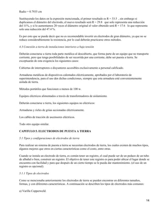 Radio = 0.7935 cm

Sustituyendo los datos en la expresión mencionada, el primer resultado es R = 33.5 , sin embargo si
duplicamos el diámetro del electrodo, el nuevo resultado será R = 29.8 que solo representa una reducción
del 11%, y si lo aumentamos 20 veces el diámetro original el valor obtenido será R = 17.6 lo que representa
solo una reducción del 47.4 %.

Es por esto que se puede decir que no es recomendable invertir en electrodos de gran diámetro, ya que no se
reduce considerablemente la resistencia, por lo cual deberán practicarse otros métodos.

4.3 Conexión a tierra de instalaciones interiores a baja tensión

Deberán conectarse a tierra toda parte metálica al descubierto, que forma parte de un equipo que no transporte
corriente, pero que tenga posibilidades de ser recorrida por una corriente, debe ser puesta a tierra. Se
exceptuarán de esta exigencia los siguientes casos:

Cubiertas de interruptores o disyuntores accesibles exclusivamente a personal calificado.

Armaduras metálicas de dispositivos calentados eléctricamente, aprobados por el laboratorio de
superintendencia, para el uso den dichas condiciones, siempre que esta armadura esté convenientemente
aislada de tierra.

Métodos portátiles que funcionen a menos de 100 w.

Equipos eléctricos alimentados a través de transformadores de aislamiento.

Deberán conectarse a tierra, los siguientes equipos no eléctricos:

Armaduras y rieles de grúas accionadas eléctricamente.

Los cables de tracción de ascensores eléctricos.

Todo otro equipo similar.

CAPITULO 5. ELECTRODOS DE PUESTA A TIERRA

5.1 Tipos y configuraciones de electrodos de tierra

Para realizar un sistema de puesta a tierra se necesitan electrodos de tierra, los cuales existen de muchos tipos,
algunos mejores que otros en ciertas características como el costo, entre otras.

Cuando se instala un electrodo de tierra, es común tener un registro, el cual puede ser de un pedazo de un tubo
de albañal o bien, construir un registro. El objetivo de tener este registro es para poder ubicar el lugar donde se
encuentra con facilidad y para que después de un cierto tiempo se le pueda dar mantenimiento. (el uso de un
registro es opcional).

5.1.1 Tipos de electrodos

Como se mencionaba anteriormente los electrodos de tierra se pueden encontrar en diferentes tamaños,
formas, y con diferentes características. A continuación se describen los tipos de electrodos más comunes:

a) Varilla Copperweld.


                                                                                                                14
 