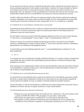 En una toma de tierra de área extensa, el electrodo de potencial se debe ir alejando de la toma bajo ensayo en
forma escalonada, registrando el valor medido en cada escalón. Al graficar los valores obtenidos en función
de la distancia entre la toma y el electrodo de tensión se obtiene una curva que tiende a nivelarse en un
determinado valor, que representa el valor mas probable de la resistencia de la toma de tierra. En estos casos,
también debe prestarse atención a la posibilidad de la existencia de resistencias parásitas de conexión.

Cuando se aplica este método se debe tener en cuenta que pueden existir tensiones espurias provocadas por
corrientes vagabundas en el terreno, capaces de alterar la medida. Por ello, interrumpiendo la corriente debe
verificarse que la lectura del voltímetro sea nula o despreciable. Si no lo es, el método no es aplicable.

6.3.4 Medición de la resistividad por el método de los cuatro puntos

Generalmente la resistividad del terreno se mide por el método universal de cuatro puntos desarrollado por F.
Wenner en 1915. El mismo resulta el mas seguro en la práctica para medir la resistividad promedio de
volúmenes extensos de suelos naturales.

En este método se clavan en el suelo 4 electrodos pequeños dispuestos en línea recta con la misma distancia
"a" entre ellos y a una profundidad "b" que no supere 1/10 de "a" (preferentemente 1/20 de "a").

Entonces se inyecta una corriente de medición (I) que pasa por el terreno a través de los dos electrodos
extremos y simultáneamente se mide la caída de tensión "U" entre los dos electrodos interiores, utilizando un
potenciómetro o un voltímetro de alta impedancia interna.

La teoría indica que la resistividad promedio del suelo "" a una profundidad igual a la distancia "a" vale
aproximadamente:

=2 aU/I

Si se efectúan una serie de mediciones realizadas a diferentes distancias "a" se puede construir un diagrama de
resistividades del suelo en función de la profundidad, que permite detectar la existencia de distintas capas
geológicas en el terreno.

Cabe acotar que en los emplazamientos donde el terreno presenta diferentes valores de resistividad en función
de la profundidad, la experiencia indica que el valor mas adecuado para el diseño del dispersor a tierra es el
que se obtiene a una profundidad mayor.

6.3.5 Medición de la resistividad utilizando muestras de suelo

La estimación de la resistividad del terreno a partir de la medición de la resistividad de una muestra extraída
del mismo, se puede realizar empleando el método de los cuatro puntos en una caja prismática pequeña de
sección transversal cuadrada, en la que se introduce el material extraído de la probeta respectiva.

Como es de esperar, el valor de resistividad que se obtiene de esta manera resulta menos exacto que el que se
obtendría en el terreno real, pero en algunas ocasiones es el único camino posible.

6.3.6 Recomendaciones para efectuar las mediciones

      • Enterrar uno o mas electrodos de tierra de una altura de 3m, y enterrarla a 2.4m como mínimo esto de
        acuerdo a la NOM−001−SEDE−1999, para poder crear una malla o red de mallas
      • Para realizar una medición por el método del 62 % se selecciona un electrodo al azar
      • Por ejemplo si se desea calcular la resistencia de tierra a una distancia de 15m se colocaran dos
        electrodos de 30 cm cada uno. El segundo a 9.3m del primer electrodo (esto es el 62 % de 15m)


                                                                                                                25
 