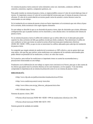 Un sistema de puesta a tierra consta de varios elementos como son: electrodos, conductor, tabillas de
conexión, conectores, registros, compuestos químicos, etc.

Para poder instalar un sistema de puesta a tierra, es imprescindible conocer el valor de resistividad que tiene el
terreno. Es importante conocer el valor de la resistividad del terreno para que el sistema de puesta a tierra sea
eficiente. El valor de la resistividad de un terreno puede variar de acuerdo a ciertos factores como los
mencionados en este trabajo.

En la instalación de un sistema de puesta a tierra un factor importante es la resistencia que este ofrece al paso
de la corriente, dicha resistencia varia según algunos elementos.

En este trabajo se describe lo que es un electrodo de puesta a tierra, tipos de electrodos que existen, diferentes
configuraciones que se pueden realizar con los electrodos y cono afectan estos a la resistencia del sistema de
puesta a tierra.

En un sistema de puesta a tierra el calibre del conductor que se utilice debe de ser el adecuado para poder
soportar las altas corrientes de falla que podrían circular por dicho conductor. Para determinar el calibre de
este conductor se tiene que tomar en cuenta la norma oficial mexicana para instalaciones eléctricas
(NOM−001−SEDE−1999), ya que en esta se mencionan los calibres adecuados para cada tipo de instalación
de puesta a tierra.

Se comprobó que ningún método de medición de la resistencia es 100% efectivo, esto no quiere decir que
sean malos, sino que hay que realizar varias mediciones con cualquiera de los métodos mencionados para
poder obtener un promedio de las mediciones, es decir, un valor mas exacto.

En lo practico, para realizar las mediciones es importante tomar en cuenta las recomendaciones y
precauciones mencionadas en este trabajo.

Finalmente con la elaboración de este trabajo se espera crear conciencia en el lector, para que se den cuenta de
los efectos que puede tener la corriente eléctrica en los seres humanos y en los equipos. Y de esta forma
comprendan la importancia de un sistema de protección como lo es un sistema de puesta a tierra.

BIBLIOGRAFÍA

      • http://www.itlp.edu.mx/publica/tutoriales/instalacelectricas/42.htm

      • http://www.medicionycontrol.com/p−tierra.htm

      • http://www.lobos.com.mx/pg_lobos/ser_edu/puesta/inicio.htm

      • M.I Alfredo Juárez Torres

Sistemas de puesta a tierra. 2001

      • Norma oficial mexicana NOM−001−SEDE−1999 de instalaciones eléctricas (Art. 250)

      • Norma oficial mexicana NOM−008−SCFI−1993

Sistema general de unidades de medida

1



                                                                                                                33
 