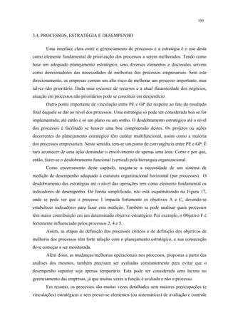 100


3.4. PROCESSOS, ESTRATÉGIA E DESEMPENHO

       Uma interface clara entre o gerenciamento de processos e a estratégia é o uso desta
como elemento fundamental de priorização dos processos a serem melhorados. Tendo como
base um adequado planejamento estratégico, seus diversos elementos e discussões servem
como direcionadores das necessidades de melhorias dos processos empresariais. Sem este
direcionamento, as empresas correm um alto risco de melhorar um processo importante, mas
talvez não prioritário. Dada uma escassez de recursos e a atual dinamicidade dos negócios,
atuação em processos não prioritários pode se constituir em desperdício.
       Outro ponto importante de vinculação entre PE e GP diz respeito ao fato do resultado
final daquele se dar ao nível dos processos. Uma estratégia só pode ser considerada boa se for
implementada; até então é só um plano ou um sonho. O desdobramento estratégico até o nível
dos processos é facilitado se houver uma boa compreensão destes. Os projetos ou ações
decorrentes do planejamento estratégico têm caráter multifuncional, assim como a maioria
dos processos empresariais. Neste sentido, tem-se um ponto de convergência entre PE e GP. É
raro acontecer de uma ação demandar o envolvimento de apenas uma área. Como e por que,
então, fazer-se o desdobramento funcional (vertical) pela hierarquia organizacional.
       Como encerramento deste capítulo, resgata-se a necessidade de um sistema de
medição de desempenho adequado à estrutura organizacional horizontal (por processos). O
desdobramento das estratégias até o nível das operações tem como elemento fundamental os
indicadores de desempenho. De forma simplificada, isto está esquematizado na Figura 17,
onde se pode ver que o processo 1 impacta fortemente os objetivos A e C, devendo-se
estabelecer indicadores para fazer esta medição. Também se pode analisar quais processos
têm maior contribuição em um determinado objetivo estratégico. Por exemplo, o Objetivo F é
fortemente influenciado pelos processos 2, 4 e 5.
       Assim, as etapas de definição dos processos críticos e de definição dos objetivos de
melhoria dos processos têm forte relação com o planejamento estratégico, e sua consecução
deve começar a ser monitorada.
       Além disso, as mudanças/melhorias operacionais nos processos, propostas a partir das
análises dos mesmos, também precisam ser avaliadas constantemente para evitar que o
desempenho superior seja apenas temporário. Esta pode ser considerada uma lacuna no
gerenciamento das empresas, já que muitas vezes a função é avaliada e não o processo.
       Em resumo, os processos são muitas vezes detalhados sem maiores preocupações (e
vinculações) estratégicas e sem prever-se elementos (ou sistemáticas) de avaliação e controle
 
