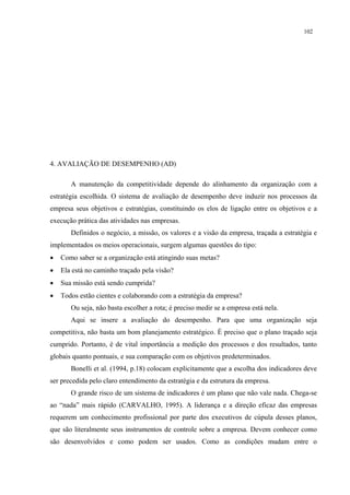 102




4. AVALIAÇÃO DE DESEMPENHO (AD)

       A manutenção da competitividade depende do alinhamento da organização com a
estratégia escolhida. O sistema de avaliação de desempenho deve induzir nos processos da
empresa seus objetivos e estratégias, constituindo os elos de ligação entre os objetivos e a
execução prática das atividades nas empresas.
       Definidos o negócio, a missão, os valores e a visão da empresa, traçada a estratégia e
implementados os meios operacionais, surgem algumas questões do tipo:
•   Como saber se a organização está atingindo suas metas?
•   Ela está no caminho traçado pela visão?
•   Sua missão está sendo cumprida?
•   Todos estão cientes e colaborando com a estratégia da empresa?
       Ou seja, não basta escolher a rota; é preciso medir se a empresa está nela.
       Aqui se insere a avaliação do desempenho. Para que uma organização seja
competitiva, não basta um bom planejamento estratégico. É preciso que o plano traçado seja
cumprido. Portanto, é de vital importância a medição dos processos e dos resultados, tanto
globais quanto pontuais, e sua comparação com os objetivos predeterminados.
       Bonelli et al. (1994, p.18) colocam explicitamente que a escolha dos indicadores deve
ser precedida pelo claro entendimento da estratégia e da estrutura da empresa.
       O grande risco de um sistema de indicadores é um plano que não vale nada. Chega-se
ao “nada” mais rápido (CARVALHO, 1995). A liderança e a direção eficaz das empresas
requerem um conhecimento profissional por parte dos executivos de cúpula desses planos,
que são literalmente seus instrumentos de controle sobre a empresa. Devem conhecer como
são desenvolvidos e como podem ser usados. Como as condições mudam entre o
 