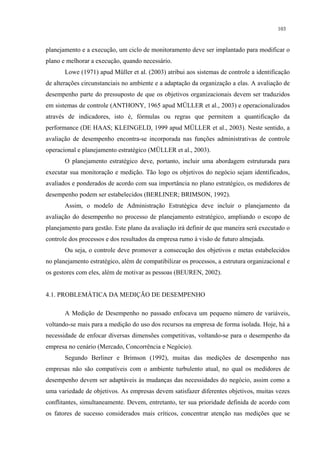 103


planejamento e a execução, um ciclo de monitoramento deve ser implantado para modificar o
plano e melhorar a execução, quando necessário.
       Lowe (1971) apud Müller et al. (2003) atribui aos sistemas de controle a identificação
de alterações circunstanciais no ambiente e a adaptação da organização a elas. A avaliação de
desempenho parte do pressuposto de que os objetivos organizacionais devem ser traduzidos
em sistemas de controle (ANTHONY, 1965 apud MÜLLER et al., 2003) e operacionalizados
através de indicadores, isto é, fórmulas ou regras que permitem a quantificação da
performance (DE HAAS; KLEINGELD, 1999 apud MÜLLER et al., 2003). Neste sentido, a
avaliação de desempenho encontra-se incorporada nas funções administrativas de controle
operacional e planejamento estratégico (MÜLLER et al., 2003).
       O planejamento estratégico deve, portanto, incluir uma abordagem estruturada para
executar sua monitoração e medição. Tão logo os objetivos do negócio sejam identificados,
avaliados e ponderados de acordo com sua importância no plano estratégico, os medidores de
desempenho podem ser estabelecidos (BERLINER; BRIMSON, 1992).
       Assim, o modelo de Administração Estratégica deve incluir o planejamento da
avaliação do desempenho no processo de planejamento estratégico, ampliando o escopo de
planejamento para gestão. Este plano da avaliação irá definir de que maneira será executado o
controle dos processos e dos resultados da empresa rumo à visão de futuro almejada.
       Ou seja, o controle deve promover a consecução dos objetivos e metas estabelecidos
no planejamento estratégico, além de compatibilizar os processos, a estrutura organizacional e
os gestores com eles, além de motivar as pessoas (BEUREN, 2002).


4.1. PROBLEMÁTICA DA MEDIÇÃO DE DESEMPENHO

       A Medição de Desempenho no passado enfocava um pequeno número de variáveis,
voltando-se mais para a medição do uso dos recursos na empresa de forma isolada. Hoje, há a
necessidade de enfocar diversas dimensões competitivas, voltando-se para o desempenho da
empresa no cenário (Mercado, Concorrência e Negócio).
       Segundo Berliner e Brimson (1992), muitas das medições de desempenho nas
empresas não são compatíveis com o ambiente turbulento atual, no qual os medidores de
desempenho devem ser adaptáveis às mudanças das necessidades do negócio, assim como a
uma variedade de objetivos. As empresas devem satisfazer diferentes objetivos, muitas vezes
conflitantes, simultaneamente. Devem, entretanto, ter sua prioridade definida de acordo com
os fatores de sucesso considerados mais críticos, concentrar atenção nas medições que se
 
