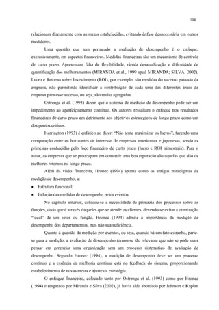 104


relacionam diretamente com as metas estabelecidas, evitando ênfase desnecessária em outros
medidores.
       Uma questão que tem permeado a avaliação de desempenho é o enfoque,
exclusivamente, em aspectos financeiros. Medidas financeiras são um mecanismo de controle
de curto prazo. Apresentam falta de flexibilidade, rápida desatualização e dificuldade de
quantificação dos melhoramentos (MIRANDA et al., 1999 apud MIRANDA; SILVA, 2002).
Lucro e Retorno sobre Investimento (ROI), por exemplo, são medidas do sucesso passado da
empresa, não permitindo identificar a contribuição de cada uma das diferentes áreas da
empresa para esse sucesso, ou seja, são muito agregadas.
       Ostrenga et al. (1993) dizem que o sistema de medição de desempenho pode ser um
impedimento ao aperfeiçoamento contínuo. Os autores ressaltam o enfoque nos resultados
financeiros de curto prazo em detrimento aos objetivos estratégicos de longo prazo como um
dos pontos críticos.
       Harrington (1993) é enfático ao dizer: “Não tente maximizar os lucros”, fazendo uma
comparação entre os horizontes de interesse de empresas americanas e japonesas, sendo as
primeiras conhecidas pelo foco financeiro de curto prazo (lucro e ROI trimestrais). Para o
autor, as empresas que se preocupam em construir uma boa reputação são aquelas que dão os
melhores retornos no longo prazo.
       Além da visão financeira, Hronec (1994) aponta como os antigos paradigmas da
medição de desempenho, a:
•   Estrutura funcional;
•   Indução das medidas de desempenho pelos eventos.
       No capítulo anterior, colocou-se a necessidade de primazia dos processos sobre as
funções, dado que é através daqueles que se atende os clientes, devendo-se evitar a otimização
“local” de um setor ou função. Hronec (1994) admite a importância da medição de
desempenho dos departamentos, mas não sua suficiência.
       Quanto à questão da medição por eventos, ou seja, quando há um fato estranho, parte-
se para a medição, a avaliação de desempenho tornou-se tão relevante que não se pode mais
pensar em gerenciar uma organização sem um processo sistemático de avaliação de
desempenho. Segundo Hronec (1994), a medição de desempenho deve ser um processo
contínuo e a essência da melhoria contínua está no feedback do sistema, proporcionando
estabelecimento de novas metas e ajuste da estratégia.
       O enfoque financeiro, colocado tanto por Ostrenga et al. (1993) como por Hronec
(1994) e resgatado por Miranda e Silva (2002), já havia sido abordado por Johnson e Kaplan
 