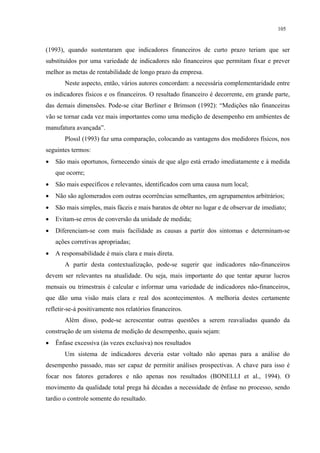 105


(1993), quando sustentaram que indicadores financeiros de curto prazo teriam que ser
substituídos por uma variedade de indicadores não financeiros que permitam fixar e prever
melhor as metas de rentabilidade de longo prazo da empresa.
       Neste aspecto, então, vários autores concordam: a necessária complementaridade entre
os indicadores físicos e os financeiros. O resultado financeiro é decorrente, em grande parte,
das demais dimensões. Pode-se citar Berliner e Brimson (1992): “Medições não financeiras
vão se tornar cada vez mais importantes como uma medição de desempenho em ambientes de
manufatura avançada”.
       Plossl (1993) faz uma comparação, colocando as vantagens dos medidores físicos, nos
seguintes termos:
•   São mais oportunos, fornecendo sinais de que algo está errado imediatamente e à medida
    que ocorre;
•   São mais específicos e relevantes, identificados com uma causa num local;
•   Não são aglomerados com outras ocorrências semelhantes, em agrupamentos arbitrários;
•   São mais simples, mais fáceis e mais baratos de obter no lugar e de observar de imediato;
•   Evitam-se erros de conversão da unidade de medida;
•   Diferenciam-se com mais facilidade as causas a partir dos sintomas e determinam-se
    ações corretivas apropriadas;
•   A responsabilidade é mais clara e mais direta.
       A partir desta contextualização, pode-se sugerir que indicadores não-financeiros
devem ser relevantes na atualidade. Ou seja, mais importante do que tentar apurar lucros
mensais ou trimestrais é calcular e informar uma variedade de indicadores não-financeiros,
que dão uma visão mais clara e real dos acontecimentos. A melhoria destes certamente
refletir-se-á positivamente nos relatórios financeiros.
       Além disso, pode-se acrescentar outras questões a serem reavaliadas quando da
construção de um sistema de medição de desempenho, quais sejam:
•   Ênfase excessiva (às vezes exclusiva) nos resultados
       Um sistema de indicadores deveria estar voltado não apenas para a análise do
desempenho passado, mas ser capaz de permitir análises prospectivas. A chave para isso é
focar nos fatores geradores e não apenas nos resultados (BONELLI et al., 1994). O
movimento da qualidade total prega há décadas a necessidade de ênfase no processo, sendo
tardio o controle somente do resultado.
 