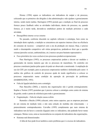 106


       Hronec (1994) separa os indicadores em indicadores de output e de processo,
colocando que os primeiros são dirigidos à alta administração e não ajudam o gerenciamento
interno, sendo muito tardias. Harrington (1993) postula que a medição ao final do processo
fornece pouco feedback sobre as atividades individuais, dentro do processo, ou, quando
fornece, já é muito tarde, devendo-se estabelecer pontos de medição próximos a cada
atividade.
•   Desequilíbrio interno versus externo
       No passado, conforme discutido no capítulo referente à estratégia, bem como na
introdução deste capítulo, a medição se concentrava em aspectos internos (foco na eficiência
do consumo de recursos – compatível com a era da produção em massa). Hoje, é preciso
medir o desempenho competitivo sob várias perspectivas, podendo-se dizer que a questão
externa (pressões sociais, ambientalistas, etc.) merece um peso bastante representativo.
•   Foco prioritário (às vezes exclusivo) nos processos produtivos/operacionais
       Para Harrington (1993), os processos empresariais podem e devem ser medidos e
gerenciados da mesma maneira que são os processos de manufatura. Os controles em
processo constituem janelas pelas quais ele pode ser observado e monitorado. A ampliação do
uso do CEP, por exemplo, para os processos empresariais também é defendida pelo autor: A
análise dos gráficos de controle de processo ajuda de modo significativo a colocar os
processos empresariais numa condição de operação de prevenção de problemas
(HARRINGTON, 1993).
•   Falta de ligação/aderência com a estratégia
       Para Barcellos (2002), a maioria das organizações não é gerida estrategicamente.
Kaplan e Norton (1997) postulam que é preciso colocar a estratégia como centro do sistema
de gestão, sendo o ponto de referência para todo o gerenciamento.
•   Fragmentação – Falta de relação causa-e-efeito
       Rummler e Brache (1994) colocam, entre outros aspectos, que as empresas precisam
de um sistema de medição total, e não uma coleção de medidas não relacionadas – e
potencialmente contraproducentes. Carvalho (1995) complementa que num sistema de
indicadores tem de haver a conexão (ligação) entre os indicadores, não podendo haver metas
estanques. Muitas vezes, nota-se inconsistências no conjunto de indicadores das organizações.
•   Sistemas mal dimensionados
       A falta de foco pode levar também a outro problema que é o excesso de indicadores.
 
