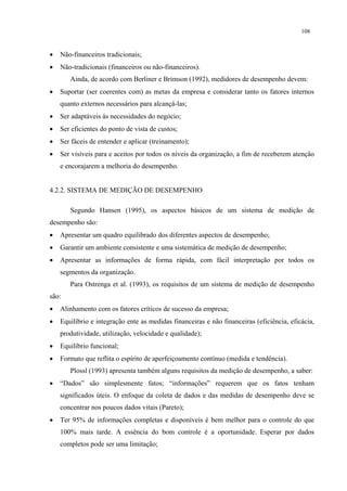 108



•   Não-financeiros tradicionais;
•   Não-tradicionais (financeiros ou não-financeiros).
       Ainda, de acordo com Berliner e Brimson (1992), medidores de desempenho devem:
•   Suportar (ser coerentes com) as metas da empresa e considerar tanto os fatores internos
    quanto externos necessários para alcançá-las;
•   Ser adaptáveis às necessidades do negócio;
•   Ser eficientes do ponto de vista de custos;
•   Ser fáceis de entender e aplicar (treinamento);
•   Ser visíveis para e aceitos por todos os níveis da organização, a fim de receberem atenção
    e encorajarem a melhoria do desempenho.


4.2.2. SISTEMA DE MEDIÇÃO DE DESEMPENHO

       Segundo Hansen (1995), os aspectos básicos de um sistema de medição de
desempenho são:
•   Apresentar um quadro equilibrado dos diferentes aspectos de desempenho;
•   Garantir um ambiente consistente e uma sistemática de medição de desempenho;
•   Apresentar as informações de forma rápida, com fácil interpretação por todos os
    segmentos da organização.
       Para Ostrenga et al. (1993), os requisitos de um sistema de medição de desempenho
são:
•   Alinhamento com os fatores críticos de sucesso da empresa;
•   Equilíbrio e integração ente as medidas financeiras e não financeiras (eficiência, eficácia,
    produtividade, utilização, velocidade e qualidade);
•   Equilíbrio funcional;
•   Formato que reflita o espírito de aperfeiçoamento contínuo (medida e tendência).
       Plossl (1993) apresenta também alguns requisitos da medição de desempenho, a saber:
•   “Dados” são simplesmente fatos; “informações” requerem que os fatos tenham
    significados úteis. O enfoque da coleta de dados e das medidas de desempenho deve se
    concentrar nos poucos dados vitais (Pareto);
•   Ter 95% de informações completas e disponíveis é bem melhor para o controle do que
    100% mais tarde. A essência do bom controle é a oportunidade. Esperar por dados
    completos pode ser uma limitação;
 