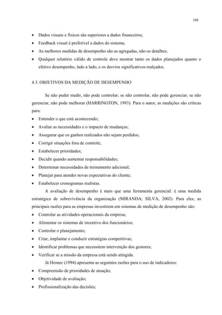 109



•   Dados visuais e físicos são superiores a dados financeiros;
•   Feedback visual é preferível a dados do sistema;
•   As melhores medidas de desempenho são as agregadas, não os detalhes;
•   Qualquer relatório válido de controle deve mostrar tanto os dados planejados quanto o
    efetivo desempenho, lado a lado, e os desvios significativos realçados.


4.3. OBJETIVOS DA MEDIÇÃO DE DESEMPENHO

        Se não puder medir, não pode controlar; se não controlar, não pode gerenciar; se não
gerenciar, não pode melhorar (HARRINGTON, 1993). Para o autor, as medições são críticas
para:
•   Entender o que está acontecendo;
•   Avaliar as necessidades e o impacto de mudanças;
•   Assegurar que os ganhos realizados não sejam perdidos;
•   Corrigir situações fora de controle;
•   Estabelecer prioridades;
•   Decidir quando aumentar responsabilidades;
•   Determinar necessidades de treinamento adicional;
•   Planejar para atender novas expectativas do cliente;
•   Estabelecer cronogramas realistas.
        A avaliação de desempenho é mais que uma ferramenta gerencial: é uma medida
estratégica de sobrevivência da organização (MIRANDA; SILVA, 2002). Para eles, as
principais razões para as empresas investirem em sistemas de medição de desempenho são:
•   Controlar as atividades operacionais da empresa;
•   Alimentar os sistemas de incentivo dos funcionários;
•   Controlar o planejamento;
•   Criar, implantar e conduzir estratégias competitivas;
•   Identificar problemas que necessitem intervenção dos gestores;
•   Verificar se a missão da empresa está sendo atingida.
        Já Hronec (1994) apresenta as seguintes razões para o uso de indicadores:
•   Compreensão de prioridades de atuação;
•   Objetividade de avaliação;
•   Profissionalização das decisões;
 