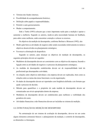 110



•   Término dos feudos internos;
•   Possibilidade de acompanhamento histórico;
•   Definição sobre papéis e responsabilidades;
•   Permitir o auto-gerenciamento;
•   Mudar o comportamento.
       Sink e Tuttle (1993) colocam que a mais importante razão para a medição é apoiar e
aumentar a melhoria. Segundo os autores, mede-se pela necessidade humana de feedback,
para saber como melhorar, onde concentrar a atenção e colocar os recursos.
       Os objetivos da medição de desempenho, conforme Berliner e Brimson (1992), são:
•   Medir quão bem as atividades do negócio estão sendo executadas relativamente às metas e
    objetivos desenvolvidos no planejamento estratégico;
•   Favorecer a eliminação de desperdício.
       Segundo os autores, para alcançar os objetivos de medição de desempenho, os
seguintes princípios devem ser seguidos:
•   Medidores de desempenho devem ser consistentes com os objetivos da empresa, fazendo a
    ligação entre as atividades do negócio e o processo de planejamento estratégico;
•   As medidas de desempenho estabelecidas devem ser de responsabilidade total do
    profissional que desempenha a atividade;
•   As relações entre objetivos individuais e da empresa devem ser explicadas, bem como as
    relações entre as metas das áreas funcionais e as da organização;
•   Os dados de desempenho devem ser reportados com freqüência definida e em formato que
    ajude o processo de decisão;
•   Método para quantificar e o propósito de cada medida de desempenho devem ser
    comunicados aos níveis apropriados dentro da empresa;
•   Medidores de desempenho devem ser estabelecidos para melhorar a visibilidade dos
    geradores de custo;
•   Atividades financeiras e não financeiras devem ser incluídas no sistema de medição.


4.4. ESTRUTURAÇÃO DA MEDIÇÃO DE DESEMPENHO

       Na estruturação de um sistema de avaliação de desempenho, deve-se ter em conta
alguns elementos estruturais básicos: o planejamento da medição, o controle do desempenho,
as dimensões e a hierarquia.
 