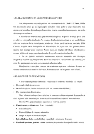 111




4.4.1. PLANEJAMENTO DA MEDIÇÃO DE DESEMPENHO

        Um planejamento adequado previne um desempenho fraco (HARRINGTON, 1993).
Um dos maiores erros que as organizações cometem é não gastar o tempo necessário para
desenvolver um plano de mudanças abrangente e obter a concordância das pessoas que serão
afetadas pelas mudanças.
        A maioria das empresas não apresenta uma integração de planos de longo prazo com
os relativos a operações detalhadas. No processo de planejamento, atinge-se um acordo básico
sobre os objetivos (lucro, crescimento, serviço ao cliente, participação de mercado, ROI).
Contudo, surgem sérias divergências na determinação das ações que cada gerente deveria
realizar para alcançar estes objetivos. Nestes casos, as funções individuais subordinam as
metas e políticas de longo prazo às exigências de pressões e crises do dia-a-dia.
        A fim de garantir resultados harmoniosos, torna-se necessária uma hierarquia
integrada e ordenada de planejamento, dando aos executivos "instrumentos de controle", por
meio dos quais podem mover a empresa nas direções desejadas.
        Planejamento, execução e controle são atividades separadas e distintas, devendo ser
vistas e compreendidas em nível individual. Contudo devem ser integradas num sistema.


4.4.2. CONTROLE DO DESEMPENHO

        A eficácia (ou rigor) do controle e a velocidade de resposta a mudanças são função:
•   Da complexidade do processo;
•   Da sofisticação do sistema de controle (daí, seu custo e confiabilidade);
•   Das características do ambiente.
        Obter números mais precisos, relativos às mesmas medidas antigas de desempenho, é
fútil. Algumas boas aproximações de variáveis-chave (tendências) serão bem mais úteis.
        Plossl (1993) apresenta alguns requisitos de controle, a saber:
•   Planejamento realista (capaz de ser executado):
    •   Horizonte curto;
    •   Disponibilidade de recursos adequados;
    •   Integra as ações de todas as funções.
•   Integridade de dados (confiabilidade e qualidade - eliminação de erros);
•   Feedback oportuno, pontual e exato (comparação pronta de desempenho contra plano):
 