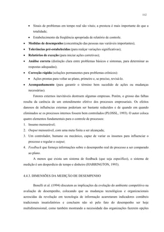 112



    •   Sinais de problemas em tempo real são vitais; a presteza é mais importante do que a
        totalidade;
    •   Estabelecimento da freqüência apropriada de relatório de controle.
•   Medidas de desempenho (concentração das pessoas nas variáveis importantes);
•   Tolerâncias pré-estabelecidas (para realçar variações significativas);
•   Relatórios de exceção (para iniciar ações corretivas);
•   Análise correta (distinção clara entre problemas básicos e sintomas, para determinar as
    respostas adequadas);
•   Correção rápida (soluções permanentes para problemas crônicos):
    •   Ações prontas para voltar ao plano, primeiro e, se preciso, revisá-lo.
•   Acompanhamento (para garantir o término bem sucedido de ações ou mudanças
    necessárias).
        Fatores externos inevitáveis destroem algumas empresas. Porém, o grosso das falhas
resulta da carência de um entendimento efetivo dos processos empresariais. Os efeitos
danosos de influências externas poderiam ser bastante reduzidos e de quando em quando
eliminados se os processos internos fossem bem controlados (PLOSSL, 1993). O autor coloca
quatro elementos fundamentais para o controle de processos:
1. Insumo mensurável;
2. Output mensurável, com uma meta finita a ser alcançada;
3. Um controlador, humano ou mecânico, capaz de variar os insumos para influenciar o
    processo e regular o output;
4. Feedback que forneça informações sobre o desempenho real do processo a ser comparado
    ao plano.
        A menos que exista um sistema de feedback (que seja específico), o sistema de
medição é um desperdício de tempo e dinheiro (HARRINGTON, 1993).


4.4.3. DIMENSÕES DA MEDIÇÃO DE DESEMPENHO

        Bonelli et al. (1994) discutem as implicações da evolução do ambiente competitivo na
avaliação de desempenho, colocando que as mudanças tecnológicas e organizacionais
acrescidas da revolução em tecnologia de informação acarretaram indicadores contábeis
tradicionais insatisfatórios e concluem não só pelo fato do desempenho ser hoje
multidimensional, como também mostrando a necessidade das organizações fazerem opções
 