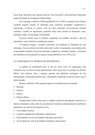 113


claras pelas dimensões que desejam priorizar. Esta discussão é particularmente importante
quando da adoção da estratégia de diferenciação.
       Para Armitage e Atkinson (1990) apud Bonelli et al. (1994), as empresas mais eficazes
escolhem pequeno número de dimensões para comunicar prioridades competitivas à
organização. Conforme os autores, mais de cinco dimensões provavelmente causarão
confusão e conflito na organização, propondo então como máximo as dimensões: custo,
qualidade, tempo, inovatividade e flexibilidade.
       É preciso definir quais os atributos importantes da medição, devendo o grau de
importância variar conforme a estratégia da empresa.
       As empresas reagem a variações ambientais com mudanças ou adaptações de suas
estratégias. Tais movimentos têm efeito direto não só sobre o desempenho, mas também sobre
as prioridades atribuídas às diversas dimensões competitivas, afetando, portanto, a relevância
dos indicadores de desempenho ao longo do tempo (BONELLI et al, 1994, p.18).


4.4.4. HIERARQUIA DA MEDIÇÃO DE DESEMPENHO

       A medição de desempenho deve se dar em vários níveis da organização. Esta
sistemática não é exclusiva da alta administração, muito menos deve se restringir ao chão-de-
fábrica: deve permear toda a empresa, partindo das definições estratégicas da alta
administração e procurando garantir que o desempenho operacional esteja de acordo com as
metas traçadas.
       Berliner e Brimson (1992) apontam alguns níveis diferenciados de medição:
•   Mercado;
•   Negócio;
•   Fábrica;
•   Chão-de-fábrica.
       Também Plossl (1993) coloca que as medidas corretas de desempenho comunicam os
objetivos desejados a todos, além de concentrarem a atenção da administração nos problemas
importantes, em cada um dos seguintes níveis:
•   As atividades externas;
•   A empresa globalmente (indicadores empresariais);
•   O desempenho em nível de unidade (indicadores gerenciais);
•   As atividades dos centros de trabalho (indicadores operacionais).
 